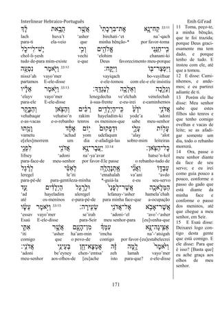 Interlinear Hebraico-Português Enih Gil’ead
171
33:11
‫ְך‬ ָֹ֔‫ל‬ ‫את‬ָָ֣‫ֺב‬‫ה‬ ‫ר‬ ֶָ֣‫ֲש‬‫א‬ ֹ֙‫י‬ִ‫ָת‬‫כ‬ ְ‫ִר‬‫ֺא‬‫ֶת־‬‫א‬ ‫ִ֤א‬ָ‫ַח־נ‬‫ק‬
lach huva‟t „asher birchati-„et na‟-qach
para-ti ela-veio que minha bênção-* por favor-toma
‫ל‬ ִֹ֑ ‫ִי־כ‬‫ל‬‫ֶש־‬‫י‬ ‫ָ֣י‬ִ‫ְכ‬‫ו‬ ‫ים‬ִִׁ֖‫ֱֹלה‬‫א‬ ‫ִי‬‫נ‬ֵַ֥‫ַ׆א‬‫ח‬‫ָֽי־‬ ִ‫׃א‬
chol-li-yesh vechi „elohim chanani-ki
tudo de-para mim-existe e-que Deus favorecimento meu-porque
‫ָֽח׃‬ ָ ִ‫ׁא‬ַ‫ו‬ ‫ֹו‬ ִׁ֖‫ַר־ֺא‬‫צ‬ְ‫פ‬ִ‫ׁא‬ַ‫ו‬33:12
‫ה‬ָָ֣‫ְע‬‫ס‬ִ‫נ‬ ‫ֶר‬‫מ‬‫א‬ִֹׁ֖ ‫ַׁא‬‫ו‬
nissə‟ah vayo‟mer vayiqach bo-vayiftsar
partamos E-ele-disse e-ele-tomou com ele-e ele insistiu
‫ָָֽך׃‬ ֶ‫ְּא‬‫ג‬ֶ‫נ‬ְ‫ל‬ ‫ה‬ִָׁ֖‫ְכ‬‫ל‬ֵ‫א‬ְ‫ו‬ ‫ָה‬‫כ‬ִֵ֑‫ֵל‬‫נ‬ְ‫ו‬33:13
‫יו‬ ָָ֗‫ל‬ֵ‫א‬ ‫ֶר‬‫מ‬‫ָ֣א‬ֹ ‫ַׁא‬‫ו‬
„elayv vayo‟mer lenegdecha ve‟elchah venelechah
para-ele E-ele-disse à-sua-frente e-eu-irei e-caminhemos
‫ר‬ ִָׁ֖‫ָק‬‫ֺא‬ַ‫ה‬ְ‫ו‬ ‫אן‬ ֵֹ֥ ‫ַצ‬‫ה‬ְ‫ו‬ ‫ים‬ ִֹ֔‫׃א‬ ַ‫ר‬ ‫ים‬ִָ֣‫ָד‬‫ל‬ְ‫י‬ַ‫ה‬‫ָֽי־‬ ִ‫׃א‬ ַֹ֙‫ע‬ֵֹ֙‫ֹד‬ ‫י‬ ‫ִ֤י‬ִ‫נ‬ֹ ‫ֲד‬‫א‬
vehabaqar vehatso‟n rakim hayeladim-ki yode‟a „adoni
e-as-vacas e-o-rebanho tenros os meninos-que sabe meu-senhor
‫ת־א‬ִֵׁ֖‫ָמ‬‫ו‬ ‫ד‬ ָֹ֔‫ח‬ֶ‫א‬ ‫ָֹ֣ום‬‫י‬ ֹ֙‫ָק־אם‬‫פ‬ְ‫־אד‬ ‫ִ֑י‬ָ‫ָל‬‫ע‬ ‫ֹות‬ ָ֣‫ָל‬‫ע‬
vametu „achad yom udefaqum „alay „alot
e[eles]morrem um dia e-afadigá-las sobre-mim leiteiras
‫ָֽאן׃‬ֹ ‫ַצ‬‫ה‬‫ָל־‬‫׃א‬33:14
‫ָ֣י‬ֵ‫ְנ‬‫פ‬ִ‫ל‬ ‫ִׁ֖י‬ִ‫נ‬ֹ ‫ֲד‬‫א‬ ‫ֵ֥א‬ָ‫ָר־נ‬‫ב‬ֲ‫ע‬ַ‫י‬
lifney „adoni na‟-ya‟avar hatso‟n-kol
para-face-de meu-senhor por favor-Ele passe o rebanho-tudo de
‫ֶל‬‫ג‬ ֶָ֨‫ְר‬‫ל‬ ‫י‬ ִָ֗‫׀א‬ִ‫א‬ְ‫ל‬ ‫ָ֣ה‬ָ‫ֲל‬‫ה‬ָ‫נ‬ְ‫ָֽת‬ ֶ‫א‬ ‫י‬ ִִ֞‫נ‬ֲ‫א‬ַ‫ו‬ ‫ֹו‬ ִ֑‫ְּא‬‫ב‬ַ‫ע‬
leregel le‟iti „etnahalah va‟ani „avdo
para-pé-de para-gentileza-minha *-guiá-la e-eu seu-servo
‫ִ֛ד‬ַ‫ע‬ ‫ים‬ ִֹ֔‫ָד‬‫ל‬ְ‫י‬ַ‫ה‬ ‫ֶל‬‫ג‬ ֶָ֣‫ְר‬‫ל‬‫־א‬ ֹ֙‫י‬ַ‫נ‬ָ‫פ‬ְ‫ל‬‫ֶר־‬‫ש‬ֲ‫א‬ ‫ִ֤ה‬ָ‫ָאכ‬‫ל‬ְ‫ׅא‬ַ‫ה‬
„ad hayeladim uleregel lefanay-„asher hamela‟chah
até os-meninos e-para-pé-de para minha face-que a-ocupação
‫ה׃‬ ָ‫ָֽיר‬ ִ‫ֵע‬‫ׂש‬ ‫ִׁ֖י‬ִ‫נ‬ֹ ‫ֲד‬‫א‬‫ֶל־‬‫א‬ ‫א‬ ֵֹ֥ ‫ֶר־ָאב‬‫ש‬ֲ‫א‬33:15
‫ו‬ ָֹ֔‫ׂש‬ֵ‫ע‬ ‫ֶר‬‫מ‬‫ָ֣א‬ֹ ‫ַׁא‬‫ו‬
„essav vayo‟mer se‟irah „adoni-„el „avo‟-„asher
Esaú E-ele-disse para-Seir meu senhor-para [eu]venha-que
‫י‬ ִִ֑ ִ‫א‬ ‫ר‬ ֶָ֣‫ֲש‬‫א‬ ‫ם‬ִָׁ֖‫ָע‬‫ה‬‫ִן־‬‫מ‬ ֹ֔‫ְָך‬‫ׅא‬ִ‫ע‬ ‫ָ֣א‬ָ‫ָה־׆א‬‫ג‬‫ָֽי‬ ִ‫ַצ‬‫א‬
„iti „asher ha‟am-min „imcha na‟-„atsigah
comigo que o povo-de contigo por favor-[eu]estabelecrei
‫ָֽי׃‬ ִ‫נ‬ֹ ‫ֲד‬‫א‬ ‫ֵ֥י‬ֵ‫ֵינ‬‫ע‬ְ‫ֺא‬ ‫ן‬ ִֵׁ֖‫ָא־ח‬‫צ‬ְ‫מ‬ֶ‫א‬ ‫ה‬ֶֹ֔‫ֿא‬ ‫ָה‬‫ׅא‬ָָ֣‫ל‬ ֹ֙‫ר‬ֶ‫מ‬‫ֹ֙א‬ֹ ‫ַׁא‬‫ו‬
„adoni be‟eyney chen-„emtsa‟ zeh lamah vayo‟mer
meu-senhor aos-olhos-de [eu]ache isto para-que? e-ele-disse
11 Toma, peço-te,
a minha bênção,
que te foi trazida;
porque Deus graci-
osamente ma tem
dado, e porque
tenho de tudo. E
instou com ele, até
que a tomou.
12 E disse: Cami-
nhemos, e ande-
mos; e eu partirei
adiante de ti.
13 Porém ele lhe
disse: Meu senhor
sabe que estes
filhos são tenros e
que tenho comigo
ovelhas e vacas de
leite; se as afadi-
gar somente um
dia, todo o rebanho
morrerá.
14 Ora, passe o
meu senhor diante
da face de seu
servo; e eu irei
como guia pouco a
pouco, conforme o
passo do gado que
está diante da
minha face e
conforme o passo
dos meninos, até
que chegue a meu
senhor, em Seir.
15 E Esaú disse:
Deixarei logo con-
tigo desta gente
que está comigo. E
ele disse: Para que
é isso? [Basta que]
eu ache graça aos
olhos de meu
senhor.
 