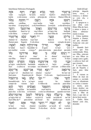 Interlinear Hebraico-Português Enih Gil’ead
173
‫ֽא‬ִָ֛‫ֹת‬ ‫א‬ ‫ֵ֥ח‬ַ ִ‫ׁא‬ַ‫ו‬ ‫ץ‬ ֶ‫ר‬ִָ֑‫ָא‬‫ה‬ ‫יא‬ ִָ֣‫ְׂש‬‫נ‬ ‫ִׁ֖י‬ִ‫־א‬ִ‫ח‬ַ ָֽ‫ה‬ ‫ֹור‬ ִ֛‫ֲמ‬‫ח‬‫ֶן־‬‫ֺא‬
„otah vayiqach ha‟arets nessiy‟ hachivi chamor-ben
[a]ela e-ele-tomou a-terra príncipe-de o-heveu Hamor-filho de
‫ָ׃‬‫ה‬ָֽ ֶ‫ַ׆א‬‫ע‬ְ‫י‬ַ‫ו‬ ‫ֽא‬ ִָׁ֖‫ֹת‬ ‫א‬ ‫ֵ֥ב‬ַ‫ְ׃א‬‫ש‬ִ‫ׁא‬ַ‫ו‬34:3
‫ֹו‬ ֹ֔‫ְש‬‫פ‬ַ‫נ‬ ‫ָ֣ק‬ַ‫ֺא‬ְ‫ד‬ִ ַ‫ו‬
nafsho vatidbaq vaye‟aneha „otah vayishkav
sua-alma E-apegou[se] e-ele-humilhou-a [com]ela e-ele-deitou[se]
‫ר‬ִֵׁ֖‫ֺא‬ַ‫ְד‬‫י‬ַ‫ו‬ ָֹ֔‫ֲר‬‫ע‬ַ‫׆א‬ָֽ ַ‫ֶת־ה‬‫א‬ ֹ֙‫ב‬ַ‫ה‬ֱ‫א‬ָֽ ֶ‫ׁא‬ַ‫ו‬ ‫ב‬ ִֹ֑ ‫ֲק‬‫ע‬ַ‫י‬‫ָֽת־‬ ַ‫ֺא‬ ‫ִׁ֖ה‬ָ‫ינ‬ִ‫ְד‬‫ֺא‬
vayedaber hana‟ar-„et vaye‟ehave ya‟aqov-bat bedinah
e-ele-falou a moça-* e-ele-amou Jacó-filha de com-Diná
‫׃‬ָֽ ָ‫ֲר‬‫ע‬ַ‫׆א‬ָֽ ַ‫ה‬ ‫ֵ֥ב‬ֵ‫ַל־ל‬‫ע‬34:4
‫ֹור‬ ֵ֥‫ֲמ‬‫ח‬‫ֶל־‬‫א‬ ‫ם‬ ֶֹ֔‫כ‬ְ‫ש‬ ‫ֶר‬‫מ‬‫ָ֣א‬ֹ ‫ַׁא‬‫ו‬
chamor-„el shechem vayo‟mer hana‟ar lev-„al
Hamor-para Siquém E-ele-disse a-moça coração de-para
‫ָֽה׃‬ ָ‫ִש‬‫א‬ְ‫ל‬ ‫את‬ִֹׁ֖ ‫ַֿא‬‫ה‬ ‫ֵ֥ה‬ָ‫ְּא‬‫ל‬ַ‫ׁא‬ַ‫ה‬‫ֶת־‬‫א‬ ‫ִ֛י‬ִ‫ח־ל‬ָֽ ַ‫ק‬ ‫ר‬ ִֹ֑ ‫ֵאמ‬‫ל‬ ‫יו‬ִִׁ֖‫ָאב‬
le‟ishah hazo‟t hayaldah-„et li-qach le‟mor „aviv
por-mulher a-esta a moça-* para mim-toma para-dizer pai-dele
34:5
‫ֹו‬ ֹ֔ ִ‫ב‬ ‫ָ֣ה‬ָ‫ינ‬ִ‫ֶת־ּא‬‫א‬ ֹ֙‫ֵא‬‫ׅא‬ִ‫ט‬ ‫ִ֤י‬ִ‫׃א‬ ‫ע‬ ַָ֗‫מ‬ָ‫ש‬ ‫ב‬ ָֹ֣ ‫ֲק‬‫ע‬ַ‫י‬ְ‫ו‬
vito dinah-„et time‟ ki shama‟ veya‟aqov
sua-filha Diná-* contaminada que ouviu E-Jacó
‫ב‬ ִֹׁ֖ ‫ֲק‬‫ע‬ַ‫י‬ ‫ש‬ ִֵ֥‫ֱר‬‫ח‬ֶ‫ה‬ְ‫ו‬ ‫ה‬ ִֶ֑‫ָד‬‫ש‬ַ‫ֺא‬ ‫ִׁ֖ה־א‬ֵ‫ְנ‬‫ק‬ִ‫מ‬‫ֶת־‬‫א‬ ‫ֵ֥־א‬‫י‬ָ‫ה‬ ‫ִ֛יו‬ָ‫ָנ‬‫ב‬‫־א‬
ya‟aqov vehecherish bassadeh miqnehu-„et hayu uvanayv
Jacó e-calou-se no-campo seu rebanho-* estavam e-filhos-dele
‫ָֽם׃‬ ָ‫ֹא‬ ‫ַד־ֺא‬‫ע‬34:6
‫ב‬ ִֹ֑ ‫ֲק‬‫ע‬ַ‫י‬‫ָֽל־‬ ֶ‫א‬ ‫ִׁ֖ם‬ֶ‫ְכ‬‫ש‬‫ָֽי־‬ ִ‫ֲב‬‫א‬ ‫ֹור‬ ֵ֥‫ֲמ‬‫ח‬ ‫ִ֛א‬ֵ‫ֵצ‬‫ׁא‬ַ‫ו‬
ya‟aqov-„el shechem-„avi chamor vayetse‟ bo‟am-„ad
Jacó-para Siquém-pai de Hamor E-ele-saiu [que]viessem-até
‫ֹו׃‬ָֽ ִ‫א‬ ‫ר‬ִֵׁ֖‫ֺא‬ַ‫ְד‬‫ל‬34:7
ֹ֙‫ה‬ֶ‫ָד‬‫ש‬ַ‫ה‬‫ִן־‬‫מ‬ ‫א־א‬ִָ֤‫ֺא‬ ‫ב‬ֹ ‫ֲק‬‫ע‬ַ‫י‬ ‫י‬ ֵָ֨‫נ‬ְ‫ב‬‫־א‬
hassadeh-min ba‟u ya‟aqov uvney „ito ledaber
campo-do vieram Jacó E-filhos-de com-ele para-falar
‫ם‬ִֶׁ֖‫ָה‬‫ל‬ ‫ַר‬‫ח‬ִֵ֥‫ׁא‬ַ‫ו‬ ‫ים‬ ִֹ֔‫ש‬ָ‫נ‬ֲ‫א‬ָֽ ָ‫ה‬ ֹ֙‫־א‬‫ְב‬‫צ‬ַ‫ע‬ְ‫ָֽת‬ ִ‫ׁא‬ַ‫ו‬ ‫ם‬ ָֹ֔‫ע‬ְ‫מ‬ָ‫ש‬ְ‫׃א‬
lahem vayichar ha‟anashim vayit‟atsevu kesham‟am
para-eles e-ele-irou os-homens e-eles-se-ofenderam quando-ouviram
‫ב‬ ֹֹ֔ ‫ֲק‬‫ע‬ַ‫י‬‫ָֽת־‬ ַ‫ֶת־ֺא‬‫א‬ ֹ֙‫ב‬ַ‫׃א‬ְ‫ש‬ִ‫ל‬ ‫ל‬ ֵָ֗‫א‬ ָ‫ְר‬‫ׂש‬ִ‫י‬ְ‫ב‬ ‫ה‬ ָָ֣‫ָׂש‬‫ע‬ ‫ה‬ ִָ֞‫ל‬ָ‫ב‬ְ‫נ‬‫ָֽי־‬ ִ‫׃א‬ ‫ד‬ ִֹ֑ ‫ְא‬‫מ‬
ya‟aqov-bat-„et lishkav veyisra‟el „assah nevalah-ki me‟od
Jacó-filha de-* para-deitar em-Israel fez doidice-que muito
‫ָֽה׃‬ ֶ‫ָׂש‬‫ע‬ֵ‫י‬ ‫א‬ ֵ֥‫ֹל‬ ‫ן‬ִֵׁ֖‫ְכ‬‫ו‬34:8
‫ר‬ ִֹ֑ ‫ֵאמ‬‫ל‬ ‫ם‬ָָ֣ ִ‫א‬ ‫ֹור‬ ִׁ֖‫ֲמ‬‫ח‬ ‫ֵ֥ר‬ֵ‫ֺא‬ַ‫ְד‬‫י‬ַ‫ו‬
le‟mor „itam chamor vayedaber ye‟asseh lo‟ vechen
para-dizer com-eles Hamor E-ele-disse ele-faz não e-assim
príncipe daquela
terra, viu-a, e
tomou-a, e deitou-
se com ela, e
humilhou-a.
3 E apegou-se a
sua alma com
Diná, filha de Jacó,
e amou a moça, e
falou afetuosa-
mente à moça.
4 Falou também
Siquém a Hamor,
seu pai, dizendo:
Toma-me esta por
mulher.
5 Quando Jacó
ouviu que fora
contaminada Diná,
sua filha, estavam
os seus filhos no
campo com o gado;
e calou-se Jacó até
que viessem.
6 E saiu Hamor,
pai de Siquém, a
Jacó, para falar
com ele.
7 E vieram os
filhos de Jacó do
campo; e, ouvindo
isso, se ofenderam
os varões e iraram-
se muito, pois
fizera doidice em
Israel, deitando-se
com a filha de
Jacó, o que não se
devia fazer assim.
8 Então, falou
Hamor com eles,
dizendo:
 