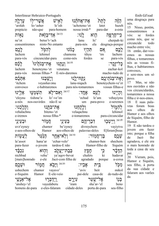 Interlinear Hebraico-Português Enih Gil’ead
175
‫ִ֑ה‬ָ‫ל‬ ְ‫ָר‬‫ע‬ ‫ֹו‬ ָ֣‫ֶר־ל‬‫ש‬ֲ‫א‬ ‫יש‬ִִׁ֖‫ְא‬‫ל‬ ‫נ־א‬ ֵֹ֔‫ֹת‬ ‫ֲח‬‫א‬‫ֶת־‬‫א‬ ֹ֙‫ת‬ֵ‫ָת‬‫ל‬ ‫ה‬ֶֹ֔‫ֿא‬ַ‫ה‬
„arəlah lo-„asher le‟ish „achotenu-„et latet hazeh
prepúcio não-que para-homem nossa irmã-* para-dar a-esta
‫ָֽנ־א׃‬ ָ‫ל‬ ‫וא‬ִִׁ֖‫ה‬ ‫ֵ֥ה‬ָ‫פ‬ ְ‫ֶר‬‫ח‬‫ָֽי־‬ ִ‫׃א‬34:15
‫ֹות‬ ָ֣‫ֵא‬‫נ‬ ‫את‬ִֹׁ֖ ‫ְז‬‫ֺא‬‫ְַך־‬‫א‬
ne‟ot betso‟t-„ach lanu hi‟ cherpah-ki
consentiremos nisto-No entanto para-nós ela desgraça-porque
‫ִׁ֖ם‬ֶ‫ָכ‬‫ל‬ ‫ל‬ ֵֹ֥ ‫ִׅא‬‫ה‬ְ‫ל‬ ‫נ־א‬ ֹֹ֔ ‫ָמ‬‫כ‬ ‫ָ֣־א‬‫י‬ְ‫ה‬ִ ‫ם‬ ִֵ֚‫א‬ ‫ִ֑ם‬ֶ‫ָכ‬‫ל‬
lachem lehimol chamonu tihyu „im lachem
para-vós cincuncidar-para como-nós fordes se para-vós
‫ָֽר׃‬ ָ‫ָכ‬‫ז‬‫ָל־‬‫׃א‬34:16
‫ם‬ ֶֹ֔‫כ‬ָ‫ל‬ ֹ֙‫־א‬‫ֹ֙ינ‬ֵ‫ֹת‬ ‫ְנ‬‫ֺא‬‫ֶת־‬‫א‬ ‫׆א־א‬ִַ֤‫ָת‬‫נ‬ְ‫ו‬
lachem benoteynu-„et venatanu zachar-kol
para-vós nossas filhas-* E-nós-daremos macho-tudo de
‫ם‬ ֶֹ֔‫כ‬ְ ִ‫א‬ ‫ְנ־א‬‫ב‬ ַָ֣‫ָש‬‫י‬ְ‫ו‬ ‫ִ֑נ־א‬ָ‫ָֽח־ל‬ ַ ָֽ ִ‫נ‬ ‫ִׁ֖ם‬ֶ‫יכ‬ֵ‫ֹת‬ ‫ְנ‬‫ֺא‬‫ֶת־‬‫א‬ְ‫ו‬
„itchem veyashavənu lanu-niqach benoteychem-ve‟et
convosco e-habitaremos para nós-tomaremos vossas filhas-e
‫ָֽד׃‬ ָ‫ֶח‬‫א‬ ‫ֵ֥ם‬ַ‫ְע‬‫ל‬ ‫ִׁ֖ינ־א‬ִ‫י‬ָ‫ה‬ְ‫ו‬34:17
‫ִׁ֖ינ־א‬ֵ‫ֵל‬‫א‬ ‫־א‬ ִ֛‫ְע‬‫מ‬ְ‫ש‬ִ‫ת‬ ‫א‬ ַּ֧‫ִם־ֹל‬‫א‬ְ‫ו‬
„eleynu tishme‟u lo‟-ve‟im „echad le‟am vehayiynu
a-nós nos-ouvirdes não-E se um para-povo e-seremos
‫ְנ־א׃‬‫כ‬ָֽ ָ‫ָל‬‫ה‬ְ‫ו‬ ‫נ־א‬ ִֵׁ֖ ִ‫ֺא‬‫ֶת־‬‫א‬ ‫ְנ־א‬‫ח‬ ֵַ֥‫ָק‬‫ל‬ְ‫ו‬ ‫ֹול‬ ִ֑‫ִׅא‬‫ה‬ְ‫ל‬
vehalachnu bitenu-„et velaqachnu lehimol
e-iremos nossa filha-* e-tomaremos para-circuncidar
34:18
‫ִׁ֖י‬ֵ‫ֵינ‬‫ע‬ְ‫ב‬‫־א‬ ‫ֹור‬ ִ֑‫ֲמ‬‫ח‬ ‫ָ֣י‬ֵ‫ֵינ‬‫ע‬ְ‫ֺא‬ ‫ם‬ִֶׁ֖‫יה‬ ֵ‫ְר‬‫ב‬ִ‫ד‬ ‫־א‬ ֵ֥‫ְב‬‫ט‬‫ָֽי‬ ִ‫ׁא‬ַ‫ו‬
uvə‟eyney chamor be‟eyney divreychem vayiytvu
e-aos-olhos-de Hamor aos-olhos-de palavras-deles E[foram]boas
‫ָֹֽור׃‬‫מ‬ֲ‫ח‬‫ֶן־‬‫ֺא‬ ‫ֵ֥ם‬ֶ‫ְכ‬‫ש‬34:19
‫ֹות‬ ָ֣‫ֲׂש‬‫ע‬ַ‫ל‬ ֹ֙‫ר‬ַ‫ע‬ַֹ֙‫׆א‬ַ‫ה‬ ‫ר‬ִַ֤‫ֵח‬‫א‬‫ָֽא־‬‫ֹל‬ְ‫ו‬
la‟assot hana‟ar „echar-velo‟ chamor-ben shechem
para-fazer o-jovem tardou-E não Hamor-filho de Siquém
‫ד‬ ָֹ֔‫ֺא‬ְ‫כ‬ִ‫נ‬ ‫־אא‬ ָ֣‫ְה‬‫ו‬ ‫ב‬ ִֹ֑ ‫ֲק‬‫ע‬ַ‫י‬‫ָֽת־‬ ַ‫ְב‬‫ֺא‬ ‫ץ‬ִֵׁ֖‫ָפ‬‫ח‬ ‫ֵ֥י‬ִ‫׃א‬ ‫ר‬ ָֹ֔‫ב‬ָ‫ַּא‬‫ה‬
nichbad vehu‟ ya‟aqov-bevat chafets ki hadavar
[mais]honrado e-ele Jacó-com filha de agradado porque a-coisa
‫ָֽיו׃‬ ִ‫ָאב‬ ‫ֵ֥ית‬ֵ‫ֺא‬ ‫ל‬ ִֹׁ֖ ‫ִ׃א‬‫מ‬34:20
‫ֵ֥ם‬ֶ‫ְכ‬‫ש‬‫־א‬ ‫ֹור‬ ִ֛‫ֲמ‬‫ח‬ ‫א‬ ֵֹ֥ ‫ָב‬‫ׁא‬ַ‫ו‬
ushechem chamor vayavo‟ „aviv beit mikol
e-Siquém Hamor E-ele-veio pai-dele casa-de de-tudo-de
‫י‬ֵֵ֥‫ְש‬‫נ‬‫ֶל־ַא‬‫א‬ ‫־א‬ ִ֛‫ְר‬‫ֺא‬ַ‫ְד‬‫י‬ָֽ ַ‫ו‬ ‫ם‬ ִָ֑‫ִיר‬‫ע‬ ‫ַר‬‫ע‬ ַָ֣‫ֶל־ש‬‫א‬ ‫ֹו‬ִׁ֖‫ְנ‬‫ֺא‬
„anshey-„el vayedaberu „iram sha‟ar-„el beno
homens de-para e-eles-falaram cidade-deles porta de-para seu-filho
uma desgraça para
nós.
15 Nisso, porém,
consentiremos a
vós: se fordes
como nós, que se
circuncide todo
macho entre vós;
16 então, dar-vos-
emos as nossas
filhas, e tomaremos
nós as vossas fi-
lhas, e habitaremos
convosco,
e sere-mos um só
povo.
17 Mas, se não
nos ouvirdes e não
vos circuncidardes,
tomaremos a nossa
filha e ir-nos-emos.
18 E suas pala-
vras foram boas
aos olhos de
Hamor e aos olhos
de Siquém, filho de
Hamor.
19 E não tardou o
jovem em fazer
isto; porque a filha
de Jacó lhe
agradava, e ele era
o mais honrado de
toda a casa de seu
pai.
20 Vieram, pois,
Hamor e Siquém,
seu filho, à porta
da sua cidade e
falaram aos varões
da
 