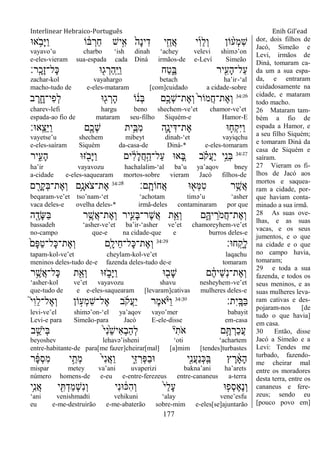 Interlinear Hebraico-Português Enih Gil’ead
177
‫א־א‬ ֵֹ֥ ‫ָב‬‫ׁא‬ַ‫ו‬ ‫ֹו‬ ֹ֔‫ֺא‬ ְ‫ַר‬‫ח‬ ‫יש‬ִָ֣‫א‬ ֹ֙‫ָה‬‫נ‬‫י‬ִ‫ד‬ ‫י‬ִֵ֤‫ֲח‬‫א‬ ‫י‬ִ‫ו‬ֵ‫ל‬ְ‫ו‬ ‫ֹון‬ ָ֨‫ְע‬‫מ‬ִ‫ש‬
vayavo‟u charbo „ish dinah „achey velevi shimə‟on
e-eles-vieram sua-espada cada Diná irmãos-de e-Leví Simeão
‫ָֽר׃‬ ָ‫ָכ‬‫ז‬‫ָל־‬‫׃א‬ ‫־א‬ִׁ֖‫ג‬ ְ‫ַר‬‫ה‬ָֽ ַ‫ׁא‬ַ‫ו‬ ‫ַח‬‫ט‬ִֶ֑‫ֺא‬ ‫יר‬ִִׁ֖‫ָע‬‫ה‬‫ַל־‬‫ע‬
zachar-kol vayahargo betach ha‟ir-„al
macho-tudo de e-eles-mataram [com]cuidado a cidade-sobre
34:26
‫ב‬ ֶ‫ר‬ ִָ֑‫ִי־ח‬‫פ‬ְ‫ל‬ ‫־א‬ִׁ֖‫ג‬ ְ‫ָר‬‫ה‬ ‫ֹו‬ ֹ֔‫ְנ‬‫ֺא‬ ‫ָ֣ם‬ֶ‫ְכ‬‫ש‬‫ֶת־‬‫א‬ְ‫ו‬ ֹ֙‫ר‬‫ֲמֹו‬‫ח‬‫ֶת־‬‫א‬ְ‫ו‬
charev-lefi hargu beno shechem-ve‟et chamor-ve‟et
espada-ao fio de mataram seu-filho Siquém-e Hamor-E
‫ָֽא־א׃‬ ֵ‫ֵצ‬‫ׁא‬ַ‫ו‬ ‫ִׁ֖ם‬ֶ‫ְכ‬‫ש‬ ‫ֵ֥ית‬ֵ‫ִֺא‬‫מ‬ ‫ִ֛ה‬ָ‫ינ‬ִ‫ֶת־ּא‬‫א‬ ‫־א‬ ַּ֧‫ְח‬‫ק‬ִ‫ׁא‬ַ‫ו‬
vayetse‟u shechem mibeyt dinah-„et vayiqchu
e-eles-saíram Siquém da-casa-de Diná-* e-eles-tomaram
34:27
‫יר‬ִִ֑‫ָע‬‫ה‬ ‫ֿא־א‬ ִֹׁ֖ ‫ָב‬‫ׁא‬ַ‫ו‬ ‫ים‬ ִֹ֔‫ל‬ָ‫ל‬ֲ‫ח‬ַָ֣‫ַל־ה‬‫ע‬ ‫א־א‬ ֵָ֚‫ֺא‬ ‫ב‬ ָֹ֗ ‫ֲק‬‫ע‬ַ‫י‬ ‫ָ֣י‬ֵ‫ְנ‬‫ֺא‬
ha‟ir vayavozu hachalalim-„al ba‟u ya‟aqov bney
a-cidade e-eles-saquearam mortos-sobre vieram Jacó filhos-de
‫ָֽם׃‬ ָ‫ֲחֹות‬‫א‬ ‫־א‬ ִׁ֖‫ְא‬‫ׅא‬ִ‫ט‬ ‫ר‬ֵֶ֥‫ֲש‬‫א‬34:28
‫ם‬ ִָׁ֖‫ָר‬‫ק‬ְ‫ֺא‬‫ֶת־‬‫א‬ְ‫ו‬ ‫ֵ֥ם‬ָ‫ֹאנ‬ ‫ֶת־צ‬‫א‬
beqaram-ve‟et tso‟nam-„et „achotam timə‟u „asher
vaca deles-e ovelha deles-* irmã-deles contaminaram por que
‫ה‬ ִֶׁ֖‫ָד‬‫ש‬ַ‫ֺא‬ ‫ר‬ֵֶ֥‫ֲש‬‫א‬‫ֶת־‬‫א‬ְ‫ו‬ ‫ִ֛יר‬ִ‫ָע‬‫ֺא‬‫ֶר־‬‫ש‬ֲ‫א‬ ‫ת‬ֵַּ֧‫ְא‬‫ו‬ ‫ם‬ִֶ֑‫יֽא‬ ֵ‫ֹר‬ ‫ֲמ‬‫ח‬‫ֶת־‬‫א‬ְ‫ו‬
bassadeh „asher-ve‟et ba‟ir-„asher ve‟et chamoreyhem-ve‟et
no-campo que-e na cidade-que e burros deles-e
‫ח־א׃‬ָֽ ָ‫ָק‬‫ל‬34:29
ֹ֙‫ָם‬‫פ‬ַ‫ט‬‫ָל־‬‫׃א‬‫ֶת־‬‫א‬ְ‫ו‬ ‫ִ֤ם‬ָ‫ֵיל‬‫ח‬‫ָל־‬‫׃א‬‫ֶת־‬‫א‬ְ‫ו‬
tapam-kol-ve‟et cheylam-kol-ve‟et laqachu
meninos deles-tudo de-e fazenda deles-tudo de-e tomaram
‫ר‬ֵֶ֥‫ֲש‬‫א‬‫ָל־‬‫׃א‬ ‫ת‬ִֵׁ֖‫ְא‬‫ו‬ ‫ֿא־א‬ ִֹ֑ ‫ָב‬‫ׁא‬ַ‫ו‬ ‫־א‬ ִׁ֖‫ָב‬‫ש‬ ‫ם‬ ֶֹ֔‫ה‬‫ֵי‬‫ש‬ְ‫נ‬‫ֶת־‬‫א‬ְ‫ו‬
„asher-kol ve‟et vayavozu shavu nesheyhem-ve‟et
que-tudo de e e-eles-saquearam [levaram]cativas mulheres deles-e
‫ִת׃‬‫י‬ָֽ ָ‫ַֺא‬‫ֺא‬34:30
֮‫י‬ִ‫ו‬ֵ‫ל‬‫ֶל־‬‫א‬ְ‫ו‬ ‫ֹון‬ ָ֣‫ְע‬‫מ‬ִ‫ש‬‫ֶל־‬‫א‬ ‫ב‬ֹ ‫ֲק‬‫ע‬ַ‫י‬ ‫ֶר‬‫מ‬‫א‬ָֹ֨ ‫ַׁא‬‫ו‬
levi-ve‟el shimə‟on-„el ya‟aqov vayo‟mer babayit
Levi-e para Simeão-para Jacó E-ele-disse em-casa
‫ב‬ ֵָ֣‫ֹש‬ ‫ְי‬‫ֺא‬ ֹ֙‫י‬ִ‫נ‬ֵֹ֙‫ש‬‫ִי‬‫א‬ְ‫ב‬ַ‫ה‬ְ‫ל‬ ‫י‬ִ‫ֹת‬ ‫א‬ ‫ם‬ֶָ֣ ְ‫ַר‬‫כ‬ֲ‫ע‬
beyoshev lehavə‟isheni „oti „achartem
entre-habitante-de para[me fazer]cheirar[mal] [a]mim [tendes]turbastes
‫ר‬ ָֹ֔‫פ‬ְ‫ס‬ִ‫מ‬ ‫י‬ֵָ֣‫ְת‬‫מ‬ ֹ֙‫י‬ִ‫נ‬ֲ‫א‬ַ‫ו‬ ‫ִ֑י‬ִ‫ֿא‬ ִ‫ְר‬‫פ‬ַ‫ב‬‫־א‬ ‫ִׁ֖י‬ִ‫נ‬ֲ‫ע‬ַ‫נ‬ְ‫׃א‬ָֽ ַ‫ֺא‬ ‫ץ‬ ֶ‫ר‬ ָֹ֔‫א‬ָ‫ה‬
mispar metey va‟ani uvaperizi bakna‟ani ha‟arets
número homens-de e-eu e-entre-ferezeus entre-cananeus a-terra
‫ֵ֥י‬ִ‫נ‬ֲ‫א‬ ‫י‬ ִִׁ֖ ְ‫ַד‬‫מ‬ְ‫ש‬ִ‫נ‬ְ‫ו‬ ‫ִי‬‫נ‬‫־א‬ ֹ֔‫ִ׃א‬‫ה‬ְ‫ו‬ ֹ֙‫י‬ַ‫ל‬ָ‫ע‬ ‫־א‬ ִ֤‫ְפ‬‫ס‬ֶ‫א‬ֶ‫נ‬ְ‫ו‬
„ani venishmadti vehikuni „alay vene‟esfu
eu e-me-destruirão e-me-abaterão sobre-mim e-eles[se]ajuntarão
dor, dois filhos de
Jacó, Simeão e
Levi, irmãos de
Diná, tomaram ca-
da um a sua espa-
da, e entraram
cuidadosamente na
cidade, e mataram
todo macho.
26 Mataram tam-
bém a fio de
espada a Hamor, e
a seu filho Siquém;
e tomaram Diná da
casa de Siquém e
saíram.
27 Vieram os fi-
lhos de Jacó aos
mortos e saquea-
ram a cidade, por-
que haviam conta-
minado a sua irmã.
28 As suas ove-
lhas, e as suas
vacas, e os seus
jumentos, e o que
na cidade e o que
no campo havia,
tomaram;
29 e toda a sua
fazenda, e todos os
seus meninos, e as
suas mulheres leva-
ram cativas e des-
pojaram-nos [de
tudo o que havia]
em casa.
30 Então, disse
Jacó a Simeão e a
Levi: Tendes me
turbado, fazendo-
me cheirar mal
entre os moradores
desta terra, entre os
cananeus e fere-
zeus; sendo eu
[pouco povo em]
 