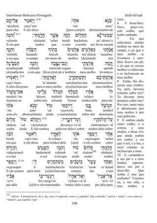 Interlinear Hebraico-Português Enih Gil’ead
190
‫ֹו׃‬ָֽ‫ֹת‬ ‫א‬ ‫א‬ֵֹ֥ ‫ְנ‬‫ׂש‬37:6
‫ם‬ִֶ֑‫ֵיה‬‫ל‬ֲ‫א‬ ‫ֶר‬‫מ‬‫א‬ִֹׁ֖ ‫ַׁא‬‫ו‬
„aleyhem vayo‟mer „oto seno‟
para-eles E-ele-disse [para com]ele aborrecimento-de
‫י׃‬ִ ְ‫מ‬ָֽ ָ‫ָל‬‫ח‬ ‫ר‬ֵֶ֥‫ֲש‬‫א‬ ‫ִׁ֖ה‬ֶ‫ֿא‬ַ‫ה‬ ‫ֹום‬ ֵ֥‫ֲל‬‫ח‬ַ‫ה‬ ‫א‬ָ‫נ‬‫ְע־א־‬‫מ‬ִ‫ש‬37:7
‫ֵה‬‫׆א‬ִ‫ה‬ ְֶּ֠‫ו‬
vehineh chalamti „asher hazeh hachalom na‟-shimə‟u
E-eis-que sonhei que o-este o-sonho por favor-ouçam
‫ִ֛ה‬ֵ‫ִ׆א‬‫ה‬ְ‫ו‬ ‫ה‬ ֶֹ֔‫ָד‬‫ש‬ַ‫ה‬ ‫ֹוְך‬ ָ֣‫ְת‬‫ֺא‬ ֹ֙‫ִים‬‫ׅא‬ֺ‫ל‬ֲ‫א‬ ‫ים‬ִִ֤‫ְמ‬‫ׄא‬ַ‫א‬ְ‫מ‬ ‫ְנ־א‬‫ח‬ַ‫נ‬ֲ‫א‬
vehineh hasadeh betoch „alumim me‟almim „anachnu
e-eis-que o-campo no-meio-do molhos [de]atando nós
ֹ֙‫ָה‬‫נ‬‫ֹ֙י‬ֶ‫ֺא‬ֺ‫ס‬ְ‫ת‬ ‫ִ֤ה‬ֵ‫ִ׆א‬‫ה‬ְ‫ו‬ ‫ָה‬‫ב‬ִָ֑‫ִצ‬‫נ‬‫ַם־‬‫ג‬ְ‫ו‬ ‫י‬ ִִׁ֖‫ָת‬‫ׅא‬ֺ‫ל‬ֲ‫א‬ ‫ָה‬‫מ‬ ֵָ֥‫ק‬
tessubeynah vehineh nitsavah-vegam „alumati qamah
circundavam e-eis-que [ficava]em pé-e também meu-molho levantava
‫ָֽי׃‬ ִ‫ָת‬‫ׅא‬ֺ‫ל‬ֲ‫א‬ַ‫ל‬ ָ‫ן‬‫ִׁ֖י‬ֶ‫ֲו‬‫ח‬ַ ְ‫ש‬ָֽ ִ ַ‫ו‬ ‫ם‬ ֶֹ֔‫כ‬‫י‬ֵ‫ת‬ ָֹ֣ ‫ֺׅא‬‫ל‬ֲ‫א‬37:8
‫ְר־א‬‫מ‬‫ִ֤א‬ֹ ‫ַׁא‬‫ו‬
vayo‟meru le‟alumati vatishtachavuna „alumoteychem
E-eles-disseram para-o-meu-molho e[se]inclinavam seus-molhos
‫ֹול‬ ֵ֥‫ָש‬‫מ‬‫ִם־‬‫א‬ ‫ינ־א‬ ֵֹ֔‫ל‬ָ‫ע‬ ֹ֙‫ְך‬‫ְֹל‬‫מ‬ִ ‫ְך‬ ִ֤‫ָֹל‬‫מ‬ֲ‫ה‬ ‫יו‬ ָֹ֔‫ח‬ֶ‫א‬ ֹ֙‫ֹו‬‫ל‬
mashol-„im „aleynu timloch hamaloch „echayv lo
dominar-se sobre-nós reinarás ?reinar irmãos-dele para-ele
‫ֹו‬ ֹ֔‫ֹת‬ ‫א‬ ‫א‬ָֹ֣ ‫ְנ‬‫ׂש‬ ֹ֙‫ד‬‫עֹו‬ ‫פ־א‬ִִ֤‫ַׁאֹוס‬‫ו‬ ‫נ־א‬ִָ֑‫ֺא‬ ‫ל‬ ִֹׁ֖ ‫ְש‬‫מ‬ִ
„oto seno‟ „od vayossifu banu timshol
com-ele aborrecimento ainda e-aumentaram sobre-nós dominarás
‫יו׃‬ָֽ ָ‫ָר‬‫ב‬ְ‫ַל־ּא‬‫ע‬ְ‫ו‬ ‫יו‬ ִָׁ֖‫ֹת‬ ‫ֲֹלמ‬‫ח‬‫ַל־‬‫ע‬37:9
‫ֹום‬ ָ֣‫ֲל‬‫ח‬ ֹ֙‫ד‬‫עֹו‬ ‫ם‬ ֵ֥‫ֲֹל‬‫ח‬ַ‫ׁא‬ַ‫ו‬
chalom „od vayachalom devarayv-ve‟al chalomotayv-„al
sonho ainda E-ele-sonhou palavras dele-e sobre sonhos dele-sobre
‫ה‬ ֵָ֨‫׆א‬ִ‫ה‬ ‫ֶר‬‫מ‬‫א‬ָֹ֗ ‫ַׁא‬‫ו‬ ‫יו‬ ִָ֑‫ֶח‬‫א‬ְ‫ל‬ ‫ֹו‬ ִׁ֖‫ֹת‬ ‫א‬ ‫ֵ֥ר‬ֵ‫ַפ‬‫ס‬ְ‫י‬ַ‫ו‬ ‫ר‬ ֵֹ֔‫ח‬‫ַא‬
hineh vayo‟mer le‟echayv „oto vayessaper „acher
eis-que e-ele-disse para-irmãos-dele [a]ele e-ele-contou outro
ַ‫ח‬ ֵָ֗‫ָר‬‫ׁא‬ַ‫ה‬ְ‫ו‬ ‫ֶש‬‫מ‬ ֶָ֣‫ַש‬‫ה‬ ‫ַּ֧ה‬ֵ‫ִ׆א‬‫ה‬ְ‫ו‬ ‫ֹוד‬ ֹ֔‫ע‬ ֹ֙‫ֲלֹום‬‫ח‬ ‫ָֽי‬ ִ ְ‫מ‬ִַ֤‫ָל‬‫ח‬
vehayarəach hashemesh vehineh „od chalom123
chalamti
e-a-lua o-sol e-eis-que ainda sonho sonhei
‫ָֽי׃‬ ִ‫ל‬ ‫ִׁ֖ים‬ִ‫ֲו‬‫ח‬ַ ְ‫ש‬ָֽ ִ‫מ‬ ‫ים‬ ִֹ֔‫ב‬ָ‫כ‬‫ָֹֽו‬‫׃א‬ ֹ֙‫ר‬ָ‫ׂש‬ָ‫ע‬ ‫ד‬ִַ֤‫ְַאח‬‫ו‬37:10
‫ָ֣ר‬ֵ‫ַפ‬‫ס‬ְ‫י‬ַ‫ו‬
vayessaper li mishtachavim kochavim „assar ve‟achad
E-ele-contou para-mim [se]inclinavam estrelas dez e-um
‫יו‬ ִֹ֔‫ב‬‫ָא‬ ‫ֹו‬ ָ֣‫ַר־ֺא‬‫ע‬ְ‫ג‬ִ‫ׁא‬ַ‫ו‬ ‫ָיו‬‫ח‬ֶ‫א‬‫ֶל־‬‫א‬ְ‫ו‬ ֮‫ו‬‫ִי‬‫ב‬‫ֶל־ָא‬‫א‬
„aviv bo-vayigə‟ar „echayv-ve‟el „aviv-„el
pai-dele [a]ele-e ele-repreendeu irmãos dele-e para pai dele-para
mais.
6 E disse-lhes:
Ouvi, peço-vos,
este sonho, que
tenho sonhado:
7 Eis que
estávamos atando
molhos no meio do
campo, e eis que o
meu molho se
levantava e tam-
bém ficava em pé;
e eis que os vossos
molhos o rodeavam
e se inclinavam ao
meu molho.
8 Então, lhe dis-
seram seus irmãos:
Tu, pois, deveras
reinarás sobre nós?
Tu deveras terás
domínio sobre nós?
Por isso, tanto mais
o aborreciam por
seus sonhos e por
suas palavras.
9 E sonhou ainda
outro sonho, e o
contou a seus
irmãos, e disse: Eis
que ainda sonhei
um sonho; e eis
que o sol, e a lua, e
onze estrelas se
inclinavam a mim.
10 E, contando-o
a seu pai e a seus
irmãos, repreen-
deu-o seu pai e
disse-lhe: Que
sonho é este que
sonhaste? Viremos
eu, e tua mãe, e
teus irmãos a
123
chalom A pronúncia de cha é: ha, com o h aspirado, como o j espanhol. Não confundir “chalom = sonho”, com a palavra
“shalom”, que significa “paz”.
 