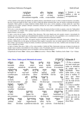 Interlinear Hebraico-Português Enih Gil’ead
11
‫ָֽש־א׃‬ ָ‫ֹש‬ ‫ֺא‬ְ‫ִת‬‫י‬ ‫א‬ ִׁ֖‫ְֹל‬‫ו‬ ‫ֹו‬ ִ֑ ְ‫ש‬ִ‫א‬ְ‫ו‬ ‫ם‬ ִָׁ֖‫ָָֽאד‬ ָ‫ה‬
yitboshashu velo‟ ve‟ishto ha'adam
eles-sentiam-vergonha e-não e-sua-mulher o-homem
o homem e sua
mulher; e não se
envergonhavam.
a) Este capítulo é uma espécie de apêndice do capítulo anterior, especialmente no que se refere à criação do homem e da mulher,
que são, a coroa da criação de Deus. Aqui, no início, é dado não apenas instruções para, mas, até mesmo a realização do primeiro
casamento. Muito embora os tempos modernos tenham ditado novos usos e novos costumes, as bases ainda são o que Deus
estabeleceu lá no Éden; qualquer alteração certamente colocará em risco toda a estabilidade do indivíduo, do casamento, da
família e da sociedade.
b) Os céus e a terra são agora obras completas e perfeitas. Deus não precisa de fazer revisões ou ajustes, como nós. Nada poderá
ser acrescentado, ou, retirado. Toda e qualquer agressão ao sistema criado por Deus, certamente redundará em agressão direta ao
próprio homem, o seu usuário.
c) Após o sexto dia da Criação, no Sábado, Deus descansou. Não como alguém que está cansado, exausto e necessitando de
repouso; mas sim, como alguém que está perfeitamente satisfeito com tudo o que fez, com a qualidade e com o resultado de todo o
seu trabalho. Assim, Deus foi o autor, o santificador e o primeiro praticante do descanso sabático.
d) Deus, como um pai ao seu filho, não apenas ensinou e ordenou, mas também deu o exemplo observando o Sábado. Para o
homem, o Sábado deve ser não apenas um descanso físico regular e necessário, mas, um tempo especial de reflexão no qual ele
deve avaliar o que tem feito ao longo da semana, reconhecer a presença de Deus em sua vida, e também como um tempo de culto,
louvor e adoração ao Criador.
e) Após a Criação, Deus deu a Adão e a Eva, como moradia; o Jardim do Éden. Interessante notar que só depois do advento do
pecado é que se sentiu a necessidade de vestes, abrigos e casas. No princípio, não havia necessidade de se ter “proteção” alguma;
simplesmente não haviam ameaças; nem ao ser humano e nem aos animais selváticos.
f) Significado de Nomes: Éden = deleite, prazer. Edinu (em assírio) = Planície. Ônix = Sardônica, berilo. Cuxe = Cusi = Etiópia.
Sobe | Desce | Índice geral | Dicionário de nomes ‫ית‬ ִִׁ֖‫אש‬ ֵ‫ְר‬‫ֺא‬ Gênesis 3
3:1
‫ה‬ ֶֹ֔‫ָד‬‫ש‬ַ‫ה‬ ‫ָ֣ת‬ַ‫ׁא‬ַ‫ח‬ ֹ֙‫ל‬ֹ ‫ִ׃א‬‫מ‬ ‫־אם‬ ֹ֔‫ָר‬‫ע‬ ‫ָ֣ה‬ָ‫י‬ָ‫ה‬ ֹ֙‫ש‬ָ‫ח‬ָ‫׆א‬ַ‫ה‬ְ‫ו‬
hassadeh chayat mikol „arum hayah vehanachash
o-campo animal-de de-tudo-de astuto ela-era E-a-serpente
‫ה‬ ָֹ֔‫ש‬ִ‫א‬ָָ֣‫ֶל־ה‬‫א‬ ‫ֶר‬‫מ‬‫ֹ֙א‬ֹ ‫ַׁא‬‫ו‬ ‫ים‬ִִ֑‫ֱֹלה‬‫א‬ ‫ָ֣ה‬ָ‫ְהו‬‫י‬ ‫ה‬ ִָׁ֖‫ָׂש‬‫ע‬ ‫ר‬ֵֶ֥‫ֲש‬‫א‬
ha'ishah-„el vayo‟mer „elohim „adonay „assah „asher
a mulher-para e-ele-disse Deus SENHOR Ele-fez que
‫־א‬ ֹ֔‫ְל‬‫כ‬‫א‬ָֹֽ ‫ת‬ ‫א‬ ָ֣‫ֹל‬ ‫ים‬ ִֹ֔‫ה‬‫ֱֹל‬‫א‬ ‫ר‬ַָ֣‫ָֽי־ָאמ‬ ִ‫׃א‬ ‫ף‬ ֵַ֚‫א‬
to‟chəlu lo‟ „elohim „amar-ki „af
vós-deveis-comer não Deus Ele disse-que é-isso-mesmo?
‫ָֽן׃‬ ָ‫ַֻא‬‫ה‬ ‫ֵ֥ץ‬ֵ‫ע‬ ‫ל‬ ִֹׁ֖ ‫ִ׃א‬‫מ‬3:2
‫ה‬ ִָׁ֖‫ִש‬‫א‬ָֽ ָ‫ה‬ ‫ֶר‬‫מ‬‫א‬ ֵֹ֥ ַ‫ו‬
ha'ishah vato‟mer hagan „ets mikol
a-mulher E[ela]disse o-jardim árvore-de de-tudo-de
‫ָֽל׃‬ ֵ‫ֹאכ‬ ‫נ‬ ‫ִׁ֖ן‬ָ‫ַֻא‬‫ה‬‫ָֽץ־‬ ֵ‫ע‬ ‫י‬ ִֵ֥‫ְר‬‫פ‬ִ‫מ‬ ‫ש‬ ִָ֑‫ָח‬‫׆א‬ַ‫ה‬‫ֶל־‬‫א‬
no‟chel hagan-„ets miperi hanachash-„el
nós-comemos o jardim-árvore de do-fruto-de a serpente-para
3:3
‫ים‬ ִָ֗‫ה‬‫ֱֹל‬‫א‬ ‫ר‬ַָ֣‫ָאמ‬ ‫ָן‬‫ֻא‬ַ‫ה‬‫ְתֹוְך־‬‫ֺא‬ ‫ר‬ ֶָ֣‫ֲש‬‫א‬ ֮‫ץ‬ֵ‫ע‬ָ‫ה‬ ‫י‬ ִָ֣‫ְר‬‫פ‬ִ‫מ‬‫־א‬
„elohim „amar hagan-betoch „asher ha‟ets umiperi
Deus Ele-disse o jardim-no meio de que a-árvore E-do-fruto-de
1 ¶ Ora, a serpente
era mais astuta que
todas as alimárias
do campo que o
SENHOR Deus
tinha feito; e esta
disse à mulher: É
isso que Deus
disse: Não come-
reis de toda árvore
do jardim?
2 E disse a mulher
à serpente: Do
fruto das árvores
do jardim comere-
mos,
3 mas, do fruto da
árvore que está no
meio do jardim,
disse Deus:
 