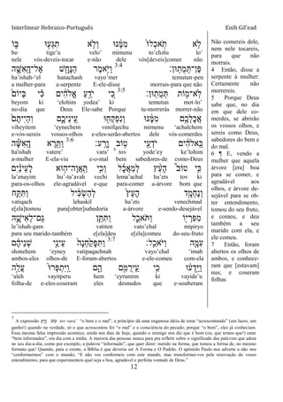 Interlinear Hebraico-Português Enih Gil’ead
12
‫ֹו‬ ִ֑‫ֺא‬ ‫־א‬ ִׁ֖‫ְע‬‫ֻא‬ִ‫ת‬ ‫א‬ ֵ֥‫ְֹל‬‫ו‬ ‫׆א־א‬ ֶֹ֔‫ׅא‬ִ‫מ‬ ֹ֙‫־א‬‫ְל‬‫כ‬‫א‬ָֹֽ ‫ת‬ ‫א‬ ִ֤‫ֹל‬
bo tige‟u velo‟ mimenu to‟chəlu lo‟
nele vós-deveis-tocar e-não dele vós[deveis]comer não
‫־אן׃‬ָֽ‫ֺת‬‫מ‬ְ ‫ֶן־‬‫פ‬3:4
‫ה‬ ִָ֑‫ִש‬‫א‬ָֽ ָ‫ֶל־ה‬‫א‬ ‫ש‬ ִָׁ֖‫ָח‬‫׆א‬ַ‫ה‬ ‫ֶר‬‫מ‬‫ֵ֥א‬ֹ ‫ַׁא‬‫ו‬
ha‟ishah-„el hanachash vayo‟mer temutun-pen
a mulher-para a-serpente E-ele-disse morrais-para que não
‫־אן׃‬ָֽ‫ֺת‬‫מ‬ְ ‫ֹות‬ ִׁ֖‫ָֽא־מ‬‫ֹל‬3:5
ֹ֙‫ְיֹום‬‫ֺא‬ ‫י‬ ִָ֗‫׃א‬ ‫ים‬ ִֹ֔‫ה‬‫ֱֹל‬‫א‬ ַ‫ע‬ֵָ֣‫ֹד‬ ‫י‬ ‫י‬ ִֵ֚‫׃א‬
beyom ki „elohim yodea‟ ki temutun mot-lo‟
no-dia que Deus Ele-sabe Porque tu-morrerás morrer-não
ֹ֙‫ם‬ֶ‫ִית‬‫י‬ְ‫ה‬ִ‫ו‬ ‫ִ֑ם‬ֶ‫ֵיכ‬‫נ‬‫ָֽי‬ ֵ‫ע‬ ‫־א‬ ִׁ֖‫ְח‬‫ק‬ְ‫פ‬ִ‫נ‬ְ‫ו‬ ‫׆א־א‬ ֶֹ֔‫ׅא‬ִ‫מ‬ ‫ָ֣ם‬ֶ‫ְכ‬‫ל‬ָ‫כ‬ֲ‫א‬
viheyitem „eynechem venifqechu mimenu „achalchem
e-vós-sereis vossos-olhos e-eles-serão-abertos dele vós-comerdes
‫ע׃‬ָֽ ָ‫ָר‬‫ו‬ ‫ֹוב‬ ֵ֥‫ט‬ ‫י‬ִֵׁ֖‫ע‬ְ‫ֹד‬ ‫י‬ ‫ים‬ ִֹ֔‫ה‬‫ָֽאֹל‬ ֵ‫׃א‬3:6
‫ה‬ ֶָ֡‫ש‬ִ‫א‬ָֽ ָ‫ה‬ ‫א‬ ֶ‫ר‬ֵָ֣ ַ‫ו‬
ha'ishah vatere‟ vara‟ 7
tov yode‟ey ke‟lohim
a-mulher E-ela-viu e-o-mal bem sabedores-de como-Deus
‫ִם‬‫י‬ ַָ֗‫נ‬‫ֵי‬‫ע‬ָ‫ל‬ ‫־אא‬ ָ֣‫ָה־ה‬‫ו‬ֲ‫א‬ָֽ ַ‫ת‬ ‫ַּ֧י‬ִ‫ְכ‬‫ו‬ ‫ל‬ָ‫כ‬ֲ‫א‬ַ‫מ‬ְ‫ל‬ ‫ץ‬ ֵָ֨‫ע‬ָ‫ה‬ ֩‫ב‬‫טֹו‬ ‫ָ֣י‬ִ‫׃א‬
la‟enayim hu‟-ta‟avah vechi lema‟achal ha‟ets tov ki
para-os-olhos ele-agradável e-que para-comer a-árvore bom que
‫ֵ֥ח‬ַ ִ ַ‫ו‬ ‫יל‬ ִֹ֔‫׃א‬ְ‫ׂש‬ַ‫ה‬ְ‫ל‬ ֹ֙‫ץ‬ֵ‫ע‬ָ‫ה‬ ‫ד‬ִָ֤‫ְמ‬‫ח‬ֶ‫נ‬ְ‫ו‬
vatiqach lehaskil ha‟ets venechmad
e[ela]tomou para[obter]sabedoria a-árvore e-sendo-desejável
‫ֽא‬ִָ֛‫ִיש‬‫א‬ְ‫ל‬‫ַם־‬‫ֻא‬ ‫ן‬ֵַּ֧ ִ ַ‫ו‬ ‫ל‬ִַ֑‫ֹאכ‬ ַ‫ו‬ ‫ֹו‬ִׁ֖‫י‬ ְ‫ִר‬‫פ‬ִ‫מ‬
le‟ishah-gam vatiten vato‟chal mipiryo
para seu marido-também e[ela]deu e[ela]comeu do-seu-fruto
‫ָֽל׃‬ ַ‫ֹאכ‬ ‫ַׁא‬‫ו‬ ‫ֽא‬ִָׁ֖‫ִׅא‬‫ע‬3:7
‫ם‬ ֶֹ֔‫ה‬‫ֵי‬‫נ‬ְ‫ש‬ ‫ָ֣י‬ֵ‫ֵינ‬‫ע‬ ֹ֙‫ָה‬‫נ‬ְ‫ח‬ַֹ֙‫ק‬ָ‫פ‬ִ ַ‫ו‬
shənehem „eyney vatipaqachnah vayo‟chal „imah
ambos-eles olhos-de E-foram-abertos e-ele-comeu com-ela
‫ָ֣ה‬ֵ‫ֲל‬‫ע‬ ֹ֙‫־א‬‫ְר‬‫פ‬ְ‫ִת‬‫ׁא‬ָֽ ַ‫ו‬ ‫ם‬ִֵ֑‫ה‬ ‫ם‬ִִׁ֖‫ׅא‬ ֺ‫ָֽיר‬ ֵ‫ע‬ ‫ֵ֥י‬ִ‫׃א‬ ‫־א‬ ֹ֔‫ע‬ְ‫ָ֣ד‬ֵ‫ׁא‬ַ‫ו‬
„aleh vayitperu hem „eyrumim ki vayide‟u
folha-de e-eles-coseram eles desnudos que e-souberam
Não comereis dele,
nem nele tocareis,
para que não
morrais.
4 Então, disse a
serpente à mulher:
Certamente não
morrereis.
5 Porque Deus
sabe que, no dia
em que dele co-
merdes, se abrirão
os vossos olhos, e
sereis como Deus,
sabedores do bem e
do mal.
6 ¶ E, vendo a
mulher que aquela
árvore [era] boa
para se comer, e
agradável aos
olhos, e árvore de-
sejável para se ob-
ter entendimento,
tomou do seu fruto,
e comeu, e deu
também a seu
marido com ela, e
ele comeu.
7 Então, foram
abertos os olhos de
ambos, e conhece-
ram que [estavam]
nus; e coseram
folhas
7
A expressão ‫ע‬ ָֽ ָ‫ר‬ ָ‫ו‬ ‫ֹוב‬ ֵ֥‫ט‬ tov vara‟ “o bem e o mal”, a princípio dá uma enganosa idéia de estar “acrescentando” (um lucro, um
ganho!) quando na verdade, só o que acrescentou foi “o mal” e a consciência do pecado; porque “o bem”, eles já conheciam.
Essa mesma falsa impressão acontece, ainda nos dias de hoje, quando o inimigo nos diz que é bom (ou, que temos que!) estar
“bem informados”, em dia com a mídia. A maioria das pessoas nunca para pra refletir sobre o significado das palavras que adota
no seu dia-a-dia, como por exemplo, a palavra “informado”, que quer dizer: metido na forma, que tomou a forma de, no mesmo
formato que! Quando, para o crente, a Bíblia é que deveria ser A Forma e O Padrão. O apóstolo Paulo nos adverte a não nos
“conformarmos” com o mundo; “E não vos conformeis com este mundo, mas transformai-vos pela renovação do vosso
entendimento, para que experimenteis qual seja a boa, agradável e perfeita vontade de Deus.”
 