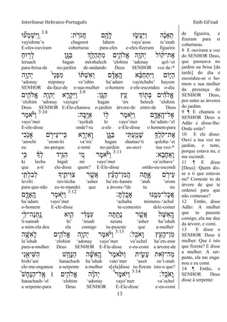 Interlinear Hebraico-Português Enih Gil’ead
13
‫ת׃‬ ָֹֽ ‫ֹר‬ ‫ֲג‬‫ח‬ ‫ם‬ִֶׁ֖‫ָה‬‫ל‬ ‫־א‬ ֵ֥‫ֲׂש‬‫ע‬ַ‫ׁא‬ַ‫ו‬ ‫ה‬ ָֹ֔‫נ‬ֵ‫א‬ְ‫ת‬3:8
‫־א‬ ִ֞‫ְע‬‫מ‬ְ‫ש‬ִ‫ׁא‬ָֽ ַ‫ו‬
vayishme‟u chagorot lahem vaya‟assu te‟enah
E-eles-ouviram coberturas para-eles e-eles-fizeram figueira
ַ‫ח‬‫־א‬ ָ֣‫ְר‬‫ל‬ ‫ִׁ֖ן‬ָ‫ַֻא‬‫ֺא‬ ‫ְֵ֥ך‬ֵ‫ַׄא‬‫ה‬ְ‫ִת‬‫מ‬ ‫ִ֛ים‬ִ‫ֱֹלה‬‫א‬ ‫ַּ֧ה‬ָ‫ְהו‬‫י‬ ‫ֹול‬ ָ֨‫ֶת־ק‬‫א‬
leruach bagan mitəhalech „elohim „adonay qol-„et
para-brisa-de no-jardim de-andando Deus SENHOR voz de-*
‫ָ֣ה‬ָ‫ְהו‬‫י‬ ֹ֙‫י‬ֵ‫נ‬ְ‫פ‬ִ‫מ‬ ‫ֹו‬ ָ֗ ְ‫ש‬ִ‫א‬ְ‫ו‬ ‫ם‬ָ‫ָָֽאד‬ ָ‫ה‬ ‫א‬ ֵָ֨‫ֺא‬ַ‫ח‬ְ‫ִת‬‫ׁא‬ַ‫ו‬ ‫ֹום‬ִ֑‫ַׁא‬‫ה‬
„adonay mipəney ve‟ishto ha‟adam vayitchabe‟ hayom
SENHOR da-face-de e-sua-mulher o-homem e-ele-escondeu o-dia
‫ָֽן׃‬ ָ‫ַֻא‬‫ה‬ ‫ֵ֥ץ‬ֵ‫ע‬ ‫ֹוְך‬ ִׁ֖‫ְת‬‫ֺא‬ ‫ים‬ ִֹ֔‫ה‬‫ֱֹל‬‫א‬3:9
‫ים‬ִִׁ֖‫ֱֹלה‬‫א‬ ‫ֵ֥ה‬ָ‫ְהו‬‫י‬ ‫א‬ ִָ֛‫ְר‬‫ק‬ִ‫ׁא‬ַ‫ו‬
„elohim „adonay vayiqra‟ hagan „ets betoch „elohim
Deus SENHOR E-Ele-chamou o-jardim árvore-de entre-de Deus
‫ָה׃‬‫׃א‬ָֽ ֶ‫ׁא‬ַ‫א‬ ‫ֹו‬ ִׁ֖‫ל‬ ‫ֶר‬‫מ‬‫ֵ֥א‬ֹ ‫ַׁא‬‫ו‬ ‫ם‬ ִָ֑‫ָָֽאד‬ ָ‫ֶל־ה‬‫א‬3:10
‫ֶר‬‫מ‬‫א‬ֹ ‫ַׁא‬‫ו‬
vayo‟mer „ayekah lo vayo‟mer ha‟adam-„el
E-ele-disse onde?-tu a-ele e-Ele-disse o homem-para
‫ִי‬‫כ‬ִֹׁ֖ ‫ָאנ‬ ‫ם‬ ֵֹ֥ ‫ֵיר‬‫ע‬‫ָֽי־‬ ִ‫׃א‬ ‫א‬ ִָ֛‫ִיר‬‫א‬ָ‫ו‬ ‫ִ֑ן‬ָ‫ַֻא‬‫ֺא‬ ‫י‬ִ ְ‫ע‬ִַׁ֖‫ָמ‬‫ש‬ ֵ֥‫ְָך‬‫ל‬ֹ ‫ֶת־ק‬‫א‬
„anochi „erom-ki va‟ira‟ bagan shamaə‟ti qolcha-„et
eu nu-porque e-temí no-jardim eu-ouví tua voz-*
‫ָֽא׃‬ ֵ‫ָב‬‫ח‬ֵ‫א‬ָ‫ו‬3:11
‫ֵ֥י‬ִ‫׃א‬ ֹ֔‫ְָך‬‫ל‬ ‫ָ֣יד‬ִ‫ֻא‬ִ‫ה‬ ‫י‬ ִֵ֚‫מ‬ ‫ֶר‬‫מ‬‫א‬ֹ ‫ַׁא‬‫ו‬
ki lecha higid mi vayo‟mer va‟echave‟
que a-ti ele-disse quem? E-Ele-disse então-eu-escondi
‫י‬ִֵ֥ ְ‫ל‬ִ‫ב‬ְ‫ל‬ ‫יָך‬ִִ֛‫ִית‬‫־א‬ִ‫צ‬ ‫ר‬ ֶַּ֧‫ֲש‬‫א‬ ‫ץ‬ ֵָ֗‫ע‬ָ‫ה‬‫ִן־‬‫מ‬ֲ‫ה‬ ‫ה‬ָ ִָ֑‫א‬ ‫ם‬ ִֹׁ֖ ‫ֵיר‬‫ע‬
levilti tsiviticha „asher ha‟ets-hamin „atah „erom
para-que-não eu-te-mandei que a árvore-?de tu nu
‫׃‬ָ ְ‫ל‬ָֽ ָ‫ָאכ‬ ‫׆א־א‬ִֶׁ֖‫ִׅא‬‫מ‬‫ָל־‬‫כ‬ֲ‫א‬3:12
‫ם‬ ִָ֑‫ָָֽאד‬ ָ‫ה‬ ‫ֶר‬‫מ‬‫א‬ִֹׁ֖ ‫ַׁא‬‫ו‬
ha‟adam vayo‟mer „achalta mimenu-„achal
o-homem E-ele-disse tu-comestes dele-comer
‫ֵ֥י‬ִ‫ָה־ׄא‬‫נ‬ְ‫ָֽת‬ ָ‫נ‬ ‫ִ֛וא‬ִ‫ה‬ ‫י‬ ִֹ֔‫ָד‬‫ׅא‬ִ‫ע‬ ‫ה‬ָ ַָ֣‫ָת‬‫נ‬ ‫ר‬ ֶָ֣‫ֲש‬‫א‬ ֹ֙‫ָה‬‫ש‬ִ‫א‬ָֽ ָ‫ה‬
li-natnah hi‟ „imadi natata „asher ha‟ishah
a mim-ela deu ela comigo tu-puseste que a-mulher
‫ָֽל׃‬ ֵ‫ֹכ‬ ‫ָא‬‫ו‬ ‫ץ‬ִֵׁ֖‫ָע‬‫ה‬‫ִן־‬‫מ‬3:13
‫ה‬ ִָׁ֖‫ִש‬‫א‬ָ‫ל‬ ‫ִ֛ים‬ִ‫ֱֹלה‬‫א‬ ‫ַּ֧ה‬ָ‫ְהו‬‫י‬ ‫ֶר‬‫מ‬‫א‬ָֹ֨ ‫ַׁא‬‫ו‬
la‟ishah „elohim „adonay vayo‟mer va‟ochel ha‟ets-min
para-a-mulher Deus SENHOR E-Ele-disse e-eu-comi a árvore-de
‫ִי‬‫נ‬ִַׁ֖‫ִיא‬‫ש‬ִ‫ה‬ ‫ֵ֥ש‬ָ‫ָח‬‫׆א‬ַ‫ה‬ ‫ה‬ ָֹ֔‫ש‬ִ‫א‬ָֽ ָ‫ה‬ ֹ֙‫ר‬ֶ‫מ‬‫ֹ֙א‬ֹ ַ‫ו‬ ‫ית‬ ִִ֑‫ָׂש‬‫ע‬ ‫את‬ָֹ֣ ‫ַה־ֿא‬‫מ‬
hishi‟ani hanachash ha‟ishah vato‟mer „assit zo‟t-mah
ele-me-enganou a-serpente a-mulher e[ela]disse tu-fizeste isto-o que?
‫ָֽל׃‬ ֵ‫ֹכ‬ ‫ָא‬‫ו‬3:14
֮‫ש‬ָ‫ח‬ָ‫׆א‬ַ‫ה‬‫ָֽל־‬ ֶ‫א‬ ‫׀‬ ‫ֵ֥ים‬ִ‫ֱֹלה‬‫א‬ ‫ה‬ָָ֨‫ו‬ֹ ‫ְה‬‫י‬ ֩‫ר‬ֶ‫מ‬‫ֹא‬ ‫ַׁא‬‫ו‬
hanachash-„el „elohim „adonay vayo‟mer va‟ochel
a serpente-para Deus SENHOR E-Ele-disse e-eu-comi
de figueira, e
fizeram para si
coberturas.
8 E ouviram a voz
do SENHOR Deus,
que passeava no
jardim na brisa [da
tarde] do dia e
escondeu-se o ho-
mem e sua mulher
da presença do
SENHOR Deus,
por entre as árvores
do jardim.
9 ¶ E chamou o
SENHOR Deus a
Adão e disse-lhe:
Onde estás?
10 E ele disse:
Ouvi a tua voz no
jardim, e temi,
porque estava nu, e
me escondi.
11 ¶ E disse
[Deus]: Quem dis-
se a ti que estavas
nu? Comeste tu da
árvore de que te
ordenei para que
não comesses?
12 Então, disse
Adão: A mulher
que tu puseste
comigo, ela me deu
da árvore, e comi.
13 E disse o
SENHOR Deus à
mulher: Que é isto
que fizeste? E disse
a mulher: A ser-
pente, ela me enga-
nou e eu comi.
14 ¶ Então, o
SENHOR Deus
disse à serpente:
 