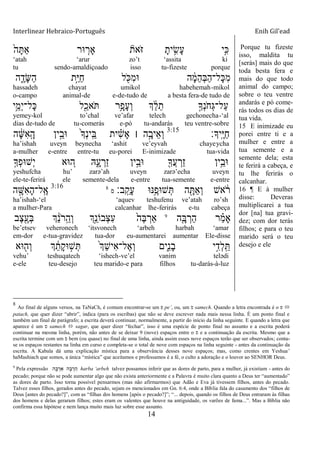 Interlinear Hebraico-Português Enih Gil’ead
14
ֹ֙‫ה‬ָ ַ‫א‬ ‫־אר‬ ִ֤‫ָאר‬ ‫ֹאת‬ ‫ֿא‬ ָ‫ית‬ ִָ֣‫ָׂש‬‫ע‬ ‫ָ֣י‬ִ‫׃א‬
„atah „arur zo‟t „assita ki
tu sendo-amaldiçoado isso tu-fizeste porque
‫ה‬ ִֶ֑‫ָד‬‫ש‬ַ‫ה‬ ‫ָ֣ת‬ַ‫ׁא‬ַ‫ח‬ ‫ל‬ ִֹׁ֖ ‫ִ׃א‬‫מ‬‫־א‬ ‫ה‬ ָֹ֔‫מ‬ֵ‫ה‬ְ‫ֺא‬ַ‫ה‬‫ָל־‬‫׃א‬ִ‫מ‬
hassadeh chayat umikol habehemah-mikol
o-campo animal-de e-de-tudo de a besta fera-de tudo de
‫ֵ֥י‬ֵ‫ְמ‬‫י‬‫ָל־‬‫׃א‬ ‫ל‬ִַׁ֖‫ֹאכ‬ ‫ֵ֥ר‬ָ‫ָפ‬‫ע‬ְ‫ו‬ ‫ְך‬ ֵֹ֔‫ל‬ֵ‫ת‬ ָ֣‫ְָך‬‫נ‬ֹ ‫ְח‬‫ֻא‬‫ַל־‬‫ע‬
yemey-kol to‟chal ve‟afar telech gechonecha-„al
dias de-tudo de tu-comerás e-pó tu-andarás teu ventre-sobre
‫ָֽיָך׃‬ ֶ‫ׁא‬ַ‫ח‬3:15
‫ה‬ ָֹ֔‫ש‬ִ‫א‬ָֽ ָ‫ה‬ ‫ין‬ֵָ֣‫־אב‬ ֹ֙‫ָך‬ְ‫נ‬‫ָֽי‬ ֵ‫ֺא‬ ‫ית‬ ִָ֗‫ש‬ָ‫א‬ ‫׀‬ ‫ה‬ָָ֣‫ֵיב‬‫א‬ְ‫ו‬
ha‟ishah uveyn beynecha „ashit ve‟eyvah chayeycha
a-mulher e-entre entre-tu eu-porei E-inimizade tua-vida
ָ֣‫ְָך‬‫פ‬‫ְש־א‬‫י‬ ‫־אא‬ ֵ֚‫ה‬ ‫ֽא‬ִָ֑‫ע‬ ְ‫ַר‬‫ז‬ ‫ין‬ֵָ֣‫־אב‬ ִׁ֖‫ֲָך‬‫ע‬ ְ‫ַר‬‫ז‬ ‫ֵ֥ין‬ֵ‫־אב‬
yeshufcha hu‟ zarə‟ah uveyn zarə‟echa uveyn
ele-te-ferirá ele semente-dela e-entre tua-semente e-entre
‫ב׃‬ָֽ ֵ‫ָק‬‫ע‬ ‫ֵ֥׆א־א‬ֶ‫ש־אפ‬ְ ‫ה‬ ִָׁ֖ ַ‫א‬ְ‫ו‬ ‫אש‬ ֹֹ֔ ‫ר‬‫ס‬
83:16
‫ה‬ ָָ֣‫ִש‬‫א‬ָ‫ה‬‫ָֽל־‬ ֶ‫א‬
ha‟ishah-„el „aquev teshufenu ve‟atah ro‟sh
a mulher-Para calcanhar lhe-ferirás e-tu cabeça
‫ה‬ִָ֤‫ֺא‬ ְ‫ַר‬‫ה‬ ‫ר‬ ַָ֗‫מ‬‫ָא‬9
‫ֶב‬‫צ‬ִֶׁ֖‫ְע‬‫ֺא‬ ‫ְך‬ ֵֹ֔‫נ‬ֹ ‫ָֽר‬ ֵ‫ְה‬‫ו‬ ‫ְָ֣ך‬ֵ‫ְבֹונ‬‫צ‬ִ‫ע‬ ֹ֙‫ֶה‬‫ֺא‬ ְ‫ַאר‬
be‟etsev veheronech „itsvonech „arbeh harbah „amar
em-dor e-tua-gravidez tua-dor eu-aumentarei aumentar Ele-disse
‫־אא‬ ִׁ֖‫ְה‬‫ו‬ ‫ְך‬ ֵֹ֔‫ָת‬‫ק‬‫־א‬ ָ֣‫ש‬ְ ֹ֙‫ְך‬ֵ‫ש‬‫ִי‬‫א‬‫ֶל־‬‫א‬ְ‫ו‬ ‫ִ֑ים‬ִ‫נ‬ָ‫ב‬ ‫י‬ִָ֣‫ְד‬‫ל‬ָֽ ֵ
vehu‟ teshuqatech „ishech-ve‟el vanim telədi
e-ele teu-desejo teu marido-e para filhos tu-darás-à-luz
Porque tu fizeste
isso, maldita tu
[serás] mais do que
toda besta fera e
mais do que todo
animal do campo;
sobre o teu ventre
andarás e pó come-
rás todos os dias de
tua vida.
15 E inimizade eu
porei entre ti e a
mulher e entre a
tua semente e a
semente dela; esta
te ferirá a cabeça, e
tu lhe ferirás o
calcanhar.
16 ¶ E à mulher
disse: Deveras
multiplicarei a tua
dor [na] tua gravi-
dez; com dor terás
filhos; e para o teu
marido será o teu
desejo e ele
8
Ao final de alguns versos, na TaNaCh, é comum encontrar-se um ‫פ‬ pe‟, ou, um ‫ס‬ samech. Quando a letra encontrada é o ‫פ‬ 
patach, que quer dizer “abrir”, indica (para os escribas) que não se deve escrever nada mais nessa linha. É um ponto final e
também um final de parágrafo; a escrita deverá continuar, normalmente, a partir do início da linha seguinte. E quando a letra que
aparece é um ‫ס‬ samech  sagar, que quer dizer “fechar”, isso é uma espécie de ponto final no assunto e a escrita poderá
continuar na mesma linha, porém, não antes de se deixar 9 (nove) espaços entre o ‫ס‬ e a continuação da escrita. Mesmo que a
escrita termine com um ‫ס‬ bem (ou quase) no final de uma linha, ainda assim esses nove espaços terão que ser observados; conta-
se os espaços restantes na linha em curso e completa-se o total de nove com espaços na linha seguinte - antes da continuação da
escrita. A Kabala dá uma explicação mística para a observância desses nove espaços; mas, como crentes em Yeshua‟
haMashiach que somos, a única “mística” que aceitamos e professamos é a fé, o culto a adoração e o louvor ao SENHOR Deus.
9
Pela expressão ‫ה‬ ֶ ְ‫ר‬ ַ‫א‬ ‫ה‬ ָ ְ‫ר‬ ַ‫ה‬ harba „arbeh talvez possamos inferir que as dores de parto, para a mulher, já existiam - antes do
pecado; porque não se pode aumentar algo que não exista anteriormente e a Palavra é muito clara quanto a Deus ter “aumentado”
as dores de parto. Isso torna possível pensarmos (mas não afirmarmos) que Adão e Eva já tivessem filhos, antes do pecado.
Talvez esses filhos, gerados antes do pecado, sejam os mencionados em Gn. 6:4, onde a Bíblia fala do casamento dos “filhos de
Deus [antes do pecado?]”, com as “filhas dos homens [após o pecado?]”; “... depois, quando os filhos de Deus entraram às filhas
dos homens e delas geraram filhos; estes eram os valentes que houve na antiguidade, os varões de fama...”. Mas a Bíblia não
confirma essa hipótese e nem lança muito mais luz sobre esse assunto.
 