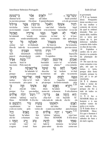 Interlinear Hebraico-Português Enih Gil’ead
15
‫ְָֽך׃‬ ָ‫ָל־ֺא‬‫ש‬ְ‫מ‬ִ‫י‬‫ס‬
3:17
ָ ְ‫ע‬ַ‫מ‬ָ‫ש‬‫ָֽי־‬ ִ‫׃א‬ ‫ר‬ ַָ֗‫מ‬‫ָא‬ ‫ם‬ָָ֣‫ְָאד‬‫ל‬‫־א‬
shamaə‟ta-ki „amar ule‟adam bach-yimshal
tu ouvistes-porque Ele-disse E-para[o]homem a ti-ele governará
ֹ֙‫ָך‬‫ֹ֙י‬ִ‫ִית‬‫־א‬ִ‫צ‬ ‫ר‬ ִֶ֤‫ֲש‬‫א‬ ‫ץ‬ ֵֹ֔‫ע‬ָ‫ה‬‫ִן־‬‫מ‬ ֹ֙‫ל‬ַ‫כ‬‫ֹ֙א‬ֹ ַ‫ו‬ ‫ָך‬ֶ ְ‫ש‬ִ‫א‬ ‫ֹול‬ ָ֣‫ְק‬‫ל‬
tsiviticha „asher ha‟ets-min vato‟chal „ishtecha leqol
eu-te-mandei a-qual a árvore-de e-tu-comestes tua-mulher à-voz-de
ֹ֙‫ָה‬‫מ‬ָ‫ֲד‬‫א‬ָֽ ָ‫ה‬ ‫ה‬ ִָ֤‫ֲר־אר‬‫א‬ ‫׆א־א‬ִֶ֑‫ִׅא‬‫מ‬ ‫ל‬ִַׁ֖‫ֹאכ‬ ‫ת‬ ‫א‬ ֵ֥‫ֹל‬ ‫ר‬ ֹֹ֔ ‫ֵאמ‬‫ל‬
ha‟adamah „arurah mimenu to‟chal lo‟ le‟mor
a-terra sendo-amaldiçoada dele tu-comerás não para-dizer
‫ֵ֥י‬ֵ‫ְמ‬‫י‬ ‫ל‬ ִֹׁ֖ ‫׃א‬ ‫ָה‬‫׆א‬ ֶֹ֔‫ל‬ֲ‫כ‬‫א‬ָֹֽ ֹ֙‫ן‬‫ָבֹו‬‫צ‬ִ‫ע‬ְ‫ֺא‬ ‫ָך‬ ֶֹ֔‫ֲב־אר‬‫ע‬ָֽ ַ‫ֺא‬
yemey kol to‟chalenah be‟itsavon ba‟avurecha
dias-de tudo-de tu-a-comerás por-doloroso-trabalho por-tua-causa
‫ָֽיָך׃‬ ֶ‫ׁא‬ַ‫ח‬3:18
‫ִ֑ך‬ָ‫ל‬ ָֽ ַ‫יח‬ִָ֣‫ְמ‬‫צ‬ַ ‫ר‬ִַׁ֖‫ּא‬ ְ‫ר‬ַ‫ְד‬‫ו‬ ‫ֹוץ‬ ֵ֥‫ְק‬‫ו‬
lach tatsemiach vedardar veqots hayeycha
para-ti ela-produzirá cardo E-espinhos tua-vida
‫ָֽה׃‬ ֶ‫ָד‬‫ש‬ַ‫ה‬ ‫ֶב‬‫ׂש‬ֵֵ֥‫ֶת־ע‬‫א‬ ִָׁ֖ ְ‫ל‬ַ‫כ‬‫ְָא‬‫ו‬3:19
ֹ֙‫ָך‬‫ֹ֙י‬ֶ‫פ‬ַ‫א‬ ‫ת‬ִַ֤‫ֵע‬‫ז‬ְ‫ֺא‬
„apecha beze‟at hassadeh „essev-„et ve‟achalta
teu-rosto Pelo-suor-de o-campo planta-* e-tu-comerás
‫ֵ֥י‬ִ‫׃א‬ ‫ה‬ ָֹ֔‫מ‬ָ‫ֲד‬‫א‬ָָ֣‫ֶל־ה‬‫א‬ ֹ֙‫ָך‬ְ‫ב‬‫ָֽ־א‬‫ש‬ ‫ד‬ִַ֤‫ע‬ ‫ֶם‬‫ח‬ ֶֹ֔‫ל‬ ‫ַל‬‫כ‬‫א‬ ָֹ֣
ki ha‟adamah-„el shuvcha „ad lechem to‟chal
porque a terra-para tu-retornes até pão tu-comerás
‫ָֽ־אב׃‬‫ש‬ָ ‫ר‬ִָׁ֖‫ָפ‬‫ע‬‫ֶל־‬‫א‬ְ‫ו‬ ‫ה‬ָ ַֹ֔‫א‬ ‫ָ֣ר‬ָ‫ָפ‬‫ע‬‫ָֽי־‬ ִ‫׃א‬ ָ ְ‫ח‬ִָ֑ ֺ‫ל‬ ‫ָה‬‫׆א‬ִֶׁ֖‫ִׅא‬‫מ‬
tashuv „afar-ve‟el „atah „afar-ki luqachta mimenah
tu-retornarás pó-e para tu pó-porque tu-fostes-tomado dela
3:20
‫ִ֛י‬ִ‫׃א‬ ‫ִ֑ה‬ָ‫ַ־א‬‫ח‬ ‫ֹו‬ ִׁ֖ ְ‫ש‬ִ‫א‬ ‫ם‬ֵֵ֥‫ש‬ ‫ִ֛ם‬ָ‫ָָֽאד‬ ָ‫ה‬ ‫א‬ ַָּ֧‫ְר‬‫ק‬ִ‫ׁא‬ַ‫ו‬
ki chavah „ishto shem ha‟adam vayiqra‟
porque Eva sua-mulher nome-de o-homem E-ele-chamou
‫ָֽי׃‬ ָ‫ָל־ח‬‫׃א‬ ‫ֵ֥ם‬ֵ‫א‬ ‫ה‬ ִָׁ֖‫ְת‬‫י‬ָֽ ָ‫ה‬ ‫ֵ֥וא‬ִ‫ה‬3:21
‫ים‬ִ‫ה‬‫ֱֹל‬‫א‬ ‫ה‬ָָ֨‫ו‬‫ְה‬‫י‬ ֩‫ׂש‬ַ‫ע‬ַ‫ׁא‬ַ‫ו‬
„elohim „adonay vaya‟as chay-kol „em hayetah hi‟
Deus SENHOR E-Ele-fez vida-tudo de mãe-de ela-foi ela
‫פ‬ ‫ָֽם׃‬ ֵ‫ִש‬‫ֺא‬ְ‫ל‬ַ‫ׁא‬ַ‫ו‬ ‫ֹור‬ ִׁ֖‫ע‬ ‫ֹות‬ֵ֥‫נ‬ְ‫ָת‬‫׃א‬ ‫ֹו‬ ִ֛ ְ‫ש‬ִ‫א‬ְ‫ל‬‫־א‬ ‫ם‬ַָּ֧‫ְָאד‬‫ל‬
vayalbishem „or katnot ule‟ishto le‟adam
e-ele-os-vestiu pele vestes-de e-para-sua-mulher para-homem
3:22
ֹ֙‫ָה‬‫י‬ָ‫ה‬ ֹ֙‫ם‬ָ‫ָָֽאד‬ ָ‫ה‬ ‫ן‬ִֵ֤‫ה‬ ‫ים‬ ִָ֗‫ה‬‫ֱֹל‬‫א‬ ‫ָ֣ה‬ָ‫ְהו‬‫י‬ ‫׀‬ ‫ֶר‬‫מ‬‫ָ֣א‬ֹ ‫ַׁא‬‫ו‬
hayah ha‟adam hen „elohim „adonay vayo‟mer
ele-foi o-homem veja Deus SENHOR E-Ele-disse
‫׀‬ ‫ה‬ָָ֣ ַ‫ע‬ְ‫ו‬ ‫ע‬ ִָ֑‫ָר‬‫ו‬ ‫ֹוב‬ ָ֣‫ט‬ ‫ַת‬‫ע‬ ִַׁ֖‫ָד‬‫ל‬ ‫׆א־א‬ ֶֹ֔‫ׅא‬ִ‫מ‬ ‫ד‬ַָ֣‫ְַאח‬‫׃א‬
ve‟atah vara‟ tov lada‟at mimenu ke‟achad
e-agora e-mal bem para-saber de-nós como-um
te governará.
17 ¶ E ao homem
disse: Porquanto
deste ouvidos à voz
de tua mulher e
comeste da árvore
da qual te ordenei
dizendo: Não co-
merás dela, maldita
[é] a terra por
causa de ti; por
doloroso trabalho
comerás dela todos
os dias de tua vida.
18 Espinhos e
cardos ela te pro-
duzirá e tu comerás
da plantação do
campo.
19 Do suor do teu
rosto comerás o teu
pão, até que te
tornes à terra,
porque dela foste
tomado; porque tu
[és] pó e ao pó
retornarás.
20 ¶ E chamou
Adão o nome de
sua mulher Eva,
porque ela foi a
mãe de todos os
viventes.
21 ¶ E fez o
SENHOR Deus ao
homem e à sua
mulher vestes de
peles e os vestiu.
22 ¶ Então disse o
SENHOR Deus:
Eis que o homem é
como um de nós,
sabedor do bem e
do mal e agora,
 