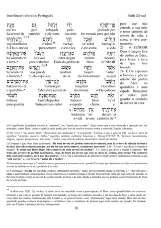 Interlinear Hebraico-Português Enih Gil’ead
16
‫ץ‬ֵָ֣‫ֵע‬‫מ‬ ‫ם‬ ֵַ֚‫ֻא‬ ֹ֙‫ַח‬‫ק‬ָ‫ל‬ְ‫ו‬ ‫ֹו‬ ָ֗‫ָד‬‫י‬ ‫ָ֣ח‬ַ‫ְל‬‫ש‬ִ‫י‬‫ֶן־‬‫פ‬
me‟ets gam velaqach yado yishlach-pen
da-árvore-de também e-ele-tome sua-mão ele estenda-para que não
‫ָֽם׃‬ ָ‫ֹל‬ ‫ְע‬‫ל‬ ‫י‬ֵַ֥‫ָח‬‫ו‬ ‫ל‬ִַׁ֖‫ְָאכ‬‫ו‬ ‫ים‬ִֹ֔‫ׁא‬ַ‫ח‬ָֽ ַ‫ה‬3:23
‫ה־א‬ִֵ֛‫ְח‬‫ׄא‬ַ‫ש‬ְ‫י‬ָֽ ַ‫ו‬
vayeshaləhehu le‟olam 10
vachay ve‟achal hachayim
E-Ele-o-enviou para-sempre e-ele-viva e-ele-coma a-vida
‫ה‬ ָֹ֔‫מ‬ָ‫ֲד‬‫א‬ָָ֣‫ֶת־ה‬‫א‬ ֹ֙‫ד‬ֹ ‫ֲב‬‫ע‬ָֽ ַ‫ל‬ ‫ן‬ֶ‫ד‬ִֵ֑‫ַן־ע‬‫ֻא‬ִ‫מ‬ ‫ים‬ִִׁ֖‫ֱֹלה‬‫א‬ ‫ֵ֥ה‬ָ‫ְהו‬‫י‬
ha‟adamah-„et la‟avod „eden-migan „elohim „adonay
a terra-* para-trabalhar Éden-do jardim de Deus SENHOR
‫ָֽם׃‬ ָ‫ִש‬‫מ‬ ‫ח‬ִַׁ֖ ֺ‫ל‬ ‫ר‬ֵֶ֥‫ֲש‬‫א‬3:24
‫ם‬ ִָ֑‫ָָֽאד‬ ָ‫ֶת־ה‬‫א‬ ‫ש‬ ֶ‫ִׁ֖ר‬ָ‫ְג‬‫י‬ַ‫ו‬
ha‟adam-„et vayegaresh misham luqach „asher
o homem-* E-ele-expulsou de-lá ele-fora-tomado a-qual
‫ים‬ ִָ֗‫ב‬ ֺ‫ְר‬‫׃א‬ַ‫ה‬‫ֶת־‬‫א‬ ‫ן‬ֶ‫ד‬ֵ‫ע‬‫ַן־‬‫ג‬ְ‫ל‬ ‫ם‬ֶ‫ד‬ ֶָ֨ ִ‫מ‬ ֩‫ן‬ֵ‫׃א‬ְ‫ש‬ַ‫ׁא‬ַ‫ו‬
hakeruvim-„et „eden-legan miqedem vayashken
o querubim-* Éden-para jardim de do-oriente e-Ele-colocou
‫ר‬ֹ ‫ְמ‬‫ש‬ִ‫ל‬ ‫ֶת‬‫כ‬ ֶֹ֔‫פ‬ַ‫ה‬ְ‫ִת‬‫ׅא‬ַ‫ה‬ ֹ֙‫ב‬ ֶ‫ר‬ֶֹ֙‫ח‬ַ‫ה‬ ‫ַט‬‫ה‬ִַ֤‫ל‬ ‫ת‬ ֵָ֨‫א‬ְ‫ו‬
lishmor hamitəhapechet haherev lahat ve‟et
para-guardar flamejante-ao-redor a-espada chama e
‫ָֽים׃‬ ִ‫ׁא‬ַ‫ח‬ָֽ ַ‫ה‬ ‫ֵ֥ץ‬ֵ‫ע‬ ‫ְך‬ ֶ‫ר‬ִֶׁ֖‫ֶת־ּא‬‫א‬‫ס‬
hachayim „ets derech-„et
a-vida árvore caminho de-*
para que não
estenda a sua mão
e tome também da
árvore da vida, e
coma, e viva eter-
namente,
23 o SENHOR
Deus o lançou fora
do jardim do Éden,
para lavrar a terra
de que fora
tomado.
24 E Ele expulsou
o homem e pôs ao
oriente do jardim
do Éden os
querubins e uma
espada flamejante
ao redor, para
guardar o caminho
da árvore da vida.
a) O significado da palavra satanás é: “opositor”, ou, “aquele que se opõe”. Aqui vemos que a sua inimizade e oposição era, em
princípio, contra Deus, contra o qual ele nada podia; por isso ele resolve investir contra a coroa da Criação, o homem.
b) No verso 1 nós temos ֹ֙‫ש‬ָ‫ח‬ָ‫׆א‬ַ‫ה‬ְ‫ו‬ vehanachash que traduzido é: “e-a-serpente”. Curioso é que a palavra ֹ֙‫ש‬ָ‫ח‬ָ‫׆א‬ nachash, além de
significar “serpente, sussurro, brilho,” significa também, conforme Gesenius e Strong #5172-5175, “praticar encantamento,
mágica, agouro, prognosticar, adivinhar...” enfim, uma série de práticas abomináveis diante do Senhor.
c) Compare o que Deus disse ao homem: “De toda árvore do jardim comerás livremente, mas da árvore da ciência do bem e
do mal, dela não comerás; porque, no dia em que dela comeres, certamente morrerás” 2:16-17, com o que disse a serpente à
mulher: “É assim que Deus disse: Não comereis de toda árvore do jardim?” 3:1, com o que disse a mulher à serpente: “Do
fruto das árvores do jardim comeremos, mas, do fruto da árvore que está no meio do jardim, disse Deus: Não comereis
dele, nem nele tocareis, para que não morrais” 3:2-3. Daí a importância de sabermos repetir sempre exatamente conforme o que
“está escrito,” e, com firmeza, “assim diz o Senhor”.
d) Interessante notar que o Tentador, astuto, procurou o momento certo; quando Eva (que provavelmente recebera o mandamento
através de Adão) estava só, e próxima à Arvore!
e) A afirmação “no dia em que dela comeres, certamente morrerás,” muito provavelmente esteja se referindo a “1 dia=mil anos”,
idade a qual nenhum homem jamais viveu. Não tivesse o homem pecado e ele não teria morrido, uma vez que, antes do pecado, só
lhe fora proibido comer da árvore do conhecimento do bem e do mal, dando a entender que ele poderia comer livremente do fruto
da Arvore da Vida.
10
A idéia com ‫ם‬ ָ‫ֹל‬‫ע‬ ְ‫ל‬ ‫י‬ ַ‫ח‬ ָ‫ו‬ vachay le‟olam, deve ser entendida como a preocupação, de Deus, com a possibilidade de o homem
eternizar a sua vida no pecado. O homem tem mantido, ao longo dos milênios passados e até nos dias de hoje, a doce ilusão de
viver além dos limites estabelecidos pelo Criador e, se possível fosse, viver “eternamente” aqui neste mundo. Deus tem de fato
permitido grandes avanços tecnológicos e científicos; mas, a existência do homem aqui neste mundo, de pecado, foi limitada
pelo seu Criador e jamais poderá ser ultrapassada.
 