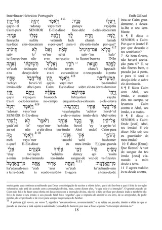Interlinear Hebraico-Português Enih Gil’ead
18
‫ָֽיו׃‬ ָ‫ָנ‬‫פ‬ ‫־א‬ ִׁ֖‫ְל‬‫פ‬ִ‫ׁא‬ָֽ ַ‫ו‬4:6
‫ִן‬‫י‬ ִָ֑‫ֶל־ק‬‫א‬ ‫ִׁ֖ה‬ָ‫ְהו‬‫י‬ ‫ֶר‬‫מ‬‫ֵ֥א‬ֹ ‫ַׁא‬‫ו‬
qayin-„el „adonay vayo‟mer panayv vayipəlu
Caim-para SENHOR E-Ele-disse face-dele e-eles-descairam
‫ָֽיָך׃‬ ֶ‫ָנ‬‫פ‬ ‫־א‬ ֵ֥‫ְל‬‫פ‬ָ‫נ‬ ‫ָה‬‫ׅא‬ִָׁ֖‫ְל‬‫ו‬ ‫ְך‬ ָֹ֔‫ל‬ ‫ה‬ ָ‫ר‬ָָ֣‫ח‬ ‫ָה‬‫ׅא‬ ֵָ֚‫ל‬
faneycha nafəlu velamah lach charah lamah
tua-face eles-descairam e-por-que? para-ti ele-está-irado por-que?
4:7
‫יב‬ ִֹ֔‫ט‬‫י‬ֵ‫ת‬ ‫א‬ ָ֣‫ֹל‬ ֹ֙‫ִם‬‫א‬ְ‫ו‬ ‫ת‬ ֵֹ֔‫א‬ְ‫ׂש‬ ֹ֙‫ב‬‫ִי‬‫ט‬‫י‬ֵ ‫ִם־‬‫א‬ ‫ֹוא‬ ִ֤‫ֲל‬‫ה‬
tetiv lo‟ ve‟im se‟et tetiv-„im halo‟
tu-fizeres-bem não e-se ser-aceito tu fizeres bem-se ?Não
‫את‬ָָ֣‫ַ׀א‬‫ח‬ ‫ח‬ַ‫ת‬ִֶׁ֖‫ַפ‬‫ל‬13
‫ה‬ ִָׁ֖ ַ‫א‬ְ‫ו‬ ‫ֹו‬ ֹ֔‫ָת‬‫ק‬‫־א‬ ָ֣‫ש‬ְ ֹ֙‫ָך‬‫ֹ֙י‬ֶ‫ל‬ֵ‫א‬ְ‫ו‬ ‫ץ‬ִֵ֑‫ֹב‬ ‫ר‬
ve‟atah teshuqato ve‟elecha rovets chata‟t lapetach
e-tu desejo-dele e-a-ti curvando-se o-teu-pecado à-porta
‫ָֹֽו׃‬‫ֺא‬‫ָל־‬‫ש‬ְ‫מ‬ִ4:8
‫יו‬ ִִ֑‫ָאח‬ ‫ֶל‬‫ב‬ֶָ֣‫ֶל־ה‬‫א‬ ‫ִן‬‫י‬ ִַׁ֖‫ק‬ ‫ֶר‬‫מ‬‫ֵ֥א‬ֹ ‫ַׁא‬‫ו‬
„achiyv hevel-„el qayin vayo‟mer bo-timshal
irmão-dele Abel-para Caim E-ele-disse sobre ele-tu deves dominar
‫ִן‬‫י‬ ִַ֛‫ק‬ ‫ָם‬‫ק‬ֵָ֥‫ׁא‬ַ‫ו‬ ‫ה‬ ֶֹ֔‫ָד‬‫ש‬ַ‫ֺא‬ ‫ם‬ָָ֣‫ְיֹות‬‫ה‬ִ‫ֺא‬ ֹ֙‫י‬ִ‫ה‬ְ‫י‬ַ ָֽ‫ו‬
qayin vayaqam bassadeh bihəyotam vayehi
Caim e-ele-levantou no-campo enquanto-eles-estavam e-ele-estava
‫ָֽה־א׃‬ ֵ‫ג‬ ְ‫ַר‬‫ה‬ַ‫ׁא‬ַ‫ו‬ ‫יו‬ ִִׁ֖‫ָאח‬ ‫ֶל‬‫ב‬ֵֶ֥‫ֶל־ה‬‫א‬4:9
ֹ֙‫ָה‬‫ו‬‫ְה‬‫י‬ ‫ֶר‬‫מ‬‫ִ֤א‬ֹ ‫ַׁא‬‫ו‬
„adonay vayo‟mer vayahargehu „achiyv hevel-„el
SENHOR E-Ele-disse e-ele-o-matou irmão-dele Abel-sobre
‫י‬ִ ְ‫ע‬ ַֹ֔‫ָד‬‫י‬ ‫א‬ ָ֣‫ֹל‬ ֹ֙‫ר‬ֶ‫מ‬‫ֹ֙א‬ֹ ‫ַׁא‬‫ו‬ ‫יָך‬ ִִ֑‫ָאח‬ ‫ֶל‬‫ב‬ֶָ֣‫ה‬ ‫י‬ִֵׁ֖‫א‬ ‫ִן‬‫י‬ ַֹ֔‫ק‬‫ֶל־‬‫א‬
yada‟əti lo‟ vayo‟mer „achicha hevel „ey „e qayin-„el
eu-sei não e-ele-disse teu-irmão Abel onde? Caim-para
‫ִי׃‬‫כ‬ָֹֽ ‫ָאנ‬ ‫י‬ ִִׁ֖‫ָאח‬ ‫ֵ֥ר‬ֵ‫ֹמ‬ ‫ֲש‬‫ה‬4:10
‫ה‬ֶָ֣‫מ‬ ‫ֶר‬‫מ‬‫א‬ִֹׁ֖ ‫ַׁא‬‫ו‬
meh vayo‟mer „anochi „achi hashomer
o-que? E-Ele-disse eu meu-irmão ?[o]que-guarda
‫ִׁ֖י‬ַ‫ֵל‬‫א‬ ‫ים‬ ִֵ֥‫ֲק‬‫ע‬ֹ ‫צ‬ ‫יָך‬ ִֹ֔‫ח‬‫ָא‬ ‫י‬ֵָ֣‫מ‬ְ‫ּא‬ ‫ֹול‬ ֵ֚‫ק‬ ָ‫ית‬ ִִ֑‫ָׂש‬‫ע‬
„elay tso‟aqim „achicha demey qol „assita
a-mim estão-clamando teu-irmão sangue-de voz-de tu-fizestes
‫ָֽה׃‬ ָ‫מ‬ָ‫ֲד‬‫א‬ָֽ ָ‫ִן־ה‬‫מ‬4:11
ֹ֙‫ָה‬‫מ‬ָ‫ֲד‬‫א‬ָֽ ָ‫ִן־ה‬‫מ‬ ‫ה‬ָ ִָ֑‫א‬ ‫־אר‬ ָ֣‫ָאר‬ ‫ה‬ ִָׁ֖ ַ‫ע‬ְ‫ו‬
ha‟adamah-min „atah „arur ve‟atah ha‟adamah-min
a terra-desde tu sendo-maldito E-agora a terra-desde
irou-se Caim gran-
demente, e desca-
iu-lhe o seu sem-
blante.
6 ¶ E disse o
SENHOR a Caim:
Por que te iraste? E
por que descaiu o
teu semblante?
7 Se bem fizeres,
não haverá aceita-
ção para ti? E, se
não fizeres bem, o
pecado jaz à porta,
e para ti será o
desejo dele, e sobre
ele dominarás.
8 ¶ E falou Caim
com Abel, seu
irmão, e estando
eles no campo, se
levantou Caim
contra o Abel, seu
irmão, e o matou.
9 ¶ E disse o
SENHOR a Caim:
Onde [está] Abel,
teu irmão? E ele
disse: Não sei; sou
eu guardador do
meu irmão?
10 E disse [Deus]:
Que fizeste? A voz
do sangue do teu
irmão [está] cla-
mando a mim
desde a terra.
11 E agora maldito
és tu desde a terra,
muita gente que continua acreditando que Deus tem obrigação de aceitar a oferta deles, que é de fato boa e que é feita de coração
voluntário; não está de acordo com a prescrição divina, mas, como dizem eles, “o que vale é a intenção”. O grande pecado de
Caim não foi o de fazer uma oferta em desacordo com a instrução divina, não foi o fato de ficar por demais irado e também não
foi o de matar o seu irmão; o seu pecado fatal foi o „orgulho‟, que o impediu de admitir o seu erro, de se arrepender, de pedir
perdão, de ser perdoado e de viver para sempre na presença do Senhor.
13
A palavra ‫ץ‬ָ֑ ֵ‫ֹב‬‫ר‬ rovets, no verso 7, significa “encurvando-se, reverenciando,” e se refere ao pecado, dando a idéia de que o
pecado se encurva e está sujeito à autoridade (vontade) do homem; por isso a frase seguinte “a ti cumpre dominá-lo.”
 