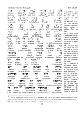 Interlinear Hebraico-Português Enih Gil’ead
19
‫יָך‬ ִִׁ֖‫ָאח‬ ‫ֵ֥י‬ֵ‫מ‬ְ‫ֶת־ּא‬‫א‬ ‫ַת‬‫ח‬ ִַ֛‫ָק‬‫ל‬ ָ‫ה‬‫י‬ ִֹ֔‫פ‬‫ֶת־‬‫א‬ ‫ה‬ָָ֣‫ְת‬‫צ‬ָ‫פ‬ ‫ר‬ ֶָ֣‫ֲש‬‫א‬
„achicha demey-„et laqachat piha-„et patsətah „asher
teu-irmão sangue de-* para-tomar sua boca-* ela-abriu a-qual
‫ָָֽך׃‬ ֶ‫ָד‬‫ׁא‬ִ‫מ‬4:12
‫ֵ֥ף‬ֵ‫ֹס‬ ‫ָֽא־ת‬‫ֹל‬ ‫ה‬ ָֹ֔‫מ‬ָ‫ֲד‬‫א‬ָָ֣‫ֶת־ה‬‫א‬ ֹ֙‫ד‬ֹ ‫ֲב‬‫ע‬ָֽ ַ‫ת‬ ‫ִ֤י‬ִ‫׃א‬
tossef-lo‟ ha‟adamah-„et ta‟avod ki miyadecha
tornará-não a terra-* tu-trabalhares Quando de-tua-mão
‫ץ׃‬ ֶ‫ָֽר‬ ָ‫ָא‬‫ב‬ ‫ֵ֥ה‬ֶ‫י‬ְ‫ה‬ָֽ ִ ‫ִׁ֖ד‬ָ‫ָנ‬‫ו‬ ‫ֵ֥ע‬ָ‫נ‬ ‫ְִ֑ך‬ָ‫ל‬ ‫ֽא‬ ִָׁ֖‫ֹח‬ ‫ת־׃א‬ֵ
va‟arets tihye vanad na‟ lach kochah-tet
na-terra tu-serás e-vagabundo fugitivo a-ti sua força-dar de
4:13
‫ִׁ֖י‬ִ‫נ‬‫ֲֹו‬‫ע‬ ‫ֹול‬ ֵ֥‫ָד‬‫ֻא‬ ‫ִ֑ה‬ָ‫ְהו‬‫י‬‫ֶל־‬‫א‬ ‫ִן‬‫י‬ ִַׁ֖‫ק‬ ‫ֶר‬‫מ‬‫ֵ֥א‬ֹ ‫ַׁא‬‫ו‬
„avoni gadol „adonay-„el qayin vayo‟mer
minha-maldade grande SENHOR-para Caim E-ele-disse
‫ָֽא׃‬ֹ ‫ְׂש‬‫׆א‬ִ‫מ‬4:14
ֹ֙‫ל‬ַ‫ע‬ֵ‫מ‬ ‫ֹום‬ָ֗‫ַׁא‬‫ה‬ ‫י‬ִ‫ֹת‬ ‫א‬ ָ ְ‫ש‬ ַָ֨‫ֵר‬‫ֻא‬ ֩‫ן‬ֵ‫ה‬
me‟al hayom „oti gerashta hen minesso‟
de-sobre o-dia me tu-lanças Eis-que do-que[posso]suportar
‫י‬ִ‫ית‬ִ‫י‬ָ‫ה‬ְ‫ו‬ ‫ר‬ ִֵ֑‫ָת‬‫ׇא‬ֶ‫א‬ ‫ִׁ֖יָך‬ֶ‫ָנ‬‫פ‬ִ‫מ‬‫־א‬ ‫ה‬ ָֹ֔‫מ‬ָ‫ֲד‬‫א‬ָ ָֽ‫ה‬ ‫ָ֣י‬ֵ‫ְנ‬‫פ‬
vehayiti „essater umipanecha ha‟adamah peney
e-eu-serei eu-serei-escondido e-de-tua-face a-terra face-de
‫י‬ִִׁ֖‫ְא‬‫צ‬ֹ ‫ָל־מ‬‫כ‬ ‫ֵ֥ה‬ָ‫י‬ָ‫ה‬ְ‫ו‬ ‫ץ‬ ֶ‫ר‬ ָֹ֔‫א‬ָ‫ֺא‬ ֹ֙‫ד‬ָ‫נ‬ָ‫ו‬ ‫ִ֤ע‬ָ‫נ‬
motsə‟i-chol vehayah ba‟arets vanad na‟
me encontrar-todo que e-será[que] na-terra e-vagabundo fugitivo
‫ִי׃‬‫נ‬ָֽ ֵ‫ג‬ ְ‫ַר‬‫ה‬ַ ָֽ‫י‬4:15
ֹ֙‫ן‬ֵ‫כ‬ָ‫ל‬ ‫ה‬ָָ֗‫ו‬‫ְה‬‫י‬ ‫ֹו‬ ָ֣‫ל‬ ‫ֶר‬‫מ‬‫א‬ַֹּ֧ ‫ַׁא‬‫ו‬
lachen „adonay lo vayo‟mer yahargeni
então SENHOR a-ele E-Ele-disse ele-me-matará
‫ֶם‬‫ׂש‬ָָ֨‫ׁא‬ַ‫ו‬ ‫ם‬ִָ֑ ֺ‫י‬ ‫ִם‬‫י‬ ִַׁ֖‫ָת‬‫ע‬ְ‫ב‬ִ‫ש‬ ‫ִן‬‫י‬ ַֹ֔‫ק‬ ‫ג‬ ֵָ֣‫ֹר‬ ‫ָל־ה‬‫׃א‬
vayassem yuqam shivə‟ataim qayin horeg-kol
e-Ele-fez ele-será-vingado sete-vezes Caim matando-todo
‫ֹו‬ ִׁ֖‫ֹת‬ ‫ַ׃אֹות־א‬‫ה‬ ‫י‬ִֵ֥ ְ‫ל‬ִ‫ב‬ְ‫ל‬ ‫ֹות‬ ֹ֔‫א‬ ֹ֙‫ן‬ִ‫י‬ַֹ֙‫ק‬ְ‫ל‬ ‫ִ֤ה‬ָ‫ְהו‬‫י‬
„oto-hakot levilti „ot leqayin „adonay
a ele-matar para-que-não sinal para-Caim SENHOR
‫ָֹֽו׃‬‫א‬ְ‫צ‬ֹ ‫ָל־מ‬‫׃א‬4:16
‫ִן‬‫י‬ ִַׁ֖‫ק‬ ‫ֵא‬‫צ‬ֵֵ֥‫ׁא‬ַ‫ו‬‫ִ֑ה‬ָ‫ְהו‬‫י‬ ‫ָ֣י‬ֵ‫ְנ‬‫פ‬ִ‫ׄא‬ִ‫מ‬
„adonay milifney qayin vayetse mots‟o-kol
SENHOR da-presença Caim E-ele-saiu encontrar ele-todo que
‫ן׃‬ֶ‫ָֽד‬ ֵ‫ַת־ע‬‫מ‬ְ‫ִד‬‫ק‬ ‫ֹוד‬ִׁ֖‫ץ־נ‬ ֶ‫ָֽר‬ ֶ‫ְא‬‫ֺא‬ ‫ֶב‬‫ש‬ֵֵ֥‫ׁא‬ַ‫ו‬4:17
ֹ֙‫ן‬ִ‫י‬ַֹ֙‫ק‬ ‫ע‬ַ‫ִ֤ד‬ֵ‫ׁא‬ַ‫ו‬
qayin vayeda‟ „eden-qidmat nod-be‟erets vayeshev
Caim E-conheceu Éden-ao oriente de Node-na terra de14
e-ele-habitou
a qual abriu a sua
boca para receber
da tua mão o
sangue do teu
irmão.
12 Quando lavra-
res a terra, esta não
tornará a dar da sua
força; fugitivo e
errante serás na
terra.
13 ¶ Então, disse
Caim ao SENHOR:
Grande [é] a minha
maldade; maior do
que a que se possa
suportar.
14 Eis que hoje
me lanças da face
da terra, e da tua
face me esconde-
rei; e serei fugitivo
e errante na terra, e
será que qualquer
que me encontrar
me matará.
15 E disse-lhe o
SENHOR: Então,
qualquer que matar
a Caim sete vezes
será castigado. E
pôs o SENHOR
um sinal em Caim,
para que não o
ferisse qualquer
que o encontrasse.
16 ¶ E saiu Caim
da presença do
SENHOR e ele
habitou na terra de
Node, ao oriente do
14
A terra das peregrinações de Caim, no verso 16, foi, ‫ֹוד‬ֶ֖‫ץ־נ‬ ֶ‫ר‬ ָֽ ֶ‫א‬ ְ be‟erets nod, “na terra de Node”. Interessante notar que essa é
apenas mais uma ocorrência e variação da palavra ‫ֶ֖ד‬ ָ‫נ‬ ָ‫ו‬ vanad, “e-vagabundo,” do verso 12. Conforme Gesenius e também Strong,
‫ֹוד‬ֶ֖‫נ‬ “node” quer dizer “vagabundo, errante, andarilho sem destino”, como quem está perdido.
 