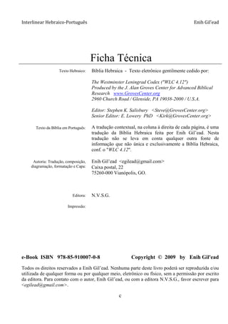 Interlinear Hebraico-Português Enih Gil’ead
c
Ficha Técnica
Ficha Técnica
Texto Hebraico:
Texto da Bíblia em Português:
Autoria: Tradução, composição,
diagramação, formatação e Capa:
Editora:
Impressão:
Bíblia Hebraica - Texto eletrônico gentilmente cedido por:
The Westminster Leningrad Codex ("WLC 4.12")
Produced by the J. Alan Groves Center for Advanced Biblical
Research www.GrovesCenter.org
2960 Church Road / Glenside, PA 19038-2000 / U.S.A.
Editor: Stephen K. Salisbury <Steve@GrovesCenter.org>
Senior Editor: E. Lowery PhD <Kirk@GrovesCenter.org>
A tradução contextual, na coluna à direita de cada página, é uma
tradução da Bíblia Hebraica feita por Enih Gil‟ead. Nesta
tradução não se leva em conta qualquer outra fonte de
informação que não única e exclusivamente a Bíblia Hebraica,
conf. o "WLC 4.12".
Enih Gil‟ead <egilead@gmail.com>
Caixa postal, 22
75260-000 Vianópolis, GO.
N.V.S.G.
e-Book ISBN 978-85-910007-0-8 Copyright © 2009 by Enih Gil'ead
Todos os direitos reservados a Enih Gil‟ead. Nenhuma parte deste livro poderá ser reproduzida e/ou
utilizada de qualquer forma ou por qualquer meio, eletrônico ou físico, sem a permissão por escrito
da editora. Para contato com o autor, Enih Gil‟ead, ou com a editora N.V.S.G., favor escrever para
<egilead@gmail.com>.
 