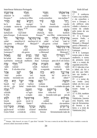 Interlinear Hebraico-Português Enih Gil’ead
20
‫ֹוְך‬ִ֑‫ֲנ‬‫ח‬‫ֶת־‬‫א‬ ‫ֶד‬‫ל‬ֵָ֣ ַ‫ו‬ ‫ַר‬‫ה‬ ִַׁ֖ ַ‫ו‬ ‫ֹו‬ ֹ֔ ְ‫ש‬ִ‫א‬‫ֶת־‬‫א‬
chanoch „et vateled vatahar „ishto-„et
Enoque-* e-ela-teve-filho e-ela-concebeu sua mulher-*
‫יר‬ ִֹ֔‫ע‬ָ‫ה‬ ‫ם‬ ֵָ֣‫ש‬ ֹ֙‫א‬ ָ‫ְר‬‫ק‬ִ‫ׁא‬ַ‫ו‬ ‫יר‬ ִֹ֔‫ע‬ ‫ֶה‬‫נ‬ ָֹ֣ ‫ֺא‬ ֹ֙‫י‬ִ‫ה‬ְ‫י‬ָֽ ַ‫ו‬
ha‟ir shem vayiqra‟ „ir boneh vayehi
a-cidade nome-de e-ele-chamou cidade construindo e-ele-foi
‫ָֹֽוְך׃‬‫נ‬ֲ‫ח‬ ‫ֹו‬ֵ֥‫ְנ‬‫ֺא‬ ‫ם‬ ִֵׁ֖‫ְש‬‫׃א‬4:18
ֹ֙‫ְך‬‫ֲנֹו‬‫ח‬ָֽ ַ‫ל‬ ‫ִ֤ד‬ֵ‫ָל‬‫־א‬ִ‫ׁא‬ַ‫ו‬
lachanoch vayivaled chanoch beno keshem
para-Enoque E-ele-nasceu Enoque 15
seu-filho como-nome-de
ֹ֙‫ד‬ַ‫ל‬ָ‫י‬ ‫ל‬ ֵָ֗‫א‬ָ‫י‬‫ִׁא‬‫ח‬ְ‫מ‬‫־א‬ ‫ל‬ִֵ֑‫ָא‬‫י‬‫ָֽ־א‬‫ח‬ְ‫מ‬‫ֶת־‬‫א‬ ‫ִׁ֖ד‬ַ‫ָל‬‫י‬ ‫ד‬ ָ‫ִיר‬‫ע‬ְ‫ו‬ ‫ד‬ ָֹ֔‫ִיר‬‫ע‬‫ֶת־‬‫א‬
yalad umechiya‟el mechuya‟el-„et yalad ve‟irad „irad-„et
ele-gerou e-Meujael Meujael-* ele-gerou e-Irad Irade-*
‫ְֶך׃‬‫מ‬ָֽ ָ‫ֶת־ל‬‫א‬ ‫ֵ֥ד‬ַ‫ָל‬‫י‬ ‫ל‬ִֵׁ֖‫ָא‬‫ש‬‫ְת־א‬‫מ‬‫־א‬ ‫ל‬ ֵֹ֔‫א‬ָ‫ש‬‫־א‬ ָ֣‫ְת‬‫מ‬‫ֶת־‬‫א‬
lamech-„et yalad umetusha‟el metusha‟el-„et
Lameque-* ele-gerou e-Metusael Metusael-*
4:19
ֹ֙‫ת‬ַ‫ח‬‫ַָֽא‬ ָ‫ה‬ ‫ם‬ ִֵ֤‫ש‬ ‫ים‬ ִִ֑‫ָש‬‫נ‬ ‫י‬ֵָ֣ ְ‫ש‬ ‫ְֶך‬‫מ‬ִֶׁ֖‫ל‬ ‫ֹו‬ ֵ֥‫ָֽח־ל‬ ַָֽ ִ‫ׁא‬ַ‫ו‬
ha‟achat shem nashim shətey lemech lo-vayiqach
a-primeira nome-de mulheres duas Lameque para ele-E ele tomou
‫ָֽה׃‬ ָ‫ִׄא‬‫צ‬ ‫ִׁ֖ית‬ִ‫נ‬ֵ‫ש‬ַ‫ה‬ ‫ם‬ֵֵ֥‫ְש‬‫ו‬ ‫ה‬ ָֹ֔‫ָד‬‫ע‬4:20
‫ה‬ ִָׁ֖‫ָד‬‫ע‬ ‫ֶד‬‫ל‬ֵֵ֥ ַ‫ו‬
„adah vateled tsilah hashenit veshem „adah
Ada E-ela-deu-à-luz Zilá a-segunda e-nome-de Ada
‫ֶל‬‫ה‬ ִֹׁ֖ ‫א‬ ‫ב‬ֵֵ֥‫ֹש‬ ‫י‬ ‫י‬ִ‫ב‬ֲ‫א‬ ‫ה‬ָֹ֔‫י‬ָ‫ה‬ ‫־אא‬ ָ֣‫ה‬ ‫ל‬ִָ֑‫ָב‬‫י‬‫ֶת־‬‫א‬
„ohel yoshev „avi hayah hu‟ yaval-„et
tendas morando-em pai-de ele-foi ele Jabal-*
‫ָֽה׃‬ ֶ‫ְנ‬‫ק‬ִ‫מ‬‫־א‬4:21
‫ה‬ָֹ֔‫י‬ָ‫ה‬ ‫־אא‬ ָ֣‫ה‬ ‫ל‬ִָ֑‫י־אב‬ ‫יו‬ ִִׁ֖‫ָאח‬ ‫ם‬ֵֵ֥‫ְש‬‫ו‬
hayah hu‟ yuval „achiyv veshem umiqneh
ele-foi ele Jubal irmão-dele E-nome-de e-criador-de-gado
‫ָֽב׃‬ ָ‫ְע־אג‬‫ו‬ ‫ֹור‬ִׁ֖‫ִ׆א‬‫׃א‬ ‫ֵׂ֥ש‬ֵ‫ֹפ‬ ‫ָל־‬‫׃א‬ ‫י‬ִ‫ב‬ֲ‫א‬4:22
‫ָ֣ה‬ָ‫ִׄא‬‫צ‬ְ‫ו‬
vetsilah ve‟ugav kinor tofes-kol „avi
E-Zilá e-órgão arpa tocando-todo que pai-de
‫ש‬ֵ‫ט‬‫ֹל‬ ‫ִן‬‫י‬ ַֹ֔‫ק‬ ‫ַל‬‫ב‬‫־א‬ ָ֣ ‫ֶת־‬‫א‬ ֹ֙‫ה‬ָ‫ְד‬‫ל‬ָֽ ָ‫י‬ ‫וא‬ ִָ֗‫ה‬‫ַם־‬‫ג‬
lotesh qayin tuval-„et yaldah hi‟-gam
forjando Caim Tubal-* ela-deu-à-luz ela-também
‫ִן‬‫י‬ ִַׁ֖‫ַל־ק‬‫ב‬‫־א‬ָֽ ‫ֹות‬ ֵ֥‫ֲח‬‫א‬ָֽ ַ‫ו‬ ‫ִ֑ל‬ֶ‫ז‬ ְ‫ַר‬‫ב‬‫־א‬ ‫ֶת‬‫ש‬ ִֹׁ֖ ‫ְח‬‫נ‬ ‫ש‬ ֵֵ֥‫ֹר‬ ‫ָל־ח‬‫׃א‬
qayin-tuval va‟achot uvarzel nechoshet choresh-kol
Caim-Tubal e-irmã-de e-ferro bronze ferramentando-tudo de
Éden.
17 E conheceu
Caim a sua mulher,
e ela concebeu e
teve a Enoque; e
ele edificou uma
cidade e chamou o
nome da cidade
pelo nome de seu
filho Enoque.
18 E a Enoque
nasceu Irade, e
Irade gerou a
Meujael, e Meujael
gerou a Metusael, e
Metusael gerou a
Lameque.
19 ¶ E Lameque
tomou para si duas
mulheres; o nome
da primeira [era]
Ada, e o nome da
segunda [era] Zilá.
20 E Ada deu à luz
a Jabal; ele foi o
pai dos que habi-
tam em tendas e
[criam] gado
21 e o nome do
seu irmão [era]
Jubal; ele foi o pai
de todos os que
tocam harpa e
órgão.
22 E Zilá, também
ela teve a
Tubalcaim, [mestre
em] forjaria, todo
tipo de ferramentas
de bronze e de
ferro; e a irmã de
Tubalcaim [foi]
15
Enoque, ‫ֹוְך‬ָֽ‫נ‬ ֲ‫ח‬ chanoch, no verso 17, quer dizer “iniciado.” Foi esse o nome de um dos filhos de Caim e também o nome da
primeira cidade mencionada na Bíblia.
 