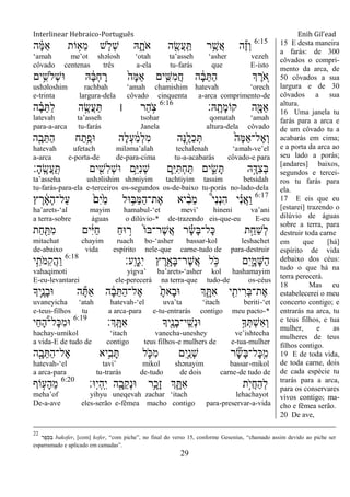 Interlinear Hebraico-Português Enih Gil’ead
29
6:15
‫ה‬ ָָ֗‫ׅא‬ַ‫א‬ ‫ֹות‬ ָ֣‫ֵא‬‫מ‬ ‫ש‬ ַּ֧‫ְֹל‬‫ש‬ ‫ֽא‬ ִָ֑‫ֹת‬ ‫א‬ ‫ה‬ ִֶׁ֖‫ֲׂש‬‫ע‬ָֽ ַ ‫ר‬ֵֶ֥‫ֲש‬‫א‬ ‫ה‬ֶ‫ז‬ְ‫ו‬
„amah me‟ot shəlosh „otah ta‟asseh „asher vezeh
côvado centenas três a-ela tu-farás que E-isto
‫ים‬ִֵ֥‫ְֹלש‬‫ש‬‫־א‬ ‫ֽא‬ ָֹ֔‫ֺא‬ְ‫ח‬ ָ‫ר‬ ֹ֙‫ָה‬‫ׅא‬ַ‫א‬ ‫ים‬ ִִ֤‫ִש‬‫מ‬ֲ‫ח‬ ‫ה‬ ָֹ֔‫ב‬ֵ ַ‫ה‬ ‫ְך‬ ֶ‫ר‬ ֵֹ֚ ‫א‬
ushəloshim rachbah „amah chamishim hatevah „orech
e-trinta largura-dela côvado cinquenta a-arca comprimento-de
‫ָֽֽא׃‬ ָ‫ָת‬‫מ‬‫קֹו‬ ‫ה‬ִָׁ֖‫ַׅא‬‫א‬6:16
‫ה‬ ָָ֗‫ב‬ֵ ַ‫ל‬ ‫ה‬ ֶָ֣‫ֲׂש‬‫ע‬ַ ‫׀‬ ‫ַר‬‫ה‬ ָֹ֣ ‫צ‬
latevah ta‟asseh tsohar qomatah „amah
para-a-arca tu-farás Janela altura-dela côvado
‫ה‬ִָׁ֖‫ב‬ֵ ַ‫ה‬ ‫ח‬ַ‫ֵ֥ת‬ֶ‫־אפ‬ ‫ָה‬‫ל‬ְ‫ע‬ ַֹ֔‫מ‬ְ‫ל‬ִ‫מ‬ ‫ָה‬‫׆א‬ֶָ֣‫ַל‬‫כ‬ְ ֹ֙‫ָה‬‫ׅא‬ַ‫א‬‫ֶל־‬‫א‬ְ‫ו‬
hatevah ufetach miləma‟alah techalenah „amah-ve‟el
a-arca e-porta-de de-para-cima tu-a-acabarás côvado-e para
‫ָ׃‬‫ה‬ָֽ ֶ‫ֲׂש‬‫ע‬ַ ָֽ ‫ים‬ ִִׁ֖‫ִש‬‫ל‬ְ‫ש‬‫־א‬ ‫ֵ֥ם‬ִ‫ׁא‬ִ‫נ‬ְ‫ש‬ ‫ִ֛ם‬ִ‫ׁא‬ִ ְ‫ח‬ַ ‫ים‬ ִִ֑‫ׂש‬ָ ‫ֽא‬ָָ֣‫ִּא‬‫צ‬ְ‫ֺא‬
ta‟asseha ushəlishim shəniyim tachtiyim tassim betsidah
tu-farás-para-ela e-terceiros os-segundos os-de-baixo tu-porás no-lado-dela
6:17
‫ץ‬ ֶ‫ר‬ ָֹ֔‫א‬ָ‫ה‬‫ַל־‬‫ע‬ ֹ֙‫ִם‬‫י‬ַֹ֙‫מ‬ ‫־אל‬ ֵ֥‫ַֺא‬‫ׅא‬ַ‫ה‬‫ֶת־‬‫א‬ ‫יא‬ ִָ֨‫ב‬ֵ‫מ‬ ֩‫י‬ִ‫נ‬ְ‫נ‬ִ‫ה‬ ‫י‬ ִָ֗‫נ‬ֲ‫א‬ַ‫ו‬
ha‟arets-„al mayim hamabul-„et mevi‟ hineni va‟ani
a terra-sobre águas o dilúvio-* de-trazendo eis-que-eu E-eu
‫ַת‬‫ח‬ ִַׁ֖ ִ‫מ‬ ‫ים‬ִֹ֔‫ׁא‬ַ‫ח‬ ַ‫ח‬‫־א‬ ָ֣‫ר‬ ֹ֙‫ֹו‬‫ֶר־ֺא‬‫ש‬ֲ‫א‬ ‫ר‬ ָָ֗‫ׂש‬ָ‫ֺא‬‫ָל־‬‫׃א‬ ‫ת‬ֵָ֣‫ַח‬‫ש‬ְ‫ל‬
mitachat chayim ruach bo-„asher bassar-kol leshachet
de-abaixo vida espírito nele-que carne-tudo de para-destruir
‫ָֽע׃‬ ָ‫ְו‬‫ג‬ִ‫י‬ ‫ץ‬ ֶ‫ר‬ִָׁ֖‫ָא‬‫ֺא‬‫ֶר־‬‫ש‬ֲ‫א‬ ‫ל‬ ֵֹ֥ ‫׃א‬ ‫ִם‬‫י‬ִָ֑‫ָמ‬‫ש‬ַ‫ה‬6:18
‫י‬ִֵ֥‫ֹת‬ ‫ִמ‬‫ק‬ֲ‫ה‬ַ‫ו‬
vahaqimoti yigva‟ ba‟arets-„asher kol hashamayim
E-eu-levantarei ele-perecerá na terra-que tudo-de os-céus
‫ִ֛יָך‬ֶ‫ָנ‬‫ב‬‫־א‬ ‫ה‬ָ ַ‫א‬ ‫ה‬ ָֹ֔‫ב‬ֵ ַ‫ה‬‫ֶל־‬‫א‬ ָֹ֙‫ָאת‬‫ב‬‫־א‬ ‫ְך‬ ִָ֑ ִ‫א‬ ‫י‬ ִִׁ֖‫ית‬ ִ‫ְר‬‫ֺא‬‫ֶת־‬‫א‬
uvaneyicha „atah hatevah-„el uva‟ta „itach beriti-„et
e-teus-filhos tu a arca-para e-tu-entrarás contigo meu pacto-*
‫ְָֽך׃‬ ָ ִ‫א‬ ‫ִׁ֖יָך‬ֶ‫ָנ‬‫ב‬‫ָֽי־‬ ֵ‫ְש‬‫נ‬‫־א‬ ֵ֥‫ָך‬ְ ְ‫ש‬ִ‫א‬ְ‫ו‬6:19
‫ַי‬‫ח‬ ֶָּ֠‫ה‬‫ָל־‬‫׃א‬ִ‫מ‬‫־א‬
hachay-umikol „itach vanecha-uneshey ve‟ishtecha
a vida-E de tudo de contigo teus filhos-e mulhers de e-tua-mulher
‫ה‬ִָׁ֖‫ב‬ֵ ַ‫ה‬‫ֶל־‬‫א‬ ‫ֵ֥יא‬ִ‫ב‬ָ ‫ל‬ ִֹ֛ ‫ִ׃א‬‫מ‬ ‫ִם‬‫י‬ַַּ֧‫ְנ‬‫ש‬ ‫ר‬ ִָ֞‫ׂש‬ָ‫ֺא‬‫ָל־‬‫׃א‬ָֽ ִ‫מ‬
hatevah-„el tavi‟ mikol shənayim bassar-mikol
a arca-para tu-trarás de-tudo de dois carne-de tudo de
‫־א׃‬ָֽ‫י‬ְ‫ה‬ָֽ ִ‫י‬ ‫ה‬ִָׁ֖‫ֵב‬‫ק‬ְ‫נ‬‫־א‬ ‫ֵ֥ר‬ָ‫ָכ‬‫ז‬ ‫ְך‬ ִָ֑ ִ‫א‬ ‫ָ֣ת‬ֹ ‫ֲי‬‫ח‬ַ‫ה‬ְ‫ל‬6:20
‫ֹוף‬ ָ֣‫ָע‬‫ה‬ֵ‫מ‬
meha‟of yihyu uneqevah zachar „itach lehachayot
De-a-ave eles-serão e-fêmea macho contigo para-preservar-a-vida
15 E desta maneira
a farás: de 300
côvados o compri-
mento da arca, de
50 côvados a sua
largura e de 30
côvados a sua
altura.
16 Uma janela tu
farás para a arca e
de um côvado tu a
acabarás em cima;
e a porta da arca ao
seu lado a porás;
[andares] baixos,
segundos e tercei-
ros tu farás para
ela.
17 E eis que eu
[estarei] trazendo o
dilúvio de águas
sobre a terra, para
destruir toda carne
em que [há]
espírito de vida
debaixo dos céus:
tudo o que há na
terra perecerá.
18 Mas eu
estabelecerei o meu
concerto contigo; e
entrarás na arca, tu
e teus filhos, e tua
mulher, e as
mulheres de teus
filhos contigo.
19 E de toda vida,
de toda carne, dois
de cada espécie tu
trarás para a arca,
para os conservares
vivos contigo; ma-
cho e fêmea serão.
20 De ave,
22
‫ר‬ ֶ‫פ‬ ָֹֽ‫כ‬ ַ bakofer, [com] kofer, “com piche”, no final do verso 15, conforme Gesenius, “chamado assim devido ao piche ser
esparramado e aplicado em camadas”.
 