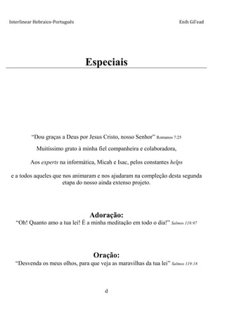 Interlinear Hebraico-Português Enih Gil’ead
d
Especiais
“Dou graças a Deus por Jesus Cristo, nosso Senhor” Romanos 7:25
Muitíssimo grato à minha fiel companheira e colaboradora,
Aos experts na informática, Micah e Isac, pelos constantes helps
e a todos aqueles que nos animaram e nos ajudaram na compleção desta segunda
etapa do nosso ainda extenso projeto.
Adoração:
“Oh! Quanto amo a tua lei! É a minha meditação em todo o dia!” Salmos 119:97
Oração:
“Desvenda os meus olhos, para que veja as maravilhas da tua lei” Salmos 119:18
 