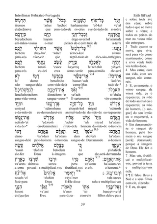 Interlinear Hebraico-Português Enih Gil’ead
39
‫ׂש‬ ַֹּ֧ ‫מ‬ ְ‫ר‬ִ ‫ר‬ ֶָ֨‫ש‬ֲ‫א‬ ֩‫ל‬ֹ ‫ְכ‬‫ֺא‬ ‫ִם‬‫י‬ִָ֑‫ָמ‬‫ש‬ַ‫ה‬ ‫ֹוף‬ ָ֣‫ָל־ע‬‫׃א‬ ‫ל‬ִַׁ֖‫ְע‬‫ו‬
tirəmos „asher bechol hashamayim „of-kol ve‟al
ela[se]move que com-tudo-de os-céus ave de-tudo de e-sobre
‫ֵ֥ם‬ֶ‫כ‬ְ‫ֶד‬‫י‬ְ‫ֺא‬ ‫ִׁ֖ם‬ָ‫ׁא‬ַ‫ה‬ ‫ֵ֥י‬ֵ‫ג‬ְ‫ָל־ּא‬‫כ‬ְ‫ב‬ָֽ‫־א‬ ‫ִ֛ה‬ָ‫מ‬ָ‫ֲד‬‫א‬ָ ָֽ‫ה‬
beyedəchem hayam dege-uvechol ha‟adamah
em-mãos-vossas o-mar peixes de-e com tudo de a-terra
‫ָֽנ־א׃‬ ָ ִ‫נ‬9:3
‫ֵ֥ם‬ֶ‫ָכ‬‫ל‬ ‫י‬ ַֹ֔‫ח‬‫ה־אא־‬ ‫ר‬ ֶָ֣‫ֲש‬‫א‬ ֹ֙‫ׂש‬ֶ‫מ‬ֹ֙ ֶ‫ָל־ר‬‫׃א‬
lachem chay-hu‟ „asher remes-kol nitanu
para-vós vive-ele que réptil-tudo de eles-são-entregues
‫ִׁ֖ם‬ֶ‫ָכ‬‫ל‬ ‫י‬ִ ֵַ֥‫ָת‬‫נ‬ ‫ֶב‬‫ׂש‬ ֵֹ֔‫ע‬ ‫ק‬ ֶ‫ָ֣ר‬ֶ‫י‬ְ‫׃א‬ ‫ִ֑ה‬ָ‫ְל‬‫כ‬‫ְָא‬‫ל‬ ‫ִׁ֖ה‬ֶ‫י‬ְ‫ה‬ִ‫י‬
lachem natati „essev keyereq le‟achəlah yihyeh
para-vós eu-dei erva como-verde para-comida ele-será
‫ָֽל׃‬ֹ ‫ֶת־׃א‬‫א‬9:4
‫א‬ ֵ֥‫ֹל‬ ‫ֹו‬ ִׁ֖‫מ‬ָ‫ד‬ ‫ֹו‬ ֵ֥‫ְש‬‫פ‬ַ‫נ‬ְ‫ֺא‬ ‫ר‬ָ‫ׂש‬ָ‫ֺא‬‫ְַך־‬‫א‬
lo‟ damo benafəsho bassar-„ach kol-„et
não sangue-dela com-vida-dela carne-Mas tudo de-*
‫ָֽל־א׃‬ ֵ‫ֹאכ‬ ‫ת‬9:5
ֹ֙‫ֶם‬‫כ‬‫י‬ֵ‫ָֽת‬ֹ ‫ְש‬‫פ‬ַ‫נ‬ְ‫ל‬ ‫ִ֤ם‬ֶ‫ְכ‬‫מ‬ִ‫ֶת־ּא‬‫א‬ ‫ְך‬ ַָ֨‫א‬ְ‫ו‬
lenafsəhotechem diməchem-„et ve‟ach to‟chelu
para-vida-vossa sangue vosso-* E-certamente vós-comerás
‫ָ֣ד‬ַ‫ׁא‬ִ‫מ‬‫־א‬ ‫׆א־א‬ ִֶ֑‫ש‬ ְ‫ר‬ְ‫ֶד‬‫א‬ ‫ִׁ֖ה‬ָ‫ׁא‬ַ‫ח‬‫ָל־‬‫׃א‬ ‫ֵ֥ד‬ַ‫ׁא‬ִ‫מ‬ ‫ש‬ ֹֹ֔ ‫ר‬ְ‫ֶד‬‫א‬
umiyad „edəreshenu chayah-kol miyad „edərosh
e-da-mão-de eu-demandarei-ele animal-tudo de da-mão-de eu-requererei
‫ֶש‬‫פ‬ֵֶ֥‫ֶת־נ‬‫א‬ ‫ש‬ ִֹׁ֖ ‫ר‬ְ‫ֶד‬‫א‬ ‫יו‬ ִֹ֔‫ח‬‫ָא‬ ‫יש‬ִָ֣‫א‬ ֹ֙‫ד‬ַ‫ׁא‬ִ‫מ‬ ‫ם‬ ָָ֗‫ָָאד‬ ָֽ‫ה‬
nefesh-„et „edərosh „achiv „ish miyad ha‟adam
vida de-* eu-demandarei irmão-dele homem da-mão-de o-homem
‫ָֽם׃‬ ָ‫ָָאד‬ ָֽ‫ה‬9:6
‫ֹו‬ ָ֣‫מ‬ָ‫ּא‬ ‫ם‬ ִָׁ֖‫ָָאד‬ ָֽ‫ֺא‬ ‫ם‬ ָֹ֔‫ָָאד‬ ָֽ‫ה‬ ‫ָ֣ם‬ַ‫ּא‬ ֹ֙‫ְך‬ֵ‫פ‬ֹ ‫ש‬
damo ba‟adam ha‟adam dam shofech ha‟adam
sangue-dele pelo-homem o-homem sangue-de Derramando o-homem
‫ה‬ ִָׁ֖‫ָׂש‬‫ע‬ ‫ים‬ ִֹ֔‫ה‬‫ֱֹל‬‫א‬ ‫ֶם‬‫ל‬ֶָ֣‫ְצ‬‫ֺא‬ ‫י‬ ִֵ֚‫׃א‬ ‫ְך‬ִֵ֑‫ָפ‬‫ש‬ִ‫י‬
„assah „elohim betselem ki yishafech
ele-fez Deus à-imagem que ele-será-derramado
‫ָֽם׃‬ ָ‫ָָאד‬‫ה‬‫ֶת־‬‫א‬9:7
‫ץ‬ ֶ‫ר‬ִָׁ֖‫ָא‬‫ב‬ ‫־א‬ ֵ֥‫צ‬ ְ‫ִר‬‫ש‬ ‫־א‬ ִ֑‫ב‬ ְ‫־אר‬ ‫־א‬ ָ֣‫ְר‬‫פ‬ ‫ם‬ ִֶׁ֖ ַ‫א‬ְ‫ו‬
va‟arets shirətsu urevu peru ve‟atem ha‟adam-„et
a-terra povoai e-multiplicai-vos frutificai-vos e-vós o homem-*
‫ָֽֽא׃‬ ָ‫ב־א־ב‬ ְ‫־אר‬‫ס‬
9:8
ַ‫ח‬ ֹֹ֔ ‫ֶל־נ‬‫א‬ ֹ֙‫ִים‬‫ה‬‫ֱֹל‬‫א‬ ‫ֶר‬‫מ‬‫ִ֤א‬ֹ ‫ַׁא‬‫ו‬
noach-„el „elohim vayo‟mer vah-urevu
Noé-para Deus E-Ele-disse nela-e multiplicai vos
‫ָֽר׃‬ֹ ‫ֵאמ‬‫ל‬ ‫ֹו‬ ִׁ֖ ִ‫א‬ ‫ֵ֥יו‬ָ‫ָנ‬‫ֺא‬‫ֶל־‬‫א‬ְ‫ו‬9:9
‫ֵ֥י‬ִ‫נ‬ְ‫נ‬ִ‫ה‬ ‫י‬ִ‫נ‬ֲ‫א‬ַ‫ו‬
hineni va‟ani le‟mor „ito banayv-ve‟el
eis[que]eu E-eu para-dizer com-ele filhos dele-e para
e sobre toda ave
dos céus; sobre
tudo o que se move
sobre a terra; e
todos os peixes do
mar na vossa mão
são entregues.
3 Tudo quanto se
move, que vive,
será para vós como
mantimento; como
a erva verde tudo
vos tenho dado.
4 Mas carne, com
sua vida, com seu
sangue, não come-
reis.
5 E, certamente, o
vosso sangue, da
vossa vida, eu o
requererei; da mão
de todo animal eu o
requererei; da mão
do homem, [o san-
gue] do seu irmão
eu o requererei, a
vida do homem.
6 Em derramando-
se o sangue do
homem, pelo ho-
mem o seu sangue
[será] derramado;
porque à imagem
de Deus Ele fez o
homem.
7 Mas vós, frutifi-
cai e multiplicai-
vos; povoai a terra
e multiplicai-vos
nela.
8 ¶ E falou Deus a
Noé e a seus filhos
com ele, dizendo:
9 E eu, eis que
 