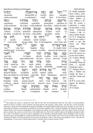 Interlinear Hebraico-Português Enih Gil’ead
42
9:23
ֹ֙‫־א‬‫ֹ֙ימ‬ִ‫ׂש‬ָ‫ׁא‬ַ‫ו‬ ‫ה‬ ָָ֗‫ל‬ְ‫מ‬ִ‫ש‬ַ‫ה‬‫ֶת־‬‫א‬ ‫ֶת‬‫פ‬ֶ‫י‬ָ‫ו‬ ‫ם‬ ֵָ֨‫ש‬ ֩‫ַח‬ ִ‫ׁא‬ַ‫ו‬
vayassimu hassiməlah-„et vayefet shem vayiqach
e-eles-a-puseram a vestimenta-* e-Jafé Sem E-ele-tomou
‫־א‬‫ַׇא‬‫כ‬ְ‫י‬ַ‫ו‬ ‫ית‬ ִֹ֔‫׆א‬ ַ‫ר‬ ָֹ֣ ‫ֲח‬‫א‬ ֹ֙‫־א‬‫ְכ‬‫ל‬ָֽ ֵ‫ׁא‬ַ‫ו‬ ‫ם‬ ֶֹ֔‫ה‬‫ֵי‬‫נ‬ְ‫ש‬ ‫ָ֣ם‬ֶ‫ְכ‬‫ש‬‫ַל־‬‫ע‬
vayechassu „achoranit vayeləchu shəneyhem shechem-„al
e-eles-cobriram de-costas e-eles-andaram dois-deles ombro de-sobre
‫ם‬ִֶׁ֖‫ִיה‬‫ב‬ֲ‫א‬ ‫ֵ֥ת‬ַ‫ו‬ ְ‫ֶר‬‫ע‬ְ‫ו‬ ‫ית‬ ִֹ֔‫׆א‬ ַ‫ר‬ ָֹ֣ ‫ֲח‬‫א‬ ֹ֙‫ֶם‬‫ה‬‫ֵי‬‫נ‬ְ‫פ‬‫־א‬ ‫ם‬ִֶ֑‫ִיה‬‫ב‬ֲ‫א‬ ‫ָ֣ת‬ַ‫ו‬ ְ‫ֶר‬‫ע‬ ‫ת‬ִֵׁ֖‫א‬
„avihem ve‟ervat „achoranit ufəneyhem „avihem „ervat „et
pai-deles e-nudez-de de-costas e-face-deles pai-deles nudez *
‫ָֽ־א׃‬‫א‬ ָ‫ר‬ ‫א‬ ֵ֥‫ֹל‬9:24
‫ִ֛ת‬ֵ‫א‬ ‫ע‬ַ‫ד‬ֵ‫ׁא‬ַ‫ו‬ ‫ֹו‬ִ֑‫ֵינ‬‫ׁא‬ִ‫מ‬ ַ‫ח‬ִֹׁ֖ ‫נ‬ ‫ֶץ‬‫ק‬‫ֵ֥י‬ִ‫ׁא‬ַ‫ו‬
„et vayeda miyeyno noach vayiqets ra‟u lo‟
* e-ele-soube de-seu-vinho Noé E-ele-despertou eles-viram não
‫ָֽן׃‬ ָ‫ָט‬ ַ‫ה‬ ‫ֹו‬ֵ֥‫ְנ‬‫ֺא‬ ‫ֹו‬ ִׁ֖‫ָה־ל‬‫ׂש‬ֵָ֥‫ֶר־ע‬‫ש‬ֲ‫א‬9:25
‫־אר‬ ָ֣‫ָאר‬ ‫ֶר‬‫מ‬‫א‬ִֹׁ֖ ‫ַׁא‬‫ו‬
„arur 26
vayo‟mer haqatan beno lo-„assah-„asher
maldito[seja] E-ele-disse o-menor seu-filho para ele-ele fizera-que
‫ָֽיו׃‬ ָ‫ֶח‬‫א‬ְ‫ל‬ ‫ֵ֥ה‬ֶ‫י‬ְ‫ה‬ָֽ ִ‫י‬ ‫ים‬ ִִׁ֖‫ָד‬‫ב‬ֲ‫ע‬ ‫ֶד‬‫ב‬ֵֶ֥‫ע‬ ‫ַן‬‫ע‬ִָ֑‫ְנ‬‫׃א‬9:26
‫ֶר‬‫מ‬‫א‬ֹ ‫ַׁא‬‫ו‬
vayo‟mer le‟echayv yihyeh „avadim „eved kəna‟an
E-ele-disse para-irmãos-dele ele-será servos servo-de Canaã
‫ֶד‬‫ב‬ֵֶ֥‫ע‬ ‫ַן‬‫ע‬ִַׁ֖‫ְנ‬‫כ‬ ‫ֵ֥י‬ִ‫ִיה‬‫ו‬ ‫ם‬ ִֵ֑‫ש‬ ‫ֵי‬‫ה‬ ָ֣‫ֱֹל‬‫א‬ ‫ִׁ֖ה‬ָ‫ֹו‬ ‫ְה‬‫י‬ ‫־אְך‬ ֵ֥‫ָר‬‫ֺא‬
„eved chəna‟an vihi shem „elohey „adonay baruch
servo Canaã e-seja-ele Sem Deus-de SENHOR bendito-seja
‫ָֽמֹו׃‬ ָ‫ל‬9:27
‫ם‬ ִֵ֑‫ֵי־ש‬‫ל‬ֳ‫ה‬ָֽ ָ‫ְא‬‫ֺא‬ ‫ן‬ ִֹׁ֖ ‫ְ׃א‬‫ש‬ִ‫י‬ְ‫ו‬ ‫ֶת‬‫פ‬ֶֹ֔‫י‬ְ‫ל‬ ֹ֙‫ִים‬‫ה‬‫ֱֹל‬‫א‬ ְ ְ‫פ‬ִַ֤‫י‬
shem-be‟aholey veyishkon leyefet „elohim yafəte lamo
Sem-em tendas de e-ele-habite para-Jafé Deus Enlargueça para-ele
‫ָֽמֹו׃‬ ָ‫ל‬ ‫ֶד‬‫ב‬ֵֶ֥‫ע‬ ‫ַן‬‫ע‬ִַׁ֖‫ְנ‬‫כ‬ ‫ֵ֥י‬ִ‫ִיה‬‫ו‬9:28
‫־אל‬ ִ֑‫ַֺא‬‫ׅא‬ַ‫ה‬ ‫ר‬ַָ֣‫ַאח‬ ַ‫ח‬ִֹׁ֖ ‫ִי־נ‬‫ח‬ְ‫י‬ַ ָֽ‫ו‬
hamabul „achar noach-vayechi lamo „eved chəna‟an vihi
o-dilúvio depois Noé-E ele viveu para-ele servo Canaã e-seja-ele
‫ָֽה׃‬ ָ‫ָנ‬‫ש‬ ‫ים‬ ִִׁ֖‫ִש‬‫מ‬ֲ‫ח‬ַ ָֽ‫ו‬ ‫ה‬ ָֹ֔‫נ‬ָ‫ש‬ ֹ֙‫ת‬‫ֵאֹו‬‫מ‬ ‫ש‬ ִ֤‫ְֹל‬‫ש‬9:29
ֹ֙‫־א‬‫ְי‬‫ה‬ָֽ ִ‫ׁא‬ַ‫ו‬
vayihyu shanah vachamishim shanah me‟ot shəlosh
E-eles-foram ano e-cinquenta ano centenas três
23 Então, tomaram
Sem e Jafé a vesti-
menta, puseram-na
sobre ambos os
seus ombros e fo-
ram de costas e
cobriram a nudez
do pai deles; e seus
rostos [estavam]
virados e não vi-
ram a nudez do pai.
24 ¶ E despertou
Noé do seu vinho e
soube o que lhe
fizera seu filho
menor.
25 E disse: Maldi-
to [seja] Canaã;
servo de servos se-
ja aos seus irmãos.
26 E disse: Bendi-
to [seja o]
SENHOR, Deus de
Sem; e seja-lhe
Canaã por servo.
27 Alargue Deus a
Jafé, e habite nas
tendas de Sem; e
seja-lhe Canaã por
servo.
28 ¶ E viveu Noé,
depois do dilúvio,
350 anos.
29 E foram
26
Para surpresa de muitos, o pecado de Cam, filho de Noé, não recai diretamente sobre ele, mas sobre a sua descendência
através de Canaã, seu filho. O que à primeira vista pode parecer uma injustiça, contra Canaã - que não fora o autor do pecado,
nada mais é do que uma bela ilustração da paciência, bondade e da longanimidade de Deus para com o pecador; no caso, Cam. A
reprovação da atitude e a consciência do pecado de Cam foram imediatas; mas, o efeito da maldição, em função do pecado, só
tomaria efeito, caso ele não se arrependesse e não mudasse de atitude, na sua descendência. Ele tivera todo o tempo necessário
para se corrigir; mas, como no caso de Caim, Cam também não creu. Ele não deu crédito à palavra de maldição que pesava sobre
ele e sobre a sua família e por isso ele não se arrependeu, não se humilhou, não pediu perdão, não foi perdoado e sofreu a pena;
tanto ele como a sua descendência! A grande maioria das pessoas vive nesse mundo como viveu Cam e seu filho Canaã, sem crer
na Palavra de Deus e nas Suas promessas; nem nas que nos predizem o bem e nem nas que nos predizem o mal - caso não nos
arrependamos. Vivem como se nunca fossem morrer, e morrem como se nunca tivessem vivido!
 