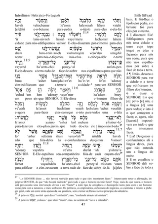Interlinear Hebraico-Português Enih Gil’ead
47
‫ֵ֥ה‬ָ‫י‬ָ‫ה‬ ‫ר‬ ָֹ֔‫מ‬ֵ‫ח‬ַָ֣‫ְה‬‫ו‬ ‫ֶן‬‫ב‬ ָֹ֔‫א‬ְ‫ל‬ ֹ֙‫ָה‬‫נ‬ֵ‫ב‬ְ‫ׄא‬ַ‫ה‬ ‫ִ֤ם‬ֶ‫ָה‬‫ל‬ ‫י‬ ִָ֨‫ה‬ְ ַ‫ו‬
hayah vehachemar le‟aven halevenah lahem vatehi
[ele]foi e-o-betume para-pedra o-tijolo para-eles e-ela-foi
‫ֶר׃‬‫מ‬ָֹֽ ‫ַח‬‫ל‬ ‫ם‬ִֶׁ֖‫ָה‬‫ל‬11:4
‫יר‬ ִָ֗‫ע‬ ‫ָ֣נ־א‬ָ‫ֶה־ׄא‬‫נ‬ְ‫ב‬ִ‫נ‬ ‫׀‬ ‫ָה‬‫ב‬ָָ֣‫ה‬ ‫־א‬ ִ֞‫ְר‬‫מ‬‫ֹא‬ ‫ַׁא‬‫ו‬
„ir lanu-nivneh havah vayo‟meru lachomer lahem
cidade para nós-edifiquemos vamos! E-eles-disseram por-cimento para-eles
‫ם‬ ִֵ֑‫ש‬ ‫ִׁ֖נ־א‬ָ‫ֶה־ׄא‬‫ׂש‬ֲ‫ע‬ָֽ ַ‫ְנ‬‫ו‬ ‫ִם‬‫י‬ ַֹ֔‫מ‬ָ‫ש‬ַ‫ב‬ ‫ֹו‬ ָ֣‫ֹאש‬ ‫ְר‬‫ו‬ ֹ֙‫ל‬ָ‫ְּא‬‫ג‬ִ‫מ‬‫־א‬
shem lanu-vena‟asseh vashamayim vero‟sho umigdal
nome para nós-e-façamos nos-céus e-cabeça-dele e-torre
‫ץ׃‬ ֶ‫ָֽר‬ ָ‫ָא‬‫ה‬‫ָל־‬‫כ‬ ‫ֵ֥י‬ֵ‫ְנ‬‫פ‬‫ַל־‬‫ע‬ ‫־אץ‬ ִׁ֖‫ָפ‬‫נ‬‫ֶן־‬‫פ‬11:5
‫ד‬ ֶ‫ָ֣ר‬ֵ‫ׁא‬ַ‫ו‬
vayered ha‟arets-chol peney-„al nafuts-pen
E-ele-desceu a terra-tudo de face de-sobre nos espalhemos-para que não
‫־א‬ִׁ֖‫ָנ‬‫ֺא‬ ‫ר‬ֵֶ֥‫ֲש‬‫א‬ ‫ל‬ִָ֑‫ְּא‬‫ג‬ִ‫ׅא‬ַ‫ה‬‫ֶת־‬‫א‬ְ‫ו‬ ‫יר‬ִִׁ֖‫ָע‬‫ה‬‫ֶת־‬‫א‬ ‫ת‬ ֵֹ֥ ‫א‬ ְ‫ִר‬‫ל‬ ‫ה‬ָֹ֔‫ו‬‫ְה‬‫י‬
banu „asher hamigdal-ve‟et ha‟ir-„et lir‟ot „adonay
eles-edificavam que a torre-e a cidade-* para-ver SENHOR
‫ָֽם׃‬ ָ‫ָָאד‬‫ה‬ ‫ֵ֥י‬ֵ‫ְנ‬‫ֺא‬11:6
ֹ֙‫ד‬ָ‫ח‬ֶ‫א‬ ‫ם‬ִַ֤‫ע‬ ‫ן‬ֵָ֣‫ה‬ ‫ה‬ָָ֗‫ו‬‫ְה‬‫י‬ ‫ֶר‬‫מ‬‫ָ֣א‬ֹ ‫ַׁא‬‫ו‬
„echad „am hen „adonay vayo‟mer ha‟adam bney
um povo eis-que SENHOR E-Ele-disse o-homem filhos-de
ֹ֙‫ה‬ָ ַ‫ע‬ְ‫ו‬ ‫ֹות‬ ִ֑‫ֲׂש‬‫ע‬ַ‫ל‬ ‫ָ֣ם‬ָ‫ִׄא‬‫ח‬ַ‫ה‬ ‫ִׁ֖ה‬ֶ‫ז‬ְ‫ו‬ ‫ם‬ ָֹ֔‫ׄא‬ֺ‫כ‬ְ‫ל‬ ֹ֙‫ת‬ַ‫ח‬‫ַא‬ ‫ִ֤ה‬ָ‫ָפ‬‫ׂש‬ְ‫ו‬
ve‟atah la‟assot hachilam vezeh lechulam „achat vesafah
e-agora para-fazer eles-começar e-isto para-todos uma e-fala
‫ָֹֽות׃‬‫ׂש‬ֲ‫ע‬ַ ָֽ‫ל‬ ‫־א‬ ִׁ֖‫ְמ‬‫ז‬ָ‫י‬ ‫ר‬ֵֶ֥‫ֲש‬‫א‬ ‫ל‬ ִֹ֛ ‫׃א‬ ‫ם‬ ֶֹ֔‫ה‬ֵ‫מ‬ ‫ָ֣ר‬ֵ‫ָצ‬‫ֺא‬ִ‫י‬‫ָֽא־‬‫ֹל‬
la‟assot yazmo „asher kol mehem yibatser-lo‟
para-fazerem eles-planejarem que tudo de-eles ele é impossível-não 27
11:7
‫א‬ ָ֣‫ֹל‬ ֹ֙‫ר‬ֶ‫ש‬ֲ‫א‬ ‫ם‬ ִָ֑‫ָת‬‫פ‬ְ‫ׂש‬ ‫ם‬ ִָׁ֖‫ש‬ ‫ֵ֥ה‬ָ‫ְל‬‫ב‬ָ‫נ‬ְ‫ו‬ ‫ה‬ ָֹ֔‫ד‬ ְ‫ֵר‬ ָֽ‫נ‬ ‫ָה‬‫ב‬ ֵָ֚‫ה‬
lo‟ „asher sefatam sham venavlah 28
nirdah havah
não que fala-deles lá e-confundamos desçamos Vamos!
‫ָֽה־א׃‬ ֵ‫ע‬ ֵ‫ר‬ ‫ֵ֥ת‬ַ‫ְפ‬‫ׂש‬ ‫יש‬ִִׁ֖‫א‬ ‫־א‬ ֹ֔‫ְע‬‫מ‬ְ‫ש‬ִ‫י‬11:8
‫ֵ֥ה‬ָ‫ְהו‬‫י‬ ‫ֶץ‬‫פ‬ָָ֨‫ׁא‬ַ‫ו‬
„adonay vayafets re‟ehu shefat „ish yishme‟u
SENHOR E-Ele-espalhou seu-companheiro fala-de cada ouçam-eles29
‫ת‬ֵֹ֥ ‫ְנ‬‫ב‬ִ‫ל‬ ‫־א‬ ִׁ֖‫ל‬ְ‫ְּא‬‫ח‬ַ‫ׁא‬ַ ָֽ‫ו‬ ‫ץ‬ ֶ‫ר‬ִָ֑‫ָא‬‫ה‬‫ָל־‬‫כ‬ ‫ָ֣י‬ֵ‫ְנ‬‫פ‬‫ַל־‬‫ע‬ ‫ם‬ ִָׁ֖‫ִש‬‫מ‬ ‫ִ֛ם‬ָ‫ֹת‬ ‫א‬
livnot vayachdelu ha‟arets-chol peney„al misham „otam
para-edificar e-eles-cessaram a terra-tudo de face de-sobre de-lá [a]eles
bem. E foi-lhes o
tijolo por pedra, e o
betume foi para
eles por cimento.
4 E disseram: Eia!
Edifiquemos para
nós uma cidade e
torre cujo topo
toque os céus e
façamos para nós
um nome, para que
não nos espalhe-
mos por sobre a
face de toda a terra.
5 ¶ Então, desceu o
SENHOR para ver
a cidade e a torre
que edificavam os
filhos dos homens;
6 e disse o
SENHOR: Eis que
[o] povo [é] um, e
a língua [é] uma
para todos; e isto é
o que começam a
fazer; e, agora, não
[haverá] impossí-
veis em tudo o que
eles intentarem
fazer.
7 Eia! Desçamos e
confundamos ali a
língua deles, para
que não entenda
um a língua do
outro.
8 E os espalhou o
SENHOR dali so-
bre a face de toda a
27
“...o SENHOR disse: ... não haverá restrição para tudo o que eles intentarem fazer.” Interessante notar a afirmação, do
próprio SENHOR, de que “não haverá restrição” para tudo o que o homem intentar fazer! Hoje, mais do que nunca, o homem
está provocando uma intervenção divina e um “basta!” a todo tipo de arrogância e desrespeito tanto para com o ser humano
como para com a natureza, o meio ambiente. Os políticos, os empresários, os homens de negócios, os cientistas e mesmo a plebe
em geral, cada um corre atrás apenas da sua ganância, sem o temor de Deus e sem o princípio da sabedoria.
28
A palavra ‫ה‬ ָ‫ל‬ ְ‫ב‬ ָ‫נ‬ navlah quer dizer “confundir”, mas, “confundir através de mistura”.
29
A palavra ‫עּו‬ ְ‫מ‬ ְ‫ש‬ִ‫י‬ yishmeu‟ quer dizer “ouvir”, mas, no sentido de “ouvir e entender”.
 