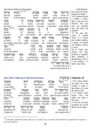 Interlinear Hebraico-Português Enih Gil’ead
54
‫ם׃‬ָֽ ָ‫ְר‬‫ב‬‫ַא‬ ‫ֶת‬‫ש‬ֵֵ֥‫א‬ ‫י‬ ִַׁ֖‫ָר‬‫ׂש‬ ‫ֵ֥ר‬ַ‫ב‬ְ‫ַל־ּא‬‫ע‬12:18
ֹ֙‫ֹה‬ ‫ע‬ ְ‫ַר‬‫פ‬ ‫א‬ ִָ֤‫ְר‬‫ק‬ִ‫ׁא‬ַ‫ו‬
farə‟oh vayiqra‟ „avram „eshet saray devar-„al
Faraó E-ele-chamou Abrão mulher-de Sarai causa de-por
‫ָה‬‫ׅא‬ ֵָ֚‫ל‬ ‫ִ֑י‬ִ‫ׄא‬ ָ‫ית‬ ִָ֣‫ָׂש‬‫ע‬ ‫את‬ִֹׁ֖ ‫ַה־ֿא‬‫מ‬ ‫ֶר‬‫מ‬‫א‬ֹ ‫ַׁא‬‫ו‬ ‫ם‬ ָֹ֔‫ְר‬‫ב‬‫ְַא‬‫ל‬
lamah li „assita zo‟t-mah vayo‟mer le‟avram
por-que? para-mim fizestes isto-que e-ele-disse para-Abrão
‫ָֽוא׃‬ ִ‫ה‬ ִׁ֖‫ָך‬ְ ְ‫ש‬ִ‫א‬ ‫ֵ֥י‬ִ‫׃א‬ ‫י‬ ִֹ֔‫ׄא‬ ָ ְ‫ָ֣ד‬ַ‫ִֻא‬‫ה‬‫ֹלא־‬12:19
ֹ֙‫ה‬ִָ֤‫ָמ‬‫ל‬
lamah hi‟ „ishtecha ki li higadta-lo
por que? ela tua-mulher que para-mim tu dissestes-não
‫ה‬ ִָ֑‫ִש‬‫א‬ְ‫ל‬ ‫ִׁ֖י‬ִ‫ל‬ ‫ֽא‬ִָ֛‫ֹת‬ ‫א‬ ‫ֵ֥ח‬ַ ֶ‫א‬ָ‫ו‬ ‫וא‬ ִֹ֔‫ה‬ ‫י‬ִ‫ת‬ ָֹ֣ ‫ֲח‬‫א‬ ָֹ֙ ְ‫ר‬ַֹ֙‫מ‬‫ָא‬
le‟ishah li „otah va‟eqach hi‟ „achoti „amarta
por-mulher para-mim [a]ela e-a-tomei ela minha-irmã tu-dissestes
‫ְָֽך׃‬ ֵ‫ָל‬‫ו‬ ‫ח‬ ֵַ֥‫ק‬ ִׁ֖‫ָך‬ְ ְ‫ש‬ִ‫א‬ ‫ֵ֥ה‬ֵ‫ִ׆א‬‫ה‬ ‫ה‬ָ ַ‫ע‬ְ‫ו‬12:20
‫ֵ֥ו‬ַ‫ְצ‬‫י‬ַ‫ו‬
vayetsav valech qach „ishtecha hineh ve‟atah
E-ele-deu-ordens e-vai toma tua-mulher eis e-agora
‫ו‬ ִׁ֖ ְ‫ש‬ִ‫א‬‫ֶת־‬‫א‬ְ‫ו‬ ‫ֹו‬ ִ֛‫ֹת‬ ‫א‬ ‫־א‬ ֵ֥‫ְח‬‫ׄא‬ַ‫ש‬ְ‫י‬ַ ָֽ‫ו‬ ‫ים‬ ִִ֑‫ָש‬‫נ‬ֲ‫א‬ ‫ה‬ ִֹׁ֖ ‫ע‬ ְ‫ַר‬‫פ‬ ‫ִ֛יו‬ָ‫ָל‬‫ע‬ֹ
„ishto-ve‟et „oto vayeshaləchu „anashim parə‟oh „alayv
tua mulher-e [a]ele e-eles-enviaram homens Faraó sobre-ele
‫ָֹֽו׃‬‫ל‬‫ֶר־‬‫ש‬ֲ‫א‬‫ָל־‬‫׃א‬‫ֶת־‬‫א‬ְ‫ו‬
lo-„asher-kol-ve‟et
para ele-que-tudo de-e
por causa de Sarai,
mulher de Abrão.
18 E chamou Faraó
a Abrão e disse:
Que é isto que me
fizeste? Por que
não me disseste
que ela [era] tua
mulher?
19 Por que dis-
seste: É minha
irmã? E a tomei
por minha mulher;
e agora, eis [aqui]
tua mulher; toma-a
e vai-te.
20 E Faraó deu
ordens aos seus
homens a respeito
dele [Abrão], e
despediram a ele, e
a sua mulher, e a
tudo o que tinha.
Sobe | Desce | Índice geral | Dicionário de nomes ‫ית‬ ִִׁ֖‫אש‬ ֵ‫ְר‬‫ֺא‬ Gênesis 13
13:1
‫ֹו‬ ַּ֧ ְ‫ש‬ִ‫א‬ְ‫ו‬ ‫־אא‬ ֶּ֠‫ה‬ ‫ִם‬‫י‬ ַ‫ְר‬‫צ‬ִ‫ׅא‬ִ‫מ‬ ‫ם‬ ָָ֨‫ְר‬‫ב‬‫ַא‬ ֩‫ל‬ַ‫ע‬ַ‫ׁא‬ַ‫ו‬
ve‟ishto hu‟ mimitsrayim „avram vaya‟al
e-sua-lulher ele do-Egito Abrão E-ele-subiu
‫ו‬ ִׁ֖‫ִׅא‬‫ע‬ ‫ֹוט‬ ֵ֥‫ְל‬‫ו‬ ‫ֹו‬ ִ֛‫ֶר־ל‬‫ש‬ֲ‫א‬‫ָל־‬‫כ‬ְ‫ו‬ֹ‫ָה׃‬‫ֺא‬ְ‫ג‬ָֽ ֶ‫ַ׆א‬‫ה‬13:2
‫ם‬ ִָׁ֖‫ְר‬‫ב‬‫ְַא‬‫ו‬
ve‟avram hanegebah „imo velot lo-„asher-vechol
E-Abrão para-o-Negueve com-ele e-Ló para ele-que-e tudo de
‫ָב‬‫ה‬ָ‫ֿא‬ַ‫ב‬‫־א‬ ‫ֶף‬‫ס‬ִֶׁ֖‫ַ׃א‬‫ֺא‬ ‫ה‬ֶ‫נ‬ְ‫ק‬ִ‫ׅא‬ַ‫ֺא‬ ‫ד‬ ִֹ֑ ‫ְא‬‫מ‬ ‫ד‬ֵָ֣‫ָב‬‫׃א‬13:3
ֹ֙‫ְך‬ֶ‫ל‬ֵֹ֙‫ׁא‬ַ‫ו‬
vayelech uvazahav bakessef bamiqneh me‟od kaved
E-ele-foi e-em-ouro em prata em-gado muito impressivo32
‫ֹום‬ ָ֗‫ָק‬‫ׅא‬ַ‫ה‬‫ַד־‬‫ע‬ ‫ל‬ִֵ֑‫ָֽית־א‬ ֵ‫ַד־ֺא‬‫ע‬ְ‫ו‬ ‫ֶב‬‫ג‬ִֶׁ֖‫ִ׆א‬‫מ‬ ‫יו‬ ָֹ֔‫ע‬ָ‫ׇא‬ַ‫מ‬ְ‫ל‬
hamaqom-„ad „el-beyt-ve‟ad minegev lemassa‟ayv
o lugar-até Betel-e até do-Negueve em-viagens-dele
1 ¶ E subiu Abrão
do Egito, ele e sua
mulher e tudo o
que tinha e Ló com
ele, para o Sul.
2 E Abrão [era]
muito rico em
gado, em prata e
em ouro.
3 E ele foi, em suas
jornadas, do sul até
Betel, até ao lugar
32
O principal significado da palavra ‫ד‬ ֵ‫ב‬ ָ‫כ‬ kaved é “pesado”; mas, essa palavra pode também ter o significado de “impressivo -
que causa impressão”.
 
