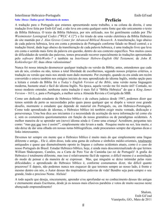 Interlinear Hebraico-Português Enih Gil’ead
g
Sobe | Desce | Índice geral | Dicionário de nomes Prefácio
A tradução para o Português que estamos apresentando neste trabalho, a na coluna da direita, é uma
tradução livre feita por Enih Gil‟ead, e não leva em conta qualquer outra fonte que não unicamente o texto
da Bíblia Hebraica. O texto da Bíblia Hebraica, por nós utilizado, nos foi gentilmente cedido por The
Westminster Leningrad Codex ("WLC 4.12") e foi tirado de uma versão eletrônica da Bíblia Hebraica
do site mantido por J. Alan Groves Center for Advanced Biblical Research. A transliteração, logo abaixo
de cada palavra hebraica, leva em conta a pronúncia do Português conforme falado no Brasil central; e a
tradução literal, dada logo abaixo da transliteração de cada palavra hebraica, é uma tradução livre que leva
em conta o sentido mais forte da palavra em questão, dentro do seu contexto específico. Nos muitos casos
de dificuldades de sentido das palavras, temos procurado recorrer especialmente às traduções apresentadas
pelo software BibleWorks-7 e também na Interlinear Hebrew-English Old Testament, de John R.
Kohlenberger III; duas obras valiosíssimas!
Nunca foi nossa intenção desmerecer qualquer tradução ou versão da Bíblia; antes, entendemos que cada
um de nós, cristãos ou não, temos a total liberdade de escolhermos, segundo nossos próprios critérios, a
tradução ou versão que mais nos atende num dado momento. Por exemplo, quando eu era ainda um recém
convertido e estava também nos estágios iniciais do meu aprendizado do idioma Inglês, minha opção para
a leitura e estudo da Bíblia foi a Today‟s English Version of the Bible, uma versão numa linguagem
moderna, bastante atual e fácil do idioma Inglês. Na época, aquela versão me foi muito útil! Contudo, no
nosso modesto entender, nenhuma outra tradução é mais fiel à “Bíblia Hebraica” do que a King James
Version - 1611; e, para o Português, a melhor seria a Almeida Revista e Corrigida da SBB.
Como um dedicado estudante de Hebraico bíblico e de cultura judaica desde 1987, podemos dizer que
temos sentido de perto as necessidades pelas quais passa qualquer que se dispõe a vencer esse grande
desafio, mormente o estudante que depende de material em Português, ou, em Hebraico-Porutuguês.
Como todo aprendizado de idiomas, o Hebraico bíblico irá também exigir muita vontade, dedicação e
perseverança. Uma boa dica aos iniciantes é a necessidade de aceitação da nova informação tal como ela
é, sem os costumeiros questionamentos em função da nossa gramática ou de paradigmas ocidentais. A
melhor maneira de se aprender um (novo) idioma ainda é: Como uma criança! Acreditem; perguntas tais
como: “mas por que isso é assim?”, simplesmente não levam a nada. Pesquise muito na net, leia muito, e
não deixe de dar uma olhada em nossas notas bibliográficas, onde procuramos sempre dar algumas dicas e
links interessantes.
Devemos ter sempre em mente que o Hebraico bíblico é muito mais do que simplesmente uma língua
diferente e antiga... Ele é, além disso, toda uma gama de culturas e símbolos médio-orientais, totalmente
antiquados e quase que diametralmente oposto às línguas e culturas ocidentais atuais, como é o caso do
nosso Português do Brasil. Estudar Hebraico bíblico, hoje, é ainda mais descontextualizado do que lermos
William Shakespeare, Camões, ou a Carta de Pero Vaz de Caminha (ao rei de Portugal)! A grafia do
Hebraico é totalmente diferente, mas isso é relativamente fácil de superar; o difícil mesmo é a assimilação
do modo de pensar e da maneira de se expressar. Mas, que ninguém se deixe intimidar pelas reais
dificuldades; o aprendizado do Hebraico bíblico é, conforme costumamos dizer, tão difícil quanto
prazeroso! E depois, não podemos nunca nos esquecer de que teremos sempre ao nosso lado, à frente e
mesmo dentro em nós, o Autor dessas tão inspiradoras palavras de vida! Bendito seja para sempre o seu
grande, lindo e precioso Nome. Aleluia!
A todo aquele que deseja, sinceramente, aprender e/ou aprofundar-se no conhecimento dessas tão antigas
e eternamente atuais Escrituras, desde já os nossos mais efusivos parabéns e votos de muito sucesso neste
abençoado empreendimento!
Shalom,
Enih Gil‟ead
Vianópolis, GO., Maio de 2011
 