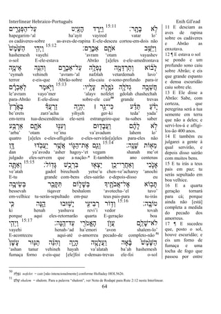 Interlinear Hebraico-Português Enih Gil’ead
64
‫ָֽר׃‬ ָ‫ָת‬‫ב‬ ‫א‬ ֵ֥‫ֹל‬15:11
‫ים‬ ִִ֑‫ָר‬‫ג‬ְ‫פ‬ַ‫ה‬‫ַל־‬‫ע‬ ‫ִט‬‫י‬ִַׁ֖‫ָע‬‫ה‬ ‫ד‬ ֶ‫ֵ֥ר‬ֵ‫ׁא‬ַ‫ו‬
hapegarim-„al ha‟ayit vayired vatar lo‟
os cadáveres-sobre as-aves-de-rapina E-ele-desceu cortou-em-dois não
‫ם׃‬ָֽ ָ‫ְר‬‫ב‬‫ַא‬ ‫ם‬ ִָׁ֖‫ֹת‬ ‫א‬ ‫ב‬ֵֵ֥‫ַש‬‫ׁא‬ַ‫ו‬15:12
ֹ֙‫ש‬ֶ‫מ‬ֶֹ֙‫ש‬ַ‫ה‬ ‫י‬ִִ֤‫ְה‬‫י‬ַ‫ו‬
hashemesh vayehi „avram „otam vayashev
o-sol E-ele-estava Abrão [a]eles e-ele-amedrontava
‫ִ֛ה‬ָ‫ֵימ‬‫א‬ ‫ֵ֥ה‬ֵ‫ִ׆א‬‫ה‬ְ‫ו‬ ‫ם‬ ִָ֑‫ְר‬‫ב‬‫ַל־ַא‬‫ע‬ ‫ָ֣ה‬ָ‫ְל‬‫פ‬ָ‫נ‬ ‫ה‬ִָׁ֖‫מ‬ֵ‫ּא‬ ְ‫ר‬ַ‫ְת‬‫ו‬ ‫ֹוא‬ ֹ֔‫ָב‬‫ל‬
„eymah vehineh „avram-„al nafəlah vetardemah lavo‟
terror e-eis-que Abrão-sobre ela-caiu e-sono-profundo para-ir
‫ָֽיו׃‬ ָ‫ָל‬‫ע‬ ‫ֶת‬‫ל‬ֵֶ֥‫ֹפ‬ ‫נ‬ ‫ִׁ֖ה‬ָ‫ֹל‬ ‫ְד‬‫ג‬ ‫ֵ֥ה‬ָ‫ֵכ‬‫ש‬ֲ‫ח‬15:13
‫ם‬ ָָ֗‫ְר‬‫ב‬‫ְַא‬‫ל‬ ‫ֶר‬‫מ‬‫ָ֣א‬ֹ ‫ַׁא‬‫ו‬
le‟avram vayo‟mer „alayv nofelet gdolah chashechah
para-Abrão E-ele-disse sobre-ele cair50
grande trevas
ֹ֙‫ץ‬ ֶ‫ר‬ֶֹ֙‫א‬ְ‫ֺא‬ ָ֗‫ֲָך‬‫ע‬ ְ‫ַר‬‫ז‬ ‫ָ֣ה‬ֶ‫י‬ְ‫ה‬ִ‫י‬ ‫׀‬ ‫ָ֣ר‬ֵ‫ִי־ג‬‫׃א‬ ‫ע‬ַ‫ד‬ֵ ַ‫ע‬ ָֹ֨ ‫ָד‬‫י‬
be‟erets zarə‟acha yihyeh ger-ki teda‟ yada‟
em-terra tua-descendência ele-será estrangeiro-que tu-sabes saber
‫ֵ֥ע‬ַ‫ֺא‬ ְ‫ַאר‬ ‫ם‬ ִָ֑‫ֹת‬ ‫א‬ ‫־א‬ָ֣‫ִ׆א‬‫ע‬ְ‫ו‬ ‫־אם‬ ִׁ֖‫ָד‬‫ב‬ֲ‫ע‬ַ‫ו‬ ‫ם‬ ֶֹ֔‫ה‬ָ‫ל‬ ‫א‬ ָ֣‫ֹל‬
„arba‟ „otam ve‟inu va‟avadum lahem lo‟
quatro [a]eles e-eles-afligirão e-eles-servirão[a]eles para-eles não
‫ָֽה׃‬ ָ‫ָנ‬‫ש‬ ‫ֹות‬ ִׁ֖‫ֵא‬‫מ‬15:14
‫ן‬ָָ֣‫ּא‬ ‫ד־א‬ ִֹׁ֖ ‫ֲב‬‫ע‬ַ‫י‬ ‫ר‬ֵֶ֥‫ֲש‬‫א‬ ‫ֹוי‬ִ֛‫ַֻא‬‫ה‬‫ֶת־‬‫א‬ ‫ַּ֧ם‬ַ‫ְג‬‫ו‬
dan ya‟avodu „asher hagoy-„et vegam shanah me‟ot
julgado eles-servem que a nação-* E-também ano centenas
‫ֹול׃‬ָֽ‫ָד‬‫ֻא‬ ‫ֵ֥ש‬ֺ‫כ‬ ְ‫ִר‬‫ֺא‬ ‫־א‬ ִׁ֖‫ְא‬‫צ‬ֵ‫י‬ ‫ֵ֥ן‬ֵ‫י־כ‬ ֵ‫ֲר‬‫ח‬‫ְַא‬‫ו‬ ‫ִי‬‫כ‬ִֹ֑ ‫ָאנ‬15:15
‫ה‬ִָ֛ ַ‫א‬ְ‫ו‬
ve‟atah gadol birechush yetse‟u chen-ve‟acharey „anochi
E-tu grande com-bens eles-sairão e-depois-disso eu
‫ֵ֥ה‬ָ‫ֵיב‬‫ׂש‬ְ‫ֺא‬ ‫ר‬ִֵׁ֖‫ָב‬ ִ ‫ֹום‬ ִ֑‫ָל‬‫ש‬ְ‫ֺא‬ ‫יָך‬ ִֶׁ֖‫ֹת‬ ‫ֲב‬‫א‬‫ֶל־‬‫א‬ ‫ֹוא‬ ֵ֥‫ב‬ָ
bessevah tiqaver beshalom „avotecha-„el tavo‟
em-velhice tu-serás-sepultado em-paz teus pais-para tu-irás
‫ָֽה׃‬ ָ‫טֹוב‬15:16
‫ַּ֧י‬ִ‫׃א‬ ‫ָה‬‫׆א‬ִֵ֑‫ה‬ ‫־אב־א‬ ָ֣‫ָש‬‫י‬ ‫י‬ִִׁ֖‫ִיע‬‫ב‬ ְ‫ר‬ ‫ֹור‬ ֵ֥‫ְד‬‫ו‬
ki henah yashuvu revi‟i vedor tovah
porque aqui eles-retornarão quarta E-geração boa
‫ָה׃‬‫׆א‬ָֽ ֵ‫ַד־ה‬‫ע‬ ‫י‬ ִִׁ֖‫ֹר‬ ‫ֱמ‬‫א‬ָ‫ה‬ ‫ן‬ ֵ֥‫ֲו‬‫ע‬ ‫ִ֛ם‬ֵ‫ָל‬‫ש‬‫ֹלא־‬15:17
‫י‬ִִ֤‫ְה‬‫י‬ַ‫ו‬
vayehi henah-„ad ha‟emori „avon shalem-lo‟
E-aconteceu aqui-até o-amorreu pecado-de completo-não 51
ֹ֙‫ן‬ָ‫ש‬ָ‫ע‬ ‫־אר‬ִ֤‫׆א‬ַ‫ת‬ ‫ה‬ ֵָ֨‫׆א‬ִ‫ה‬ְ‫ו‬ ‫ִ֑ה‬ָ‫י‬ָ‫ה‬ ‫ה‬ ִָׁ֖‫ָט‬‫ל‬ֲ‫ע‬ַ‫ו‬ ‫ָאה‬ ָֹ֔‫ֺא‬ ֹ֙‫ש‬ֶ‫מ‬ֶֹ֙‫ש‬ַ‫ה‬
„ashan tanur vehineh hayah va‟alatah ba‟ah hashemesh
fumaça forno e-eis-que [ele]foi e-densas-trevas ele-foi o-sol
11 E desciam as
aves de rapina
sobre os cadáveres
e Abrão as
enxotava.
12 ¶ E estava o sol
se pondo e um
profundo sono caiu
sobre Abrão; e eis
que grande espanto
e densa escuridão
caiu sobre ele.
13 E Ele disse a
Abrão: Sabe, com
certeza, que
peregrina será a tua
semente em terra
que não a deles; e
servi-los-á e afligi-
los-ão 400 anos.
14 E também eu
julgarei a gente à
qual servirão, e
depois disso sairão
com muitos bens.
15 E tu irás a teus
pais em paz; tu
serás sepultado em
boa velhice.
16 E a quarta
geração tornará
para cá; porque
ainda não [está]
completa a medida
do pecado dos
amorreus.
17 ¶ E sucedeu
que, posto o sol,
houve escuridão; e
eis um forno de
fumaça e uma
tocha de fogo que
passou por entre
50
‫ת‬ ֶ‫ל‬ ֶ‫ֹפ‬‫נ‬ nofelet = cair [não intencionalmente] conforme Holladay HOL5626.
51
‫ם‬ ֵ‫ל‬ ָ‫ש‬ shalem = shalom. Para a palavra “shalom”, ver Nota de Rodapé para Rute 2:12 nesta Interlinear.
 
