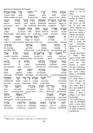 Interlinear Hebraico-Português Enih Gil’ead
66
‫י׃‬ָֽ ָ‫ָר‬‫ׂש‬ ‫ֹול‬ ֵ֥‫ְק‬‫ל‬ ‫ם‬ ִָׁ֖‫ְר‬‫ב‬‫ַא‬16:3
‫ם‬ ָָ֗‫ְר‬‫ב‬‫ֶת־ַא‬‫ש‬ָֽ ֵ‫א‬ ‫י‬ ַָ֣‫ָר‬‫ׂש‬ ‫ח‬ ִַ֞ ִ ַ‫ו‬
„avram-„eshet saray vatiqach saray leqol „avram
Abrão-mulher de Sarai E-ela-tomou Sarai para-voz-de Abrão
‫ים‬ ִֹ֔‫נ‬ָ‫ש‬ ‫ֶר‬‫ׂש‬ֶָ֣‫ע‬ ֹ֙‫ץ‬ֵ ִ‫מ‬ ‫ֽא‬ ָֹ֔‫ָת‬‫ח‬ְ‫פ‬ִ‫ש‬ ֹ֙‫ת‬‫י‬ ִ‫ְר‬‫צ‬ִ‫ׅא‬ַ‫ה‬ ‫ִ֤ר‬ָ‫ָג‬‫ה‬‫ֶת־‬‫א‬‫ֶת‬‫ב‬ֵֶ֥‫ְש‬‫ל‬
leshevet shanim „esser miqets shifchatah hamitserit hagar-„et
para-habitar anos dez ao-fim-de serva-dela a-egípcia Agar-*
‫ֽא‬ ִָׁ֖‫ִיש‬‫א‬ ‫ם‬ ֵָ֥‫ְר‬‫ב‬‫ְַא‬‫ל‬ ‫ֽא‬ִָ֛‫ֹת‬ ‫א‬ ‫ן‬ֵֵ֥ ִ ַ‫ו‬ ‫ַן‬‫ע‬ִָ֑‫ְנ‬‫׃א‬ ‫ץ‬ ֶ‫ר‬ֶָ֣‫ְא‬‫ֺא‬ ‫ם‬ ִָׁ֖‫ְר‬‫ב‬‫ַא‬
„ishah le‟avram „otah vatiten kəna‟an be‟erets „avram
marido-dela para-Abrão ela e-ela-deu Canaã em-terra Abrão
‫ָֽה׃‬ ָ‫ִש‬‫א‬ְ‫ל‬ ‫ֹו‬ ֵ֥‫ל‬16:4
ֹ֙‫א‬ ֶ‫ֹ֙ר‬ֵ ַ‫ו‬ ‫ַר‬‫ה‬ ִַ֑ ַ‫ו‬ ‫ִׁ֖ר‬ָ‫ָג‬‫ה‬‫ֶל־‬‫א‬ ‫א‬ ֵֹ֥ ‫ָב‬‫ׁא‬ַ‫ו‬
vatere‟ vatahar hagar-„el vayavo‟ le‟ishah lo
e-ela-viu e-ela-concebeu Agar-para E-ele-veio como-mulher para-ele
‫ָ׃‬‫ה‬‫ָֽי‬ ֶ‫ֵינ‬‫ע‬ְ‫ֺא‬ ‫ֽא‬ ִָׁ֖ ְ‫ִר‬‫ב‬ְ‫ֻא‬ ‫ל‬ ֵַ֥‫ק‬ֵ ַ‫ו‬ ‫ה‬ָ‫ת‬ ָֹ֔‫ָר‬‫ה‬ ‫ָ֣י‬ִ‫׃א‬
be‟eynecha gevirtah vateqal haratah ki
aos-olhos-dela senhora-dela e-ela-desprezou ela-concebera que
16:5
‫י‬ ִָ֗‫כ‬ֹ ‫ָאנ‬ ‫ֶיָך‬‫ל‬ָ‫ע‬ ‫י‬ִָ֣‫ָס‬‫מ‬ֲ‫ח‬ ֮‫ם‬ ָ‫ְר‬‫ב‬‫ֶל־ַא‬‫א‬ ‫י‬ ַָ֣‫ָר‬‫ׂש‬ ‫ֶר‬‫מ‬‫א‬ ָֹ֨ ַ‫ו‬
„anochi „aleycha chamassi „avram-„el saray vato‟mer
eu sobre-ti violência-minha Avram-para Sarai E-ela-disse
‫ה‬ָ‫ת‬ ָֹ֔‫ָר‬‫ה‬ ‫ָ֣י‬ִ‫׃א‬ ֹ֙‫א‬ ֶ‫ֹ֙ר‬ֵ ַ‫ו‬ ‫ָך‬ ֶֹ֔‫ק‬‫ֵי‬‫ח‬ְ‫ֺא‬ ֹ֙‫י‬ִ‫ָת‬‫ח‬ְ‫פ‬ִ‫ש‬ ‫י‬ִ ִַ֤‫ָת‬‫נ‬
haratah ki vatere‟ becheyqecha shifchati natati
ela-concebeu que e-ela-viu em-teu-seio serva-minha eu-dei
‫ֵ֥י‬ִ‫נ‬‫ֵי‬‫ֺא‬ ‫ִׁ֖ה‬ָ‫ְהו‬‫י‬ ‫ט‬ ֵֹ֥ ‫ְפ‬‫ש‬ִ‫י‬ ָ‫ה‬‫ִ֑י‬ֶ‫ֵינ‬‫ע‬ְ‫ֺא‬ ‫ל‬ ִַׁ֖‫ֵק‬‫א‬ָ‫ו‬
beyni „adonay yishpot be‟eyneha va‟eqal
entre-mim SENHOR ele-julgue aos-olhos-dela e-eu-fui-desprezada
‫ָך׃‬ׄ‫ָֽי‬ ֶ‫ֵינ‬‫ב‬‫־א‬16:6
ֹ֙‫ְך‬ֵ‫ָת‬‫ח‬ְ‫פ‬ִ‫ש‬ ‫ִ֤ה‬ֵ‫ִ׆א‬‫ה‬ ‫י‬ ַָ֗‫ָר‬‫ׂש‬‫ֶל־‬‫א‬ ‫ם‬ ָ‫ְר‬‫ב‬‫ַא‬ ‫ֶר‬‫מ‬‫א‬ָֹ֨ ‫ַׁא‬‫ו‬
shifchatech hineh saray-„el „avram vayo‟mer uveynecha
tua-serva eis-que Sarai-para Abrão E-ele-disse e-entre-ti
‫י‬ ַֹ֔‫ָר‬‫ׂש‬ ָ‫ה‬ֶָ֣‫ַ׆א‬‫ע‬ְ ַ‫ו‬ ‫ְִך‬‫י‬ִָ֑‫ֵינ‬‫ע‬ְ‫ֺא‬ ‫ֹוב‬ ָ֣‫ַ׀א‬‫ה‬ ‫ִֽׁ֖א‬ָ‫ִי־ל‬‫ׂש‬ֲ‫ע‬ ‫ְך‬ ֵֹ֔‫ָד‬‫י‬ְ‫ֺא‬
saray vate‟aneha be‟eynayich hatov lah-„assi beyadech
Sarai e-ela[a]humilhou aos-teus-olhos o-bom faze-a-ela em-tua-mão
‫ָ׃‬‫ה‬‫ָֽי‬ ֶ‫ָנ‬‫פ‬ִ‫מ‬ ‫ח‬ ִַׁ֖‫ְר‬‫ב‬ִ ַ‫ו‬16:7
‫ְך‬ַַּ֧‫ְא‬‫ל‬ַ‫מ‬ ‫ֽא‬ ִָ֞‫א‬ָ‫צ‬ְ‫מ‬ִ‫ׁא‬ָֽ ַ‫ו‬
mal‟ach53
vayimtsa‟ah mipaneycha vativərach
mensageiro E-ele-encontrou-ela da-face-dela e-ela-fugiu
‫ְך‬ ֶ‫ר‬ֵֶ֥‫ְד‬‫ֺא‬ ‫ִן‬‫י‬ִַׁ֖‫ָע‬‫ה‬‫ַל־‬‫ע‬ ‫ר‬ִָ֑‫ֺא‬ְ‫ִד‬‫ׅא‬ַ‫ֺא‬ ‫ִם‬‫י‬ִַׁ֖‫ַׅא‬‫ה‬ ‫ֵ֥ין‬ֵ‫ַל־ע‬‫ע‬ ‫ִ֛ה‬ָ‫ְהו‬‫י‬
bederech ha‟ayin-„al bamidbar hamayim „ein-„al „adonay
no-caminho a fonte-em no-deserto a-água fonte-na SENHOR
Abrão à voz de
Sarai.
3 E tomou Sarai,
mulher de Abrão, a
Agar, a egípcia,
sua serva, ao fim
de 10 anos que
Abrão habitara na
terra de Canaã, e
deu-a por mulher a
Abrão, seu marido.
4 ¶ E ele entrou a
Agar, e ela conce-
beu; e, vendo ela
que concebera,
desprezou aos seus
olhos a sua
senhora.
5 Então, disse Sarai
a Abrão: Meu
agravo [seja] sobre
ti. Eu pus minha
serva em teus
braços; e, vendo
ela que concebera,
eu fiu desprezada
aos seus olhos;
julgue o SENHOR
entre mim e ti.
6 E disse Abrão a
Sarai: Eis que tua
serva [está] em
tuas mãos; faze a
ela o que melhor te
perecer aos teus
olhos. E Sarai a
afligiu, e ela fugiu
de sua face.
7 ¶ E a encontrou o
Anjo do SENHOR
junto a uma fonte
de água, no deser-
to, junto à fonte no
caminho de
53
‫ְך‬ ַ‫א‬ ְ‫ל‬ ַ‫מ‬ mal‟ach = mensageiro, enviado, anjo, ou, o Anjo do Senhor.
 