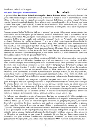 Interlinear Hebraico-Português Enih Gil’ead
h
Sobe | Desce | Índice geral | Dicionário de nomes Introdução
A presente obra, Interlinear Hebraico-Português / Textos Bíblicos Seletos, está sendo desenvolvida
(pois ainda estamos longe do limite idealizado) de maneira a atender a todos os interessados na leitura
bíblica em Hebraico, mas, em especial, aos iniciantes no estudo da Bíblia no seu idioma original. Portanto,
esta não é uma obra destinada à crítica dos eruditos; é, antes, uma obra prática, direta, fruto de uma longa
e custosa busca por (e utilização de) diversos recursos no sentido desse aprendizado que é tão vasto
quanto profundo e complexo, mas também sempre interessante e empolgante, e isso desde os primeiros
passos!
Como crentes em Yeshua‟ haMashiach (Jesus, o Messias,) que somos, diríamos que a nossa missão, com
este trabalho, sem dúvida alguma que é o incentivo ao estudo da Palavra de Deus; e, podendo isso ser em
Hebraico, tanto melhor. Mas, se alguém cuida ser necessário ler em Hebraico para se obter a “verdadeira”
mensagem de Deus ao seu coração, está muitíssimo enganado! Existe, em Português, várias traduções e
versões da Bíblia que são confiáveis o bastante. E, se o seu nível de conhecimento do idioma Inglês lhe
permite uma leitura confortável da Bíblia na tradução King James, então você estará mesmo em muito
boas mãos! Até onde temos podido perceber, a King James e a ARC da SBB são as traduções que melhor
refletem o texto da “Bíblia Hebraica”, ainda que com algumas diferenças. Mas, é bom que se diga, nós
não estamos aqui discutindo a utilização, ou não, das diversas fontes e manuscritos comparativos; o único
texto que nos interessa, e do qual nos ocupamos, é o da “Bíblia Hebraica”, a Bíblia reconhecida e utilizada
pelos judeus, hoje disponível em qualquer boa livraria.
Estaremos procurando, sempre na medida de nossas possibilidades, fazer algum comentário e mesmo dar
algumas noções básicas de Hebraico, visando sempre o iniciante na matéria e/ou o consultor casual. Além
disso, estaremos sempre introduzindo algumas notas e comentários que forem pertinentes ao texto objeto
do estudo; mas, essas notas e comentários não tem o objetivo de “pregar”, ou de “criticar”, qualquer tipo
de interpretação ou doutrina. É possível que alguma dessas notas venham a ferir algum dos princípios
teológicos ou alguma corrente de interpretação bíblica do leitor; nesse caso, apreciaríamos muito um
retorno do leitor, de maneira a avaliarmos a possibilidade de mudança no texto, ou, não. Seja como for,
essas notas e observações tão somente trazem/destacam alguma curiosidade sobre o texto em estudo. Elas
não são uma “interpretação” do texto bíblico; apenas expressam a visão e opinião do autor; nada mais.
O Hebraico se lê da direita para a esquerda. A princípio isso pode parecer uma “grande novidade!” Mas,
quem de nós pode dizer com segurança que nunca se pegou folheando uma revista do fim para o começo?
As crianças fazem isso com mais frequência. Ao que parece, o sentido natural de leitura, em nosso
cérebro, é o da direita para a esquerda; só depois, e não sem um custo, é que nos “acostumamos” com o
sentido inverso, da esquerda para a direita. Em Hebraico, praticamente todas as palavras são constituídas
de duas, ou, de três letras, que são chamadas de “raiz”. A essa raiz são acrescentados prefixos, infixos e/ou
sufixos, de maneira a expressarem o objeto, o gênero, o número, a ação, o tempo, e etc.
No Hebraico puro não existem vogais; só consoantes. Por isso, por volta do século VI (no período entre
500-900 DC) os rabinos, preocupados com a iminente possibilidade de se perder a correta pronúncia do
Hebraico bíblico (que até então era transmitida apenas oralmente, de geração para geração), resolveram
desenvolver um sistema de sinais e pontuação que regulasse a vocalização, as acentuações, as pausas,
enfim, a cantilena (maneira de se cantar os textos bíblicos – na sinagoga) das palavras na ‫תנך״‬ tanach
(Torah lei, Neviim profetas, veChәtavim e-escritos - as três porções que compreendem a Bíblia Hebraica);
e foi aí que surgiram os ‫יקד‬ ‫נ‬niqud (pontuação). Essa sinalização pode parecer um pouco confusa, ao
iniciante, mas na verdade é justamente ela quem facilita (e muito!) a vida do leitor que não é um expert
em Hebraico, na gramática ou nas regras de pronúncia. Os escribas que foram encarregados de
desenvolver essa grafia acabaram ficando conhecidos como os “Massoretes”, da palavra ‫מסורה‬ massorah,
que quer dizer “tradição [oral]”, que acabou sendo efetivada como ‫מסורת‬ massoret. Esse complexo, mas
 
