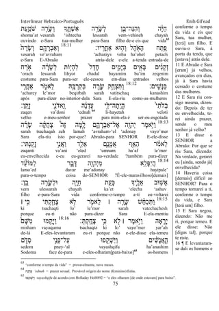 Interlinear Hebraico-Português Enih Gil’ead
75
‫ַת‬‫ע‬ִַ֛‫ֹמ‬ ‫ש‬ ‫ה‬ ֵָ֥‫ָר‬‫ׂש‬ְ‫ו‬ ‫ָך‬ ִֶ֑ ְ‫ש‬ִ‫א‬ ‫ה‬ ָָ֣‫ָר‬‫ׂש‬ְ‫ל‬ ‫ן‬ִֵׁ֖‫ֵה־ב‬‫׆א‬ִ‫ה‬ְ‫ו‬ ‫ה‬ָֹ֔‫ׁא‬ַ‫ח‬
shoma‟at vesarah „ishtecha lessarah vem-vehineh chayah
ouvindo e-Sara tua-mulher para-Sara filho de-e eis que vida63
‫יו׃‬ָֽ ָ‫ֲר‬‫ח‬‫ַא‬ ‫־אא‬ ֵ֥‫ְה‬‫ו‬ ‫ֶל‬‫ה‬ ִֹׁ֖ ‫ָא‬‫ה‬ ‫ח‬ַ‫ֵ֥ת‬ֶ‫פ‬18:11
ֹ֙‫ה‬ ָ‫ָר‬‫ׂש‬ְ‫ו‬ ‫ִ֤ם‬ָ‫ה‬ ָ‫ְר‬‫ב‬‫ְַא‬‫ו‬
vesarah ve‟avraham „acharayv vehu ha‟ohel petach
e-Sara E-Abraão atrás-dele e-ele a-tenda entrada-de
‫ח‬ ַ‫ר‬ ִֹׁ֖ ‫א‬ ‫ה‬ ָֹ֔‫ָר‬‫ׂש‬ְ‫ל‬ ‫ָֹ֣ות‬‫י‬ְ‫ה‬ִ‫ל‬ ֹ֙‫ל‬ַ‫ָד‬‫ח‬ ‫ים‬ִִ֑‫ָמ‬‫ׁא‬ַ‫ֺא‬ ‫ים‬ִִׁ֖‫ָא‬‫ֺא‬ ‫ים‬ ִֹ֔‫נ‬ֵ‫ק‬ְ‫ז‬
„orach lessarah lihyot chadal bayamim ba‟im zeqenim
costume para-Sara para-ser ele-cessou em-dias entrados velhos
‫ָֽים׃‬ ִ‫ָש‬‫׆א‬ַ‫׃א‬18:12
‫י‬ ִֵ֤‫ֲר‬‫ח‬‫ַא‬ ‫ר‬ ִֹ֑ ‫ֵאמ‬‫ל‬ ‫ֽא‬ָָ֣‫ֺא‬ ְ‫ִר‬‫ק‬ְ‫ֺא‬ ‫ה‬ ִָׁ֖‫ָר‬‫ׂש‬ ‫ֵ֥ק‬ַ‫ְח‬‫צ‬ִ ַ‫ו‬
„acharey le‟mor beqirbah sarah vatitschaq kanashim
após para-dizer no-interior-dela Sara E-ela-riu como-as-mulheres
‫ן׃‬ָֽ ֵ‫ָק‬‫ז‬ ‫ִׁ֖י‬ִ‫נ‬ֹ ‫ַאד‬ ָֽ‫ו‬ ‫ה‬ ָֹ֔‫נ‬ְ‫ֶד‬‫ע‬ ‫ָ֣י‬ִ‫ה־ׄא‬ָ‫ְת‬‫י‬ָ ָֽ‫ה‬ ֹ֙‫י‬ִ‫ְֹלת‬‫ב‬
zaqen va‟doni „ednah 64
li-hayetah veloti
velho e-meu-senhor prazer para mim-ela é ser-eu-esgotada
18:13
‫ה‬ ָ‫ָר‬‫ׂש‬ ‫ה‬ ָָ֨‫ק‬ֲ‫ח‬ָ‫צ‬ ֩‫ֶה‬‫ֿא‬ ‫ָה‬‫ׅא‬ָָ֣‫ל‬ ‫ם‬ִָ֑‫ה‬ ָ‫ְר‬‫ב‬‫ֶל־ַא‬‫א‬ ‫ִׁ֖ה‬ָ‫ְהו‬‫י‬ ‫ֶר‬‫מ‬‫ֵ֥א‬ֹ ‫ַׁא‬‫ו‬
sarah tsachaqah zeh lamah „avraham-„el „adonay vayo‟mer
Sara ela-riu isto por-que? Abraão-para SENHOR E-ele-disse
‫י׃‬ִ ְ‫נ‬ָֽ ַ‫ָק‬‫ז‬ ‫ֵ֥י‬ִ‫נ‬ֲ‫א‬ַ‫ו‬ ‫ִׁ֖ד‬ֵ‫ֵל‬‫א‬ ‫ִ֛ם‬ָ‫ְנ‬‫מ‬ֺ‫א‬ ‫ֵ֥ף‬ַ‫ַא‬‫ה‬ ‫ר‬ ָֹ֗ ‫ֵאמ‬‫ל‬
zaqanti va‟ani „eled „umnam ha‟af le‟mor
eu-envelhecida e-eu eu-gerarei na-verdade ?também para-dizer
18:14
‫ד‬ ִֵ֞‫ע‬‫ַׅאֹו‬‫ל‬ ‫ר‬ִָ֑‫ב‬ָ‫ּא‬ ‫ִׁ֖ה‬ָ‫ְהו‬‫י‬ֵ‫מ‬ ‫ֵ֥א‬ֵ‫ָל‬‫פ‬ִ‫י‬ֲ‫ה‬
lamo‟ed davar me‟adonay hayipale‟
para-o-tempo coisa do-SENHOR ?É-ele-maravilhoso[demais]
‫ָֽן׃‬ ֵ‫ב‬ ‫ה‬ ֵָ֥‫ָר‬‫ׂש‬ְ‫ל‬‫־א‬ ‫ִׁ֖ה‬ָ‫ׁא‬ַ‫ח‬ ‫ֵ֥ת‬ֵ‫ָע‬‫׃א‬ ‫ִ֛יָך‬ֶ‫ֵל‬‫א‬ ‫־אב‬ ֵ֥‫ָש‬‫א‬
vem ulessarah chayah ka‟et „elecha „ashuv
filho e-para-Sara vida conforme-o-tempo a-ti eu-voltarei
18:15
‫׀‬ ‫ָ֣י‬ִ‫׃א‬ ‫י‬ִ ְ‫ק‬ִַׁ֖‫ָח‬‫צ‬ ‫א‬ ֵ֥‫ֹל‬ ‫ר‬ ִֹ֛ ‫ֵאמ‬‫ל‬ ‫׀‬ ‫ה‬ ַָּ֧‫ָר‬‫ׂש‬ ‫ש‬ ֵָ֨‫ח‬ַ‫כ‬ְ ַ‫ו‬
ki tsachaqti lo‟ le‟mor sarah vatechachesh
porque eu-ri não para-dizer Sara E-ela-mentiu
‫׃‬ְ ְ‫ק‬ָֽ ָ‫ָח‬‫צ‬ ‫ֵ֥י‬ִ‫׃א‬ ‫א‬ ִׁ֖‫ֹל‬ ‫׀‬ ‫ֶר‬‫מ‬‫ֵ֥א‬ֹ ‫ַׁא‬‫ו‬ ‫ָאה‬ ִֵ֑‫ָר‬‫י‬18:16
ֹ֙‫ָם‬‫ש‬ִ‫מ‬ ‫מ־א‬ ִֺ֤‫ָק‬‫ׁא‬ַ‫ו‬
misham vayaqumu tsachaqtə ki lo‟ vayo‟mer yar‟ah
de-lá E-eles-levantaram eu-ri porque não e-ele-disse ela-temeu
‫ם‬ ִֹ֑ ‫ְד‬‫ס‬ ‫ָ֣י‬ֵ‫ְנ‬‫פ‬‫ַל־‬‫ע‬ ‫פ־א‬ ִִׁ֖‫ְק‬‫ש‬ַ‫ׁא‬ַ‫ו‬ ‫ים‬ ִֹ֔‫ש‬ָ‫נ‬ֲ‫א‬ָ ָֽ‫ה‬
sedom pney-„al vayashqifu ha‟anashim
Sodoma face de-para e-eles-olharam[para-baixo]65
os-homens
conforme o tempo
da vida e eis que
Sara, tua mulher,
[terá] um filho. E
ouviu-o Sara, à
porta da tenda, que
[estava] atrás dele.
11 E Abraão e Sara
[eram] já velhos,
avançados em dias,
já à Sara havia
cessado o costume
das mulheres.
12 E Sara riu con-
sigo mesma, dizen-
do: Depois de ter
eu envelhecida, te-
rei ainda prazer,
sendo o meu
senhor já velho?
13 E disse o
SENHOR a
Abraão: Por que se
riu Sara, dizendo:
Na verdade, gerarei
eu [ainda, sendo já]
envelhecida?
14 Haveria coisa
[demais] difícil ao
SENHOR? Para o
tempo tornarei a ti,
conforme o tempo
da vida, e Sara
[terá um] filho.
15 E Sara negou,
dizendo: Não me
ri, porque temeu. E
ele disse: Não
[digas tal], porque
te riste.
16 ¶ E levantaram-
se dali os homens e
63
“conforme o tempo da vida” = provavelmente, nove meses.
64
‫ה‬ ָ‫נ‬ ְ‫ד‬ ֶ‫ף‬ „ednah = prazer sexual. Provável origem do nome (feminino) Edna.
65
‫פּו‬ ִ‫ק‬ ְ‫ש‬ַ‫י‬ ַ‫ו‬ vayashqifu de acordo com Holladay Hol8892 = “e eles olharam [de onde estavam] para baixo”.
 
