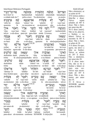 Interlinear Hebraico-Português Enih Gil’ead
78
‫יר‬ִִ֑‫ָע‬‫ה‬‫ָל־‬‫׃א‬‫ֶת־‬‫א‬ ‫ה‬ ִָׁ֖‫ִש‬‫מ‬ֲ‫ח‬ַ‫ֺא‬ ‫ית‬ִֵ֥‫ְח‬‫ש‬ַ‫ֲת‬‫ה‬ ‫ה‬ ָֹ֔‫ש‬ִ‫מ‬ֲ‫ח‬ ֹ֙‫ִם‬‫ק‬‫י‬ִ‫ַּא‬‫צ‬ַ‫ה‬
ha‟ir-kol-„et bachamishah hatashchit chamishah hatsadiqim
a cidade-tudo de-* pelos-cinco ?tu-destruirias cinco os-justos
‫ים‬ִִׁ֖‫ָע‬‫ֺא‬ ְ‫ַאר‬ ‫ם‬ ָֹ֔‫ש‬ ‫ָ֣א‬ָ‫ְצ‬‫מ‬ֶ‫א‬‫ִם־‬‫א‬ ‫ית‬ ִֹ֔‫ח‬ְ‫ש‬ַ‫א‬ ‫א‬ ָ֣‫ֹל‬ ֹ֙‫ר‬ֶ‫מ‬‫ֹ֙א‬ֹ ‫ַׁא‬‫ו‬
„arba‟im sham „emtsa‟-„im „ashchit lo‟ vayo‟mer
quarenta lá eu encontrar-se eu-destruirei não e-ele-disse
‫ָֽה׃‬ ָ‫ִש‬‫מ‬ֲ‫ח‬ַ‫ו‬18:29
‫ִ֛י‬ַ‫א־אל‬ ‫ר‬ ַֹ֔‫מ‬‫ֹא‬ ‫ַׁא‬‫ו‬ ֹ֙‫ו‬‫ָי‬‫ל‬ֵ‫א‬ ‫ר‬ִֵ֤‫ֺא‬ַ‫ְד‬‫ל‬ ‫ֹוד‬‫ע‬ ‫ֶף‬‫ס‬ָֹ֨ ‫ַׁא‬‫ו‬
„ulay vayo‟mar „elayv ledaber „od vayossef vachamishah
talvez e-ele-disse para-ele para-falar ainda E-tornou e-cinco
‫ה‬ ֶֹ֔‫ׂש‬ֱ‫ע‬ֶ ָֽ‫א‬ ‫א‬ ָ֣‫ֹל‬ ֹ֙‫ר‬ֶ‫מ‬‫ֹ֙א‬ֹ ‫ַׁא‬‫ו‬ ‫ים‬ִִ֑‫ָע‬‫ֺא‬ ְ‫ַאר‬ ‫ם‬ ִָׁ֖‫ש‬ ‫־אן‬ ֵ֥‫ְא‬‫צ‬ָ‫ׅא‬ִ‫י‬
„e‟esseh lo‟ vayo‟mer „arba‟im sham yimatse‟un
eu-farei não e-ele-disse quarenta lá eles[sejam]achados
‫ָֽים׃‬ ִ‫ָע‬‫ֺא‬ ְ‫ַָאר‬‫ה‬ ‫־אר‬ ִׁ֖‫ֲב‬‫ע‬ַ‫ֺא‬18:30
‫ַר‬‫ח‬ִִ֤‫י‬ ‫א‬ ִָ֞‫נ‬‫ַאל־‬ ‫ֶר‬‫מ‬‫ֹא‬ ‫ׁא‬ ֶַּ֠‫ו‬
yichar na‟-„al vayo‟mer ha‟arba‟im ba‟avur
ele[se]ire agora-não E-ele-disse os-quarenta por-amor-de
‫ים‬ ִִ֑‫ְֹלש‬‫ש‬ ‫ם‬ ִָׁ֖‫ש‬ ‫־אן‬ ֵ֥‫ְא‬‫צ‬ָ‫ׅא‬ִ‫י‬ ‫ִ֛י‬ַ‫א־אל‬ ‫ה‬ ָ‫ר‬ ֵֹ֔‫ֺא‬ַ‫ֲד‬‫א‬ַ‫ו‬ ֹ֙‫י‬ָ‫נ‬ֹ ‫ַאד‬ ָֽ‫ל‬
shəloshim sham yimatse‟un „ulay va‟adaberah l‟adonay
trinta lá eles[sejam]achados talvez e-eu-falarei para-o-Senhor
‫ָֽים׃‬ ִ‫ְֹלש‬‫ש‬ ‫ם‬ ִָׁ֖‫ש‬ ‫ֵ֥א‬ָ‫ְצ‬‫מ‬ֶ‫א‬‫ִם־‬‫א‬ ‫ה‬ ֶֹ֔‫ׂש‬ֱ‫ע‬ֶ ָֽ‫א‬ ‫א‬ ָ֣‫ֹל‬ ֹ֙‫ר‬ֶ‫מ‬‫ֹ֙א‬ֹ ‫ַׁא‬‫ו‬
shəloshim sham „emtsa‟-„im „e‟esseh lo‟ vayo‟mer
trinta lá eu encontrar-se eu-farei não e-ele-disse
18:31
‫י‬ ָֹ֔‫נ‬ֹ ‫ֲד‬‫א‬‫ֶל־‬‫א‬ ‫ר‬ֵָ֣‫ֺא‬ַ‫ְד‬‫ל‬ ֹ֙‫י‬ִ ְ‫ל‬ַֹ֙‫א‬‫הֹו‬ ‫ִ֤א‬ָ‫ָֽה־נ‬ ֵ‫ִ׆א‬‫ה‬ ‫ֶר‬‫מ‬‫א‬ָֹ֗ ‫ַׁא‬‫ו‬
„adonay-„el ledaber ho‟alti na‟-hineh vayo‟mer
meu Senhor-para para-falar me-atrevi agora-eis que E-ele-disse
‫ית‬ ִֹ֔‫ח‬ְ‫ש‬ַ‫א‬ ‫א‬ ָ֣‫ֹל‬ ֹ֙‫ר‬ֶ‫מ‬‫ֹ֙א‬ֹ ‫ַׁא‬‫ו‬ ‫ים‬ ִִ֑‫ְר‬‫ׂש‬ֶ‫ע‬ ‫ם‬ ִָׁ֖‫ש‬ ‫־אן‬ ֵ֥‫ְא‬‫צ‬ָ‫ׅא‬ִ‫י‬ ‫ִ֛י‬ַ‫א־אל‬
„ashchit lo‟ vayo‟mer „esrim sham yimatse‟un „ulay
eu-destruirei não e-ele-disse vinte lá eles-encontrados talvez
‫ים׃‬ָֽ ִ‫ְר‬‫ׂש‬ֶ‫ע‬ָ ָֽ‫ה‬ ‫־אר‬ ִׁ֖‫ֲב‬‫ע‬ַ‫ֺא‬18:32
‫ַר‬‫ח‬ִִ֤‫י‬ ‫א‬ ִָ֞‫נ‬‫ַאל־‬ ‫ֶר‬‫מ‬‫ֹא‬ ‫ׁא‬ ֶַּ֠‫ו‬
yichar na‟-„al vayo‟mer ha‟esrim ba‟avur
ele[se]ire agora-não E-ele-disse os-vinte por-amor-de
‫־אן‬ ֵ֥‫ְא‬‫צ‬ָ‫ׅא‬ִ‫י‬ ‫ִ֛י‬ַ‫א־אל‬ ‫ַם‬‫ע‬ ַֹ֔‫פ‬ַ‫ה‬‫ְַך־‬‫א‬ ‫ה‬ ָָ֣‫ְר‬‫ֺא‬ַ‫ֲד‬‫א‬ַ‫ו‬ ֹ֙‫י‬ָ‫נ‬ֹ ‫ָֽאד‬ ַ‫ל‬
yimatse‟un „ulay hapa‟am-„ach va‟adaberah l‟adonay
ele[seja]encontrado talvez a vez-apenas e-eu-falarei para-o-meu-Senhor
‫־אר‬ ִׁ֖‫ֲב‬‫ע‬ַ‫ֺא‬ ‫ית‬ ִֹ֔‫ח‬ְ‫ש‬ַ‫א‬ ‫א‬ ָ֣‫ֹל‬ ֹ֙‫ר‬ֶ‫מ‬‫ֹ֙א‬ֹ ‫ַׁא‬‫ו‬ ‫ה‬ ִָ֑‫ָר‬‫ׂש‬ֲ‫ע‬ ‫ם‬ ִָׁ֖‫ש‬
ba‟avur „ashchit lo‟ vayo‟mer „assarah sham
por-amor-de eu-destruirei não e-ele-disse dez lá
‫ה׃‬ָֽ ָ‫ָר‬‫ׂש‬ֲ‫ע‬ָ‫ה‬18:33
‫ר‬ִֵׁ֖‫ֺא‬ַ‫ְד‬‫ל‬ ‫ה‬ ָֹ֔‫ׄא‬ִ‫׃א‬ ‫ר‬ ֶָ֣‫ֲש‬‫א‬ַ‫׃א‬ ‫ה‬ָֹ֔‫ו‬‫ְה‬‫י‬ ‫ְֶך‬‫ל‬ֵָ֣‫ׁא‬ַ‫ו‬
ledaber kilah ka‟asher „adonay vayilech ha‟assarah
para-dizer ele-terminou conforme SENHOR E-ele[se]foi os-dez
Não a destruirei, se
eu achar ali 45
29 E tornou ainda a
falar-lhe e disse:
Talvez sejam
achados ali 40? E
disse: Não o farei,
por amor dos 40.
30 E disse [mais]:
Não se ire, peço-te,
o Senhor, e eu
falarei: Talvez se
encontre lá 30? E
disse: Não o farei,
se achar ali 30.
31 E disse: Eis que,
agora, me atrevi a
falar ao Senhor:
Talvez se achem
ali 20? E disse:
Não a destruirei,
por amor dos 20.
32 E disse mais:
Ora, não se ire o
Senhor e falarei só
mais esta vez:
Talvez seja encon-
trado ali 10? E
disse: Não a des-
truirei, por amor
dos 10.
33 E foi-se o
SENHOR, quando
acabou de falar
 