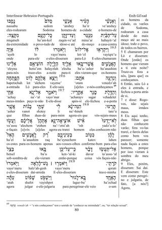 Interlinear Hebraico-Português Enih Gil’ead
80
‫ֺא־א‬ַָ֣‫ָס‬‫נ‬ ֹ֙‫ֹם‬ ‫ְד‬‫ס‬ ‫י‬ ִֵ֤‫ְש‬‫נ‬‫ַא‬ ‫יר‬ִ‫ע‬ָ‫ה‬ ‫י‬ ֵָ֨‫ש‬ְ‫נ‬‫ְַא‬‫ו‬
nassabu sedom „anshey ha‟ir ve‟anshey
eles-rodearam Sodoma homens-de a-cidade e-homens-de
‫ָֽה׃‬ ֶ‫ָצ‬ ִ‫מ‬ ‫ם‬ִָׁ֖‫ָע‬‫ה‬‫ָל־‬‫׃א‬ ‫ן‬ ִֵ֑‫ָק‬‫ז‬‫ַד־‬‫ע‬ְ‫ו‬ ‫ַר‬‫ע‬ִַׁ֖‫ִ׆א‬‫מ‬ ‫ִת‬‫י‬ ַֹ֔‫ֺא‬ַ‫ה‬‫ַל־‬‫ע‬
miqatseh ha‟am-kol zaqen-ve‟ad mina‟ar habayit-„al
da-extremidade o povo-tudo de idoso-e até do-moço a casa-contra
19:5
‫ַּ֧ה‬ֵ‫ׁא‬ַ‫א‬ ‫ֹו‬ ֹ֔‫ל‬ ‫ְר־א‬‫מ‬‫ָ֣א‬ֹ ‫ַׁא‬‫ו‬ ֹ֙‫ֶל־לֹוט‬‫א‬ ‫־א‬ ִ֤‫א‬ ְ‫ְר‬‫ק‬ִ‫ׁא‬ַ‫ו‬
„ayeh lo vayo‟meru lot-„el vayiqre‟u
onde para-ele e-eles-disseram para-Ló E-eles-chamaram
‫ינ־א‬ ֵֹ֔‫ל‬ֵ‫א‬ ‫ָ֣ם‬ֵ‫ִיא‬‫צ‬‫הֹו‬ ‫ָה‬‫ל‬ְ‫י‬ִָ֑‫ַׄא‬‫ה‬ ‫ִׁ֖יָך‬ֶ‫ֵל‬‫א‬ ‫ֵ֥א־א‬ָ‫ֶר־ֺא‬‫ש‬ֲ‫א‬ ‫ים‬ִִ֛‫ָש‬‫נ‬ֲ‫א‬ָ‫ה‬
„eleynu hotsi‟em halayəlah `elecha ba‟u-`asher ha‟anashim
para-nós traze-eles a-noite para-ti eles vieram-que os-homens
‫ָֽם׃‬ ָ‫ֹת‬ ‫א‬ ‫ה‬ִָׁ֖‫ע‬ְ‫ֵד‬‫נ‬ְ‫ו‬19:6
‫ָה‬‫ח‬ְ‫ת‬ִֶ֑‫ַפ‬‫ה‬ ‫ֹוט‬ ִׁ֖‫ל‬ ‫ִ֛ם‬ֶ‫ֵה‬‫ל‬ֲ‫א‬ ‫ַּ֧א‬ֵ‫ֵצ‬‫ׁא‬ַ‫ו‬
hapetəchah lot „alehem vayetse‟ „otam venedə‟ah
a-entrada Ló para-eles E-ele-saiu [a]eles e-nós-conheçamos 69
‫יו׃‬ָֽ ָ‫ֲר‬‫ח‬‫ַא‬ ‫ֵ֥ר‬ַ‫ָג‬‫ס‬ ‫ֶת‬‫ל‬ִֶׁ֖‫ַּא‬‫ה‬ְ‫ו‬19:7
‫י‬ ִַׁ֖‫ַאח‬ ‫ֵ֥א‬ָ‫ַאל־נ‬ ‫ר‬ִַ֑‫ֹאמ‬ ‫ַׁא‬‫ו‬
„achay na‟-„al vayo‟mar „acharayv sagar vehadelet
meus-irmãos peço te-não E-ele-disse após-sí ele-fechou e-a-porta
‫ע־א׃‬ָֽ ֵ‫ר‬ָ19:8
‫ר‬ ִֶ֤‫ֲש‬‫א‬ ‫ֹות‬ ָ֗‫ָנ‬‫ב‬ ‫י‬ֵָ֣ ְ‫ש‬ ‫י‬ִ‫ל‬ ‫א‬ ָָ֨‫נ‬‫ֵה־‬‫׆א‬ִ‫ה‬
„asher vanot shətey li na‟-hineh tare‟u
que filhas duas-de para-mim agora-eis que vós-sejais-maus
‫־א‬ ָ֣‫ֲׂש‬‫ע‬ַ‫ו‬ ‫ם‬ ֶֹ֔‫כ‬‫ֵי‬‫ל‬ֲ‫א‬ ֹ֙‫ן‬ֶ‫ה‬ְ‫ֶת‬‫א‬ ‫ִ֤א‬ָ‫ָֽיָאה־׆א‬ ִ‫אֹוצ‬ ‫יש‬ ִֹ֔‫א‬ ֹ֙‫־א‬‫ע‬ְ‫ָד‬‫י‬‫ָֽא־‬‫ֹל‬
va‟assu „alechem „etəhen na‟-„otsi‟ah „ish yadə‟u-lo‟
e-façais [a]vós [a]elas agora-eu trarei homem elas conhecem-não
ֹ֙‫ל‬ֵ‫א‬ָ‫ה‬ ‫ים‬ ִִ֤‫ָש‬‫נ‬ֲ‫א‬ָֽ ָ‫ל‬ ‫ק‬ ֶַּ֠‫ר‬ ‫ִ֑ם‬ֶ‫ֵיכ‬‫נ‬‫ֵי‬‫ע‬ְ‫ֺא‬ ‫ֹוב‬ ִׁ֖‫ַ׀א‬‫׃א‬ ‫ן‬ ֶֹ֔‫ה‬ָ‫ל‬
ha‟el la‟anashim raq be‟eynechem katov lahen
os-estes para-os-homens apenas aos-vossos-olhos conforme-bom para-elas
‫ֵ֥ל‬ֵ‫ְצ‬‫ֺא‬ ‫א־א‬ִָׁ֖‫ֺא‬ ‫ֵ֥ן‬ֵ‫ַל־׃א‬‫ע‬‫ָֽי־‬ ִ‫׃א‬ ‫ר‬ ָֹ֔‫ב‬ָ‫ד‬ ‫־א‬ ָ֣‫ֲׂש‬‫ע‬ַ ‫ַאל־‬
betsel ba‟u ken-„al-ki davar ta‟assu-„al
sob-sombra-de ele-vieram então-porque coisa vós façais-não
‫ָֽי׃‬ ִ‫ת‬ ָ‫ֹר‬ ‫ק‬19:9
ֹ֙‫־א‬‫ְר‬‫מ‬‫ָֹֽא‬ ‫ַׁא‬‫ו‬ ‫ְָאה‬‫ל‬ ָָ֗‫ה‬‫ֶש־‬‫ֻא‬ ‫׀‬ ‫־א‬ ָ֣‫ְר‬‫מ‬‫ֹא‬ ‫ַׁא‬‫ו‬
vayo‟meru halə‟ah-gesh vayo‟meru qorati
e-eles-disseram daí-arreda E-eles-disseram trave-minha
‫ה‬ָ ַ‫ע‬ ‫ֹוט‬ ֹ֔‫ָפ‬‫ש‬ ‫ט‬ ָֹ֣ ‫ְפ‬‫ש‬ִ‫ׁא‬ַ‫ו‬ ֹ֙‫ר‬‫ָג־א‬‫ל‬‫ָֽא־‬ ָ‫ֺא‬ ‫ד‬ִָ֤‫ֶח‬‫א‬ָ‫ה‬
„atah shafot vayishpot lagur-ba‟ ha‟echad
agora julgar e-ele-julgaria para peregrinar-ele veio o-um
os homens da
cidade, os varões
de Sodoma,
rodearam a casa
desde do mais
moço até ao mais
idoso; todo o povo,
de todos os bairros.
5 E chamaram por
Ló e disseram:
Onde [estão] os
homens que vieram
a ti esta noite?
Traze-os fora a
nós, [para que] os
conheçamos.
6 Então, saiu Ló a
eles à entrada, e
fechou a porta atrás
de si,
7 e disse: Rogo-
vos, não sejais
maus, irmãos
meus.
8 Eis aqui tenho,
duas filhas que
não conhecem
varão; fora vo-las
trarei, e fareis delas
como bem vos
parecer; somente
nada façais a estes
homens, porque
por isso vieram à
sombra do meu
abrigo.
9 Eles, porém,
disseram: Sai daí.
E disseram: Este
vem como peregri-
no e julgaria, de
fato, [a nós?]
Agora,
69
‫ה‬ ָ‫ף‬ ְ‫ד‬ֵ‫נ‬ ְ‫ו‬ venedә‟ah = “e nós conheçamos” tem o sentido de “conhecer na intimidade”, ou, “ter relação sexual”.
 