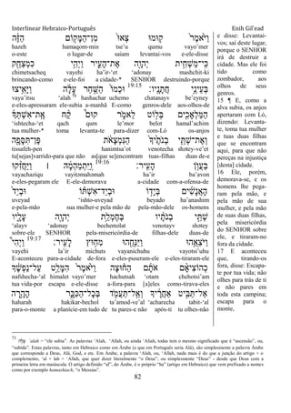 Interlinear Hebraico-Português Enih Gil’ead
82
‫ה‬ֶֹ֔‫ֿא‬ַ‫ה‬ ‫ֹום‬ ָ֣‫ָק‬‫ׅא‬ַ‫ה‬‫ִן־‬‫מ‬ ֹ֙‫־א‬‫ְא‬‫צ‬ ‫־אמ־א‬ ִ֤‫ק‬ ֹ֙‫ר‬ֶ‫מ‬‫ֹ֙א‬ֹ ‫ַׁא‬‫ו‬
hazeh hamaqom-min tse‟u qumu vayo‟mer
o-este o lugar-de saiam levantai-vos e-ele-disse
‫ק‬ִֵׁ֖‫ַח‬‫צ‬ְ‫מ‬ִ‫כ‬ ‫ֵ֥י‬ִ‫ְה‬‫י‬ַ‫ו‬ ‫יר‬ִִ֑‫ָע‬‫ה‬‫ֶת־‬‫א‬ ‫ִׁ֖ה‬ָ‫ְהו‬‫י‬ ‫ית‬ִֵ֥‫ְח‬‫ש‬ַ‫מ‬‫ָֽי־‬ ִ‫׃א‬
chimetsacheq vayehi ha‟ir-„et „adonay mashchit-ki
brincando-como e-ele-foi a cidade-* SENHOR destruindo-porque
‫ָֽיו׃‬ ָ‫נ‬ָ‫ֲת‬‫ח‬ ‫ֵ֥י‬ֵ‫ֵינ‬‫ע‬ְ‫ֺא‬19:15
‫ֵ֥יצ־א‬ִ‫ָא‬‫ׁא‬ַ‫ו‬ ‫ה‬ ָֹ֔‫ל‬ָ‫ע‬ ‫ַר‬‫ח‬ ַָ֣‫ַש‬‫ה‬ ֹ֙‫ֹו‬‫ְמ‬‫כ‬‫־א‬
vaya‟itsu „alah 71
hashachar uchemo chatanayv be‟eyney
e-eles-apressaram ele-subia a-manhã E-como genros-dele aos-olhos-de
‫ָך‬ְ ְ‫ש‬ִ‫א‬‫ָֽת־‬ ֶ‫א‬ ‫ח‬ ַָ֨‫ק‬ ֩‫ק־אם‬ ‫ר‬ ִֹ֑ ‫ֵאמ‬‫ל‬ ‫ֹוט‬ ָ֣‫ְל‬‫ֺא‬ ‫ים‬ִִׁ֖‫ְָאכ‬‫ל‬ַ‫ׅא‬ַ‫ה‬
„ishtecha-„et qach qum le‟mor belot hamal‟achim
tua mulher-* toma levanta-te para-dizer com-Ló os-anjos
‫ה‬ִֶׁ֖‫ָפ‬‫ׇא‬ִ ‫ֶן־‬‫פ‬ ‫ת‬ ֹֹ֔ ‫ָא‬‫צ‬ְ‫מ‬ִ‫׆א‬ַ‫ה‬ ֹ֙‫ָך‬‫ֹ֙י‬ֶ‫ֹת‬ ‫ְנ‬‫ב‬ ‫י‬ִֵ֤ ְ‫ש‬‫ֶת־‬‫א‬ְ‫ו‬
tissafeh-pen hanimtsa‟ot venotecha shətey-ve‟et
tu[sejas]varrido-para que não as[que se]encontram tuas-filhas duas de-e
‫ָֽיר׃‬ ִ‫ָע‬‫ה‬ ‫ן‬ ֵ֥‫ֲו‬‫ע‬ַ‫ֺא‬19:16
‫ק־א‬ ִָ֨‫ז‬ֲ‫ח‬ַ‫ׁא‬ַ‫ו‬ ‫׀‬ ‫ֽא‬ ָָ֓‫מ‬ְ‫ה‬ַ‫מ‬ְ‫ִת‬‫ׁא‬ַ ָֽ‫ו‬
vayachaziqu vayitəmahəmah ha‟ir ba‟avon
e-eles-pegaram ele E-ele-demorava a-cidade com-a-ofensa-de
ֹ֙‫ד‬ַ‫י‬ְ‫ב‬‫־א‬ ‫ֹו‬ ָ֗ ְ‫ש‬ִ‫א‬‫ַד־‬‫י‬ְ‫ב‬‫־א‬ ‫ֹו‬ ָ֣‫ָד‬‫י‬ְ‫ֺא‬ ‫ים‬ִ‫ש‬ָ‫נ‬ֲ‫א‬ָ‫ה‬
uveyad „ishto-uveyad beyado ha‟anashim
e-pela-mão sua mulher-e pela mão de pela-mão-dele os-homens
‫ִ֑יו‬ָ‫ָל‬‫ע‬ ‫ִׁ֖ה‬ָ‫ְהו‬‫י‬ ‫ֵ֥ת‬ַ‫ְל‬‫מ‬ֶ‫ח‬ְ‫ֺא‬ ‫יו‬ ָֹ֔‫ֹת‬ ‫ְנ‬‫ב‬ ‫י‬ֵָ֣ ְ‫ש‬
„alayv „adonay becheməlat venotayv shətey
sobre-ele SENHOR pela-misericórdia-de filhas-dele duas-de
‫ָֽיר׃‬ ִ‫ָע‬‫ל‬ ‫־אץ‬ ֵ֥‫ִח‬‫מ‬ ‫ה־א‬ ִֺׁ֖‫ִח‬‫׆א‬ַ‫ׁא‬ַ‫ו‬ ‫ֵ֥ה־א‬ֺ‫ִא‬‫צ‬ֹ ‫ַׁא‬‫ו‬19:17
֩‫י‬ִ‫ה‬ְ‫י‬ַ‫ו‬
vayehi la‟ir michuts vayanichuhu vayotsi‟uhu
E-aconteceu para-a-cidade de-fora e-eles-puseram-ele e-eles-tiraram-ele
‫ָך‬ ֶֹ֔‫ש‬ְ‫פ‬ַ‫נ‬‫ַל־‬‫ע‬ ‫ָ֣ט‬ֵ‫ָל‬‫ׅא‬ִ‫ה‬ ֹ֙‫ר‬ֶ‫מ‬‫ֹ֙א‬ֹ ‫ַׁא‬‫ו‬ ‫ָה‬‫צ‬‫־א‬ ָ֗‫ַח‬‫ה‬ ‫ם‬ָ‫ֹת‬ ‫א‬ ‫ם‬ ָָ֨‫א‬‫ִי‬‫צ‬‫ְהֹו‬‫כ‬
nafshecha-„al himalet vayo‟mer hachutsah „otam chehotsi‟am
tua vida-por escapa e-ele-disse a-fora-para [a]eles como-tirava-eles
‫ה‬ ָ‫ֵ֥ר‬ָ‫ָה‬‫ה‬ ‫ר‬ִָ֑‫ִ׃א‬‫׃א‬ַ‫ה‬‫ָל־‬‫כ‬ְ‫ֺא‬ ‫ד‬ ִֹׁ֖ ‫ֲמ‬‫ע‬ַ ‫ָֽל־‬ ַ‫ְא‬‫ו‬ ‫יָך‬ ֶֹ֔‫ֲר‬‫ח‬‫ַא‬ ‫יט‬ִָ֣‫ֺא‬ַ ‫ַאל־‬
haharah hakikar-bechol ta‟amod-ve‟al „acharecha tabit-„al
para-o-monte a planície-em tudo de tu pares-e não após-ti tu olhes-não
e disse: Levantai-
vos; saí deste lugar,
porque o SENHOR
irá de destruir a
cidade. Mas ele foi
tido como
zombador, aos
olhos de seus
genros.
15 ¶ E, como a
alva subia, os anjos
apertaram com Ló,
dizendo: Levanta-
te, toma tua mulher
e tuas duas filhas
que se encontram
aqui, para que não
pereças na injustiça
[desta] cidade.
16 Ele, porém,
demorava-se, e os
homens lhe pega-
ram pela mão, e
pela mão de sua
mulher, e pela mão
de suas duas filhas,
pela misericórdia
do SENHOR sobre
ele, e tiraram-no
fora da cidade.
17 E aconteceu
que, tirando-os
fora, disse: Escapa-
te por tua vida; não
olhes para trás de ti
e não pares em
toda esta campina;
escapa para o
monte,
71
‫ה‬ ָ‫ל‬ ָ‫ף‬ „alah = “ele subia”. As palavras „Alah, „Allah, ou ainda „Aliah, todas tem o mesmo significado que é “ascensão”, ou,
“subida”. Estas palavras, tanto em Hebraico como em Árabe (e que em Português seria Alá), são simplesmente a palavra Árabe
que corresponde a Deus, Alá, God, e etc. Em Árabe, a palavra „Alah, ou, „Allah, nada mais é do que a junção do artigo + o
complemento, „al + lah = „Allah, que quer dizer literalmente “o Deus”, ou simplesmente “Deus” - desde que Deus com a
primeira letra em maiúscula. O artigo definido “al”, do Árabe, é o próprio “ha” (artigo em Hebraico) que vem prefixado a nomes
como por exemplo hamashiach, “o Messias”.
 