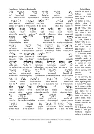 Interlinear Hebraico-Português Enih Gil’ead
85
‫־אא‬ ִׁ֖‫ה‬ ‫ה‬ ָֹ֔‫ָר‬‫ע‬ְ‫ׅא‬ַ‫ֺא‬ ֹ֙‫ב‬ֶ‫ש‬ֵֹ֙‫ׁא‬ַ‫ו‬ ‫ַר‬‫ע‬‫ֹו‬ ִ֑‫ְצ‬‫ֺא‬ ‫ֶת‬‫ב‬ ֶָ֣‫ָש‬‫ל‬ ‫א‬ ִֵׁ֖‫ָר‬‫י‬
hu‟ bame‟arah vayeshev betso‟ar lashevet yarə‟
ele em-a-caverna e-ele-habitou em-Zoar para-habitar ele-temeu
‫ָֽיו׃‬ ָ‫ֹת‬ ‫ְנ‬‫ב‬ ‫י‬ֵֵ֥ ְ‫ש‬‫־א‬19:31
‫ה‬ ִָׁ֖‫ִיר‬‫ע‬ְ‫צ‬ַ‫ה‬‫ֶל־‬‫א‬ ‫ה‬ ִָ֛‫ִיר‬‫כ‬ְ‫ֺא‬ַ‫ה‬ ‫ֶר‬‫מ‬‫א‬ ַֹּ֧ ַ‫ו‬
hatse‟irah-„el habechirah vato‟mer venotayv ushətey
a mais nova-para a-primogênita E-ela-disse filhas-dele e-duas-de
‫ינ־א‬ ֵֹ֔‫ל‬ָ‫ע‬ ‫ֹוא‬ ָ֣‫ָב‬‫ל‬ ֹ֙‫ץ‬ ֶ‫ר‬ָֹ֙‫א‬ָ‫ֺא‬ ‫ין‬ִֵ֤‫א‬ ‫יש‬ ִָ֨‫א‬ְ‫ו‬ ‫ן‬ ִֵ֑‫ָק‬‫ז‬ ‫ינ־א‬ִָ֣‫ָאב‬
„aleynu lavo‟ ba‟arets „eyn ve‟ish zaqen „avinu
sobre-nós para-vir na-terra 72
não-há e-homem idoso nosso-pai
‫ץ׃‬ ֶ‫ָֽר‬ ָ‫ָא‬‫ה‬‫ָל־‬‫׃א‬ ‫ְך‬ ֶ‫ר‬ ִֶׁ֖‫ְד‬‫׃א‬19:32
‫ֽא‬ ֶַּ֧‫ְק‬‫ש‬ַ‫נ‬ ‫ה‬ ָָ֨‫כ‬ְ‫ל‬
nashqeh lechah ha‟arets-kol kederech
demos-a-beber Vem a terra-tudo de conforme-costume
‫ינ־א‬ִִׁ֖‫ֵָאב‬‫מ‬ ‫ֵ֥ה‬ֶ‫ׁא‬ַ‫ח‬ְ‫נ‬‫־א‬ ‫ֹו‬ ִ֑‫ִׅא‬‫ע‬ ‫ה‬ָָ֣‫ְב‬‫׃א‬ְ‫ש‬ִ‫נ‬ְ‫ו‬ ‫ִן‬‫י‬ִַׁ֖‫י‬ ‫ִ֛ינ־א‬ִ‫ֶת־ָאב‬‫א‬
me‟avinu unechayeh „imo venishkevah yayin „avinu-„et
de-nosso-pai e-preservemos com-ele e-deitemos vinho nosso pai-*
‫ע׃‬ ַ‫ָֽר‬ ָ‫ז‬19:33
‫ָה‬‫ל‬ְ‫י‬ַָ֣‫ַׄא‬‫ֺא‬ ‫ִן‬‫י‬ִַׁ֖‫י‬ ‫ִ֛ן‬ֶ‫ִיה‬‫ב‬ֲ‫א‬‫ֶת־‬‫א‬ ָ‫ן‬‫י‬ ֶַּ֧‫ְק‬‫ש‬ַ ַ‫ו‬
balayəlah yayin „avichen-„et vatashqeyna zara‟
na-noite vinho pai delas-* E-elas-fizeram-beber semente
‫ע‬ֵַ֥‫ָד‬‫י‬‫ָֽא־‬‫ֹל‬ְ‫ו‬ ָ‫ה‬‫י‬ ִֹ֔‫ב‬‫ֶת־ָא‬‫א‬ ‫ָ֣ב‬ַ‫ְ׃א‬‫ש‬ִ ַ‫ו‬ ֹ֙‫ה‬ ָ‫ִיר‬‫כ‬ְ‫ֺא‬ַ‫ה‬ ‫א‬ ִֹ֤ ‫ב‬ָ ַ‫ו‬ ‫־אא‬ ִ֑‫ה‬
yada‟-velo‟ „aviha-„et vatishkav habechirah vatavo‟ hu‟
ele soube-e não seu pai-com e-ela-deitou a-primogênita e-ela-veio que
‫ָֽֽא׃‬ ָ‫מ‬ׄ‫ְק־א‬‫ב‬‫־א‬ ‫ֽא‬ִָׁ֖‫ְב‬‫כ‬ִ‫ש‬ְ‫ֺא‬19:34
‫ֶר‬‫מ‬‫א‬ ִֹ֤ ַ‫ו‬ ‫ת‬ ָֹ֔‫ֳר‬‫ח‬ָ‫ׅא‬ָֽ ִ‫מ‬ ֹ֙‫י‬ִ‫ה‬ְ‫י‬ַ ָֽ‫ו‬
vato‟mer mimachorat vayehi uvequmah beshichvah
e-ela-disse no-dia-seguinte E-aconteceu e-no-ela-levantar no-ela-deitar
‫י‬ִִ֑‫ֶת־ָאב‬‫א‬ ‫ֶש‬‫מ‬ִֶׁ֖‫א‬ ‫י‬ִ ְ‫ב‬ֵַ֥‫ָכ‬‫ש‬‫ֵן־‬‫ה‬ ‫ה‬ ָֹ֔‫ִיר‬‫ע‬ְ‫צ‬ַ‫ה‬‫ֶל־‬‫א‬ ֹ֙‫ה‬ ָ‫ִיר‬‫כ‬ְ‫ֺא‬ַ‫ה‬
„avi-„et „emesh shachavti-hen hatse‟irah-„el habechirah
meu pai-* ontem eu deitei-vês a mais nova-para a-primogênita
‫ו‬ ֹ֔‫ִׅא‬‫ע‬ ‫י‬ִָ֣‫ְב‬‫כ‬ִ‫ש‬ ֹ֙‫י‬ִ‫א‬ֹֹ֙ ‫־אב‬ ‫ָה‬‫ל‬ְ‫י‬ ַָ֗‫ׄא‬ַ‫ה‬‫ַם־‬‫ֻא‬ ‫ִן‬‫י‬ַ‫י‬ ‫׆א־א‬ ֶָ֨‫ק‬ְ‫ש‬ַ‫נ‬ֹ
„imo shichvi uvo‟i halayəlah-gam yayin nashqenu
com-ele deita e-entra esta noite-também vinho demos-a-beber
‫ע׃‬ ַ‫ָֽר‬ ָ‫ז‬ ‫ינ־א‬ִִׁ֖‫ֵָאב‬‫מ‬ ‫ֵ֥ה‬ֶ‫ׁא‬ַ‫ח‬ְ‫נ‬‫־א‬19:35
‫ָ֣ם‬ַ‫ֻא‬ ָ‫ן‬‫י‬ֶ‫ק‬ְ‫ש‬ַ ַ‫ו‬
gam vatashqeyna zara‟ me‟avinu unechayeh
também E-elas-fizeram-beber semente de-nosso-pai e-preservemos
ֹ֙‫ה‬ ָ‫ִיר‬‫ע‬ְ‫צ‬ַ‫ה‬ ‫ָם‬‫ק‬ִָ֤ ַ‫ו‬ ‫ִן‬‫י‬ִָ֑‫י‬ ‫ן‬ִֶׁ֖‫ִיה‬‫ב‬ֲ‫א‬‫ֶת־‬‫א‬ ‫־אא‬ ִ֛‫ַה‬‫ה‬ ‫ָה‬‫ל‬ְ‫י‬ַַּ֧‫ַׄא‬‫ֺא‬
hatse‟irah vataqam yayin „avichen-„et hahu‟ balayəlah
a-mais-nova e-ela-levantou vinho pai delas-* a-esta na-noite
habitar em Zoar; e
habitou numa
caverna, ele e suas
duas filhas.
31 Então, a primo-
gênita disse à
menor: Nosso pai
[é já] velho, e não
há homem na terra
que entre a nós,
segundo o costume
de toda a terra.
32 Vem, demos a
beber vinho a nos-
so pai e deitemo-
nos com ele e
preservemos se-
mente de nosso pai.
33 E deram a beber
vinho a seu pai
naquela noite; e
veio a primogênita
e deitou-se com
seu pai, e não
soube ele quando
ela se deitou, nem
quando se
levantou.
34 E sucedeu, no
dia seguinte, que
disse a primogênita
à menor: Vês aqui,
eu já ontem à noite
me deitei com meu
pai; demos-lhe a
beber vinho tam-
bém esta noite, e
então entra, deita-
te com ele, preser-
vemos semente de
nosso pai.
35 E deram a beber
vinho a seu pai,
também naquela
noite; e levantou-se
72
‫ץ‬ ֶ‫ר‬ ָ‫א‬ ָ ba‟arets = “na terra” com certeza com o sentido de “nas redondezas,” ou, “na vizinhança”.
 
