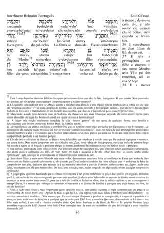 Interlinear Hebraico-Português Enih Gil’ead
86
‫ָֽֽא׃‬ ָ‫ֺמ‬‫ק‬ְ‫ב‬‫־א‬ ‫ֽא‬ִָׁ֖‫ְב‬‫כ‬ִ‫ש‬ְ‫ֺא‬ ‫ע‬ֵַ֥‫ָד‬‫י‬‫ָֽא־‬‫ֹל‬ְ‫ו‬ ‫ֹו‬ ֹ֔‫ִׅא‬‫ע‬ ‫ָ֣ב‬ַ‫ְ׃א‬‫ש‬ִ ַ‫ו‬
uvequmah beshichvah yada‟-velo‟ „imo vatishkav
e-no-ela-levantar no-ela-deitar ele soube-e não com-ele e-ela-deitou
19:36
‫ָֽן׃‬ ֶ‫ִיה‬‫ב‬ֲ‫א‬ֵ‫מ‬ ‫ֹוט‬ ִׁ֖‫ָֹֽות־ל‬‫נ‬ְ‫ב‬ ‫י‬ֵֵ֥ ְ‫ש‬ ָ‫ן‬‫י‬ ִֶ֛‫ֲר‬‫ה‬ַ ַ ָֽ‫ו‬19:37
‫ֶד‬‫ל‬ִֵ֤ ַ‫ו‬
vateled me‟avihen lot-venot shətey vatahareyna
E-ela-gerou do-pai-delas Ló-filhas de duas-de E-elas-conceberam
‫־אא‬ ֵ֥‫ה‬ ‫ב‬ִָ֑‫מֹוא‬ ‫ֹו‬ ִׁ֖‫ְמ‬‫ש‬ ‫א‬ ֵָ֥‫ְר‬‫ק‬ִ ַ‫ו‬ ‫ן‬ ֵֹ֔‫ֺא‬ ֹ֙‫ה‬ ָ‫ִיר‬‫כ‬ְ‫ֺא‬ַ‫ה‬
hu‟ mo‟av shemo vatiqra‟ ben habechirah
ele Moabe 73
nome-dele e-ela-chamou filho a-primogênita
‫ֹום׃‬ָֽ‫ׁא‬ַ‫ה‬‫ַד־‬‫ע‬ ‫ב‬ִָׁ֖‫ָֽי־מֹוא‬ ִ‫ֲב‬‫א‬19:38
‫ן‬ ֵֹ֔‫ֺא‬ ‫ה‬ָ‫ְד‬‫ל‬ָָ֣‫י‬ ֹ֙‫ִוא‬‫ה‬‫ַם־‬‫ג‬ ‫ה‬ ִָ֤‫ִיר‬‫ע‬ְ‫צ‬ַ‫ה‬ְ‫ו‬
ben yalədah hi‟-gam vehatse‟irah hayom-„ad mo‟av-„avi
filho ela-gerou ela-também E-a-mais-nova o dia-até Moabe-pai de
a menor e deitou-se
com ele; e não
soube ele quando
ela se deitou, nem
quando se levan-
tou.
36 E conceberam
as duas filhas de
Ló, de seu pai.
37 E teve a
primogênita um
filho e chamou o
seu nome Moabe;
este [é] o pai dos
moabitas, até ao
dia de hoje.
38 E a menor
73
Esta é uma daquelas histórias bíblicas das quais poderíamos dizer que são, de fato, intrigantes! O que estaria Deus querendo
nos ensinar, ao nos relatar esses terríveis comportamentos e acontecimentos?
a) Ló, quando solicitado por seu tio Abraão quanto a escolher uma direção e uma região para se estabelecer, a Bíblia nos diz que
ele “levantou os olhos” e viu toda campina do Jordão, que era como um belo e bem regado jardim... Ele não teve dúvida; para
Sodoma se foi o rico e materialista Ló; um homem que escolhia, que decidia e que andava pelas suas próprias vistas!
b) Mais tarde, acuado pelos homens maus de Sodoma, ele oferece as suas duas filhas que, segundo ele, ainda eram virgens, para
serem abusadas em lugar dos homens (anjos) aos quais ele estava dando abrigo!
c) A julgar pela reação totalmente incrédula de seus “futuros genros” ele não teria, de qualquer forma, uma família e
descendentes que fossem crentes no Senhor Deus de Abraão, seu tio.
d) Ló manifestou sua crença em Deus e também creu que os homens eram anjos enviados por Deus para o seu livramento. Ló
demonstrou de maneira muito prática e até louvável o seu “espírito missionário”, indo em busca de seus pretendentes genros para
estender também a eles o livramento que o Senhor estava dando a ele; mas, parece que esta sua fé não era nem muito forte e nem
compartilhada por toda a sua família; porque...
e) Ele não crê o suficiente na direção de Deus e tem dificuldade em obedecer à voz do anjo que lhe ordena fugir para o monte e,
por causa disto, Deus acaba poupando uma das cidades más, Zoar, uma cidade de fato pequena, mas cuja maldade extrema logo
lhe assusta e agora se vê forçado a procurar abrigo no monte, conforme lhe ordenara o anjo do Senhor desde o princípio.
f) Sua esposa, preocupada com todos os bens que estavam sendo deixado para trás, que estavam sendo queimados e destruídos,
não atenta para a ordenança do anjo, de “não parar em toda a campina e de não olhar para trás” e, assim, acaba sendo
“petrificada” pela cena que vê e literalmente se transforma numa estátua de sal!
g) Suas duas filhas, a mais nova liderada pela mais velha, demonstram uma total falta de confiança no Deus que acaba de lhes
prover um tão lindo e grande salvamento e, não crendo que Deus pudesse também dar uma solução para o problema da falta de
companheiro para elas, decidem elas mesmas (e à sua maneira!) resolver a questão. Primeiro embebedam o pai; depois, cada uma
delas, incestuam com ele para terem filho. De fato, uma solução; mas, muito longe de ser algo aceitável em qualquer tempo e/ou
civilização!
h) A julgar pela aparente facilidade que as filhas tiveram para a tal ponto embebedar o pai, e duas noites em seguida, diríamos
que Ló, em razão de sua vida amargurada por suas más escolhas, já devia estar habituado ao excesso de vinho, numa tentativa de
esquecer os seus muitos insucessos! E, para um chefe de família, o fechar os olhos, dar de mão à vigilância, ou, o entregar-se à
entorpecência, é o mesmo que entregar o comando, o bem-estar e o destino da família a qualquer um; seja dentro, ou fora, do
círculo familiar!
i) Mas, a lição mais linda e mais importante deste episódio todo é, sem dúvida alguma, a régia demonstração da graça e da
misericórdia do nosso bom Deus! Apesar de tudo o que fez Ló, sua esposa, suas duas filhas e também seus descendentes – os
terríveis amonitas e moabitas, Deus mostra que Ele está sempre disposto a perdoar a transgressão, a esquecer o passado e a
abençoar com toda sorte de bênçãos a qualquer que se volte para Ele! Rute, a moabita (portanto, descendente de Ló com a sua
filha mais velha), é um real e clássico exemplo disso! Que belas histórias as de Rute, de Davi e do próprio Messias (cuja
ascendência passa por Ló)! Quanta coisa linda Deus consegue tirar de entre os escombros do que foi a trágica e mau sucedida
história de Ló!
 