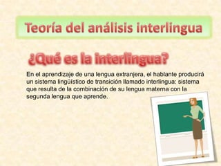 Teoría del análisisinterlingua ¿Qué es la interlingua? En el aprendizaje de una lengua extranjera, el hablante producirá un sistema lingüístico de transición llamado interlingua: sistema que resulta de la combinación de su lengua materna con la segunda lengua que aprende.  