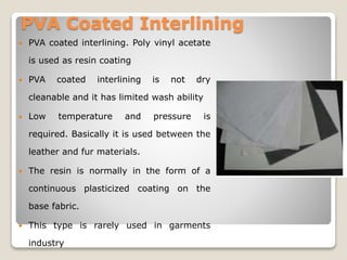 PVA Coated Interlining
 PVA coated interlining. Poly vinyl acetate
is used as resin coating
 PVA coated interlining is not dry
cleanable and it has limited wash ability
 Low temperature and pressure is
required. Basically it is used between the
leather and fur materials.
 The resin is normally in the form of a
continuous plasticized coating on the
base fabric.
 This type is rarely used in garments
industry
 