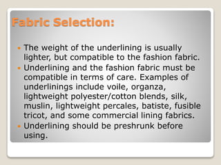Fabric Selection:
 The weight of the underlining is usually
lighter, but compatible to the fashion fabric.
 Underlining and the fashion fabric must be
compatible in terms of care. Examples of
underlinings include voile, organza,
lightweight polyester/cotton blends, silk,
muslin, lightweight percales, batiste, fusible
tricot, and some commercial lining fabrics.
 Underlining should be preshrunk before
using.
 