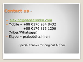 Contact us -
 alex.bd@hansellanka.com
 Mobile – +88 0170 984 8432
+88 0176 813 1206
(Viber/Whatsapp)
 Skype – prabuddha.hiran
Special thanks for original Author.
 