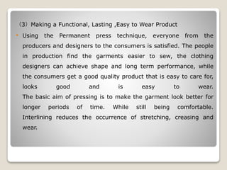 （3）Making a Functional, Lasting ,Easy to Wear Product
 Using the Permanent press technique, everyone from the
producers and designers to the consumers is satisfied. The people
in production find the garments easier to sew, the clothing
designers can achieve shape and long term performance, while
the consumers get a good quality product that is easy to care for,
looks good and is easy to wear.
The basic aim of pressing is to make the garment look better for
longer periods of time. While still being comfortable.
Interlining reduces the occurrence of stretching, creasing and
wear.
 