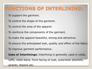 FUNCTIONS OF INTERLINING:
 To support the garment.
 To control the shape of the garment.
 To control the area of the apparel.
 To reinforce the components of the garment.
 To make the apparel beautiful, strong and attractive.
 To ensure the anticipated look, quality and effect of the fabric.
 To improve garment performance.
 Uses of Interlinings: Interlining is generally used in collar,
cuffs, waist band, front facing of coat, outerwear plackets,
jackets, blazers etc.
 