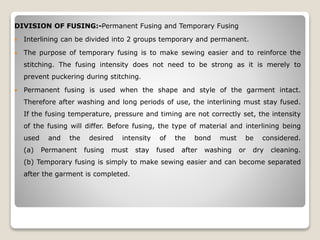 DIVISION OF FUSING:-Permanent Fusing and Temporary Fusing
 Interlining can be divided into 2 groups temporary and permanent.
 The purpose of temporary fusing is to make sewing easier and to reinforce the
stitching. The fusing intensity does not need to be strong as it is merely to
prevent puckering during stitching.
 Permanent fusing is used when the shape and style of the garment intact.
Therefore after washing and long periods of use, the interlining must stay fused.
If the fusing temperature, pressure and timing are not correctly set, the intensity
of the fusing will differ. Before fusing, the type of material and interlining being
used and the desired intensity of the bond must be considered.
(a) Permanent fusing must stay fused after washing or dry cleaning.
(b) Temporary fusing is simply to make sewing easier and can become separated
after the garment is completed.
 