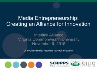 Media Entrepreneurship:
Creating an Alliance for Innovation
Interlink Alliance
Virginia Commonwealth University
November 9, 2015
Dr. Michelle Ferrier, Associate Dean for Innovation
 
