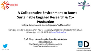 1
A Collaborative Environment to Boost
Sustainable Engaged Research & Co-
Production
realizing human-centric innovation around public services
From data collector to co-researcher - how to successfully collaborate with society, UNIC CityLab
10 November 2022, 10:00-12:00, https://unic.eu/en
Prof. Diego López-de-Ipiña González-de-Artaza
dipina@deusto.es
http://paginaspersonales.deusto.es/dipina
http://www.morelab.deusto.es
@dipina
UNIC4ER
 