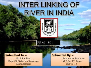 INTER LINKING OF 
RIVER IN INDIA 
Submitted By – 
Puspendu Samanta 
M.F.Sc. 1st Year. 
20013-14 
FRM - 501 
Submitted To – 
Prof.S.K.Das. 
Dept Of Fisheries Resource 
Management 
 