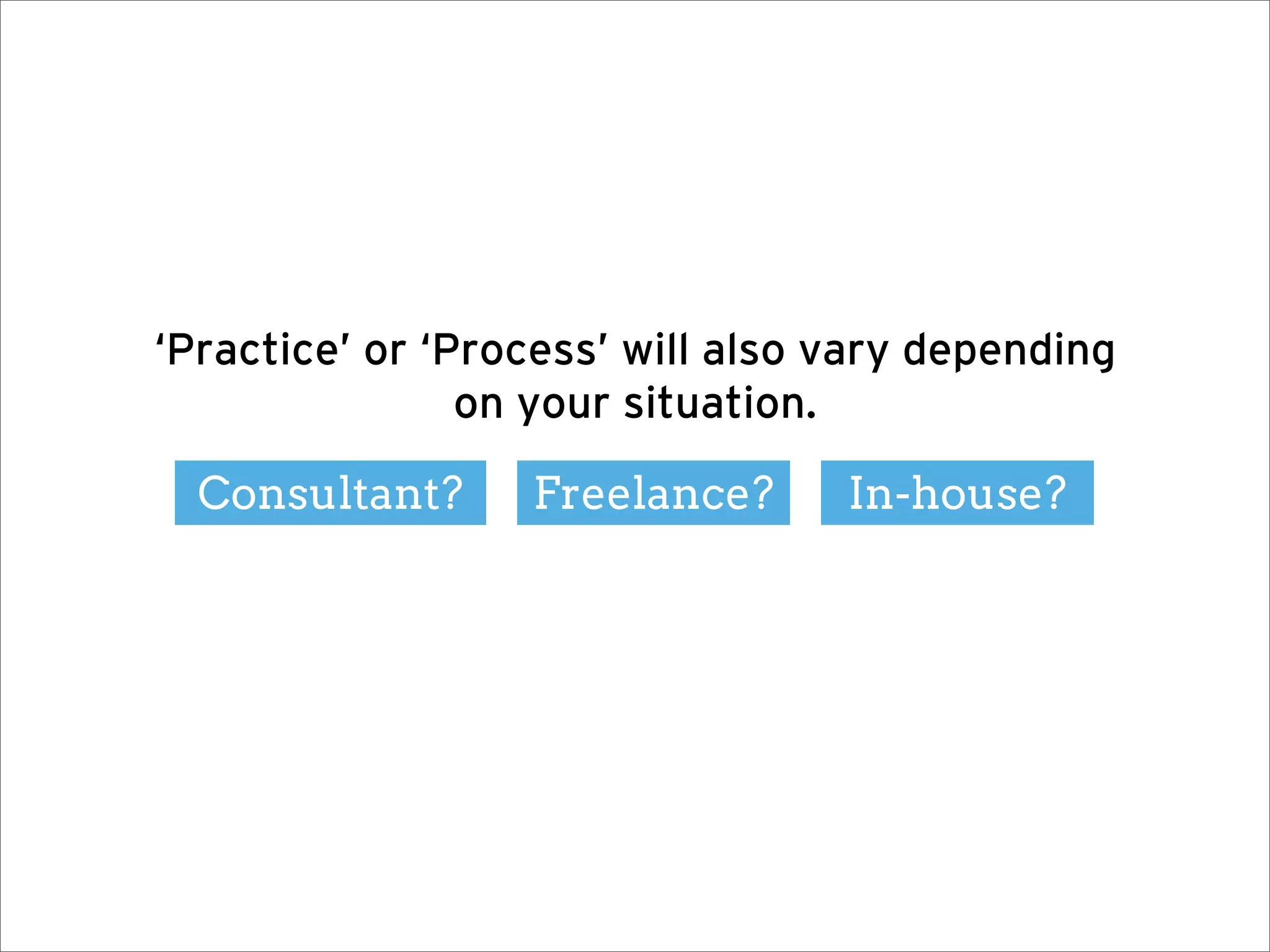 ‘Practice’ or ‘Process’ will also vary depending
                on your situation.

  Consultant?     Freelance?      In-house?
 