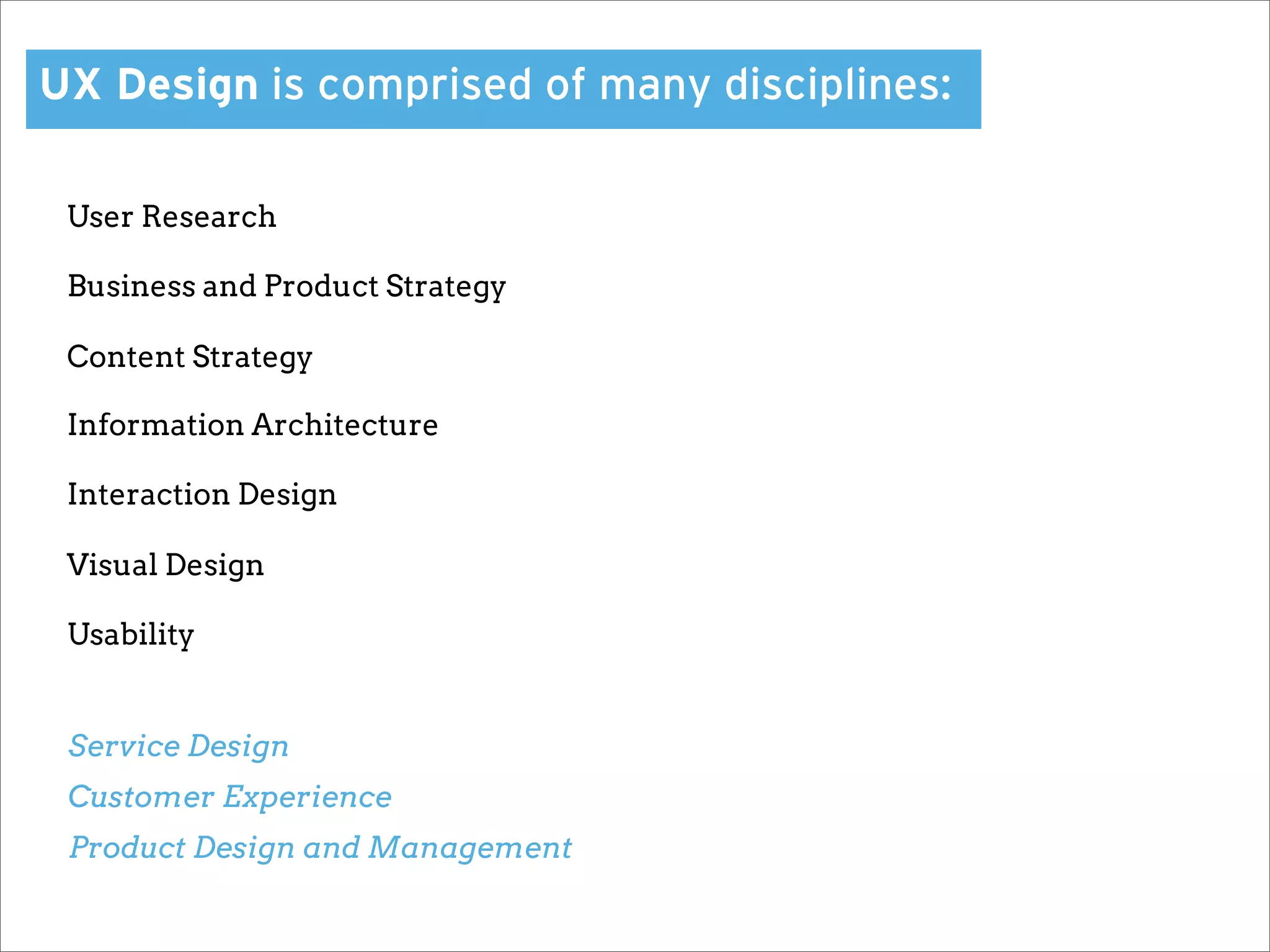 UX Design is comprised of many disciplines:

 User Research

 Business and Product Strategy

 Content Strategy

 Information Architecture

 Interaction Design

 Visual Design

 Usability


 Service Design
 Customer Experience
 Product Design and Management
 