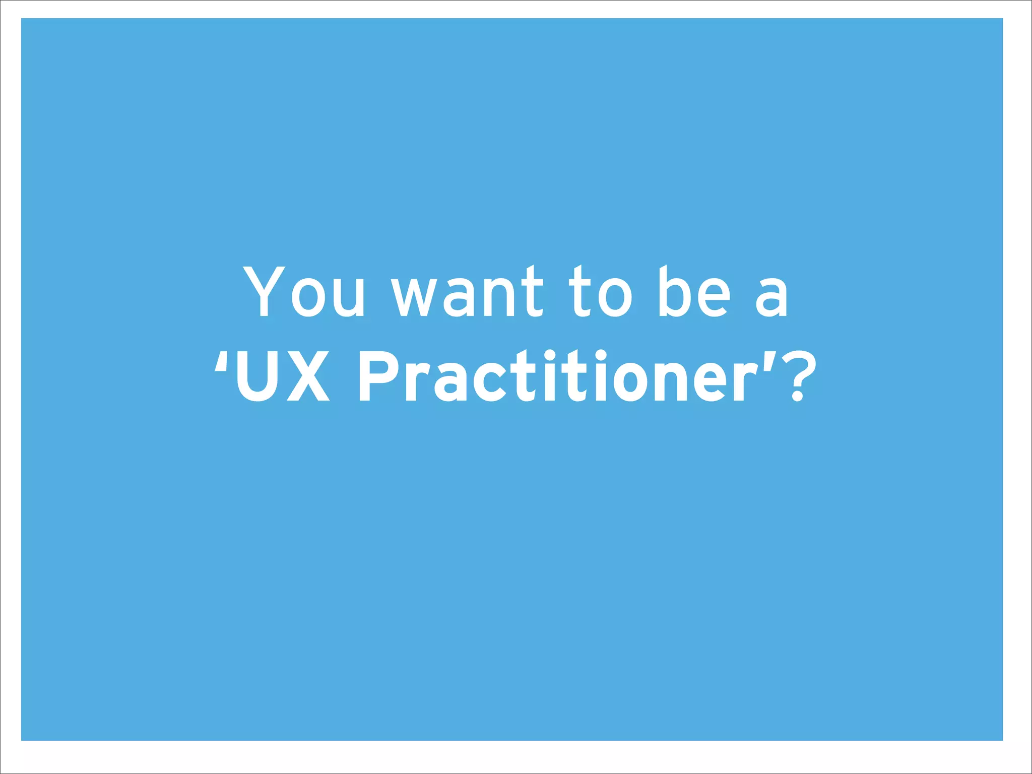 You want to be a
‘UX Practitioner’?
 