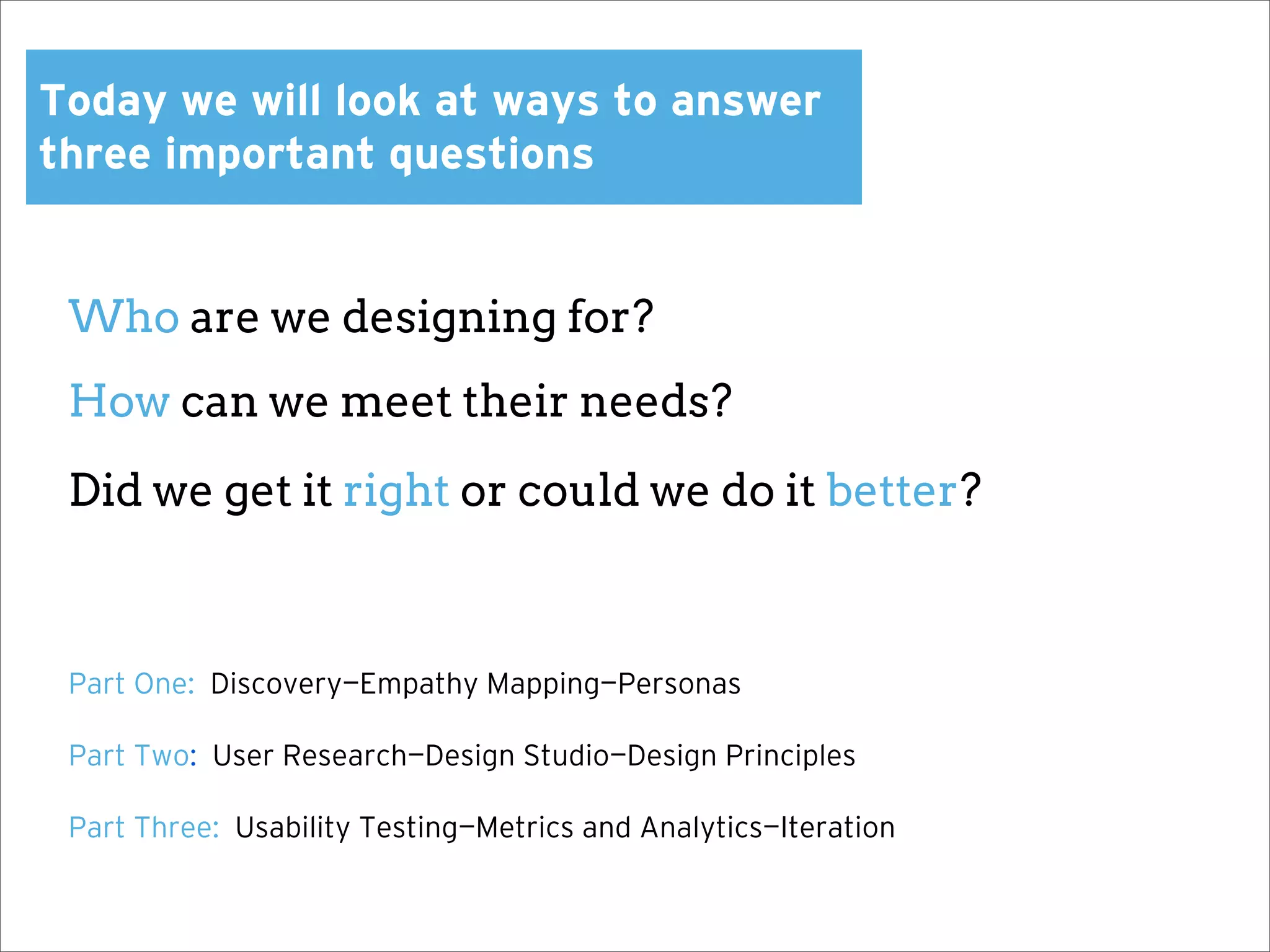 Today we will look at ways to answer
three important questions


 Who are we designing for?
 How can we meet their needs?

 Did we get it right or could we do it better?



 Part One: Discovery—Empathy Mapping—Personas

 Part Two: User Research—Design Studio—Design Principles

 Part Three: Usability Testing—Metrics and Analytics—Iteration
 