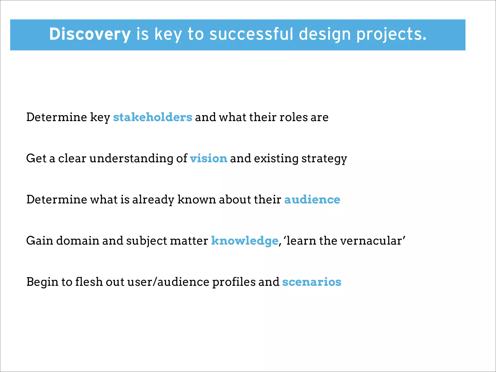 Discovery is key to successful design projects.



Determine key stakeholders and what their roles are


Get a clear understanding of vision and existing strategy


Determine what is already known about their audience


Gain domain and subject matter knowledge, ‘learn the vernacular’


Begin to flesh out user/audience profiles and scenarios
 