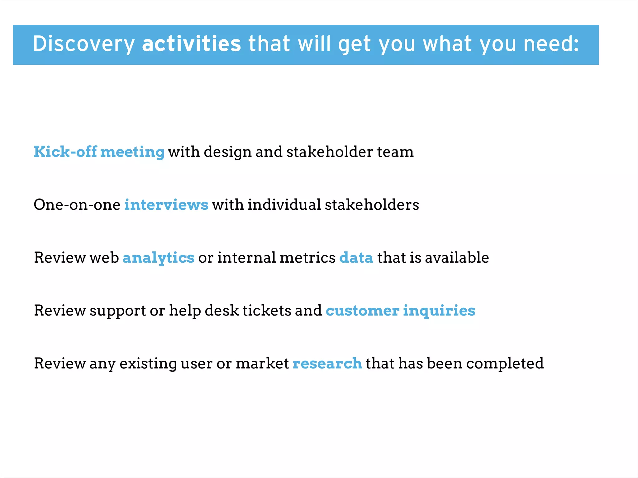 Discovery activities that will get you what you need:



Kick-off meeting with design and stakeholder team


One-on-one interviews with individual stakeholders


Review web analytics or internal metrics data that is available


Review support or help desk tickets and customer inquiries


Review any existing user or market research that has been completed
 