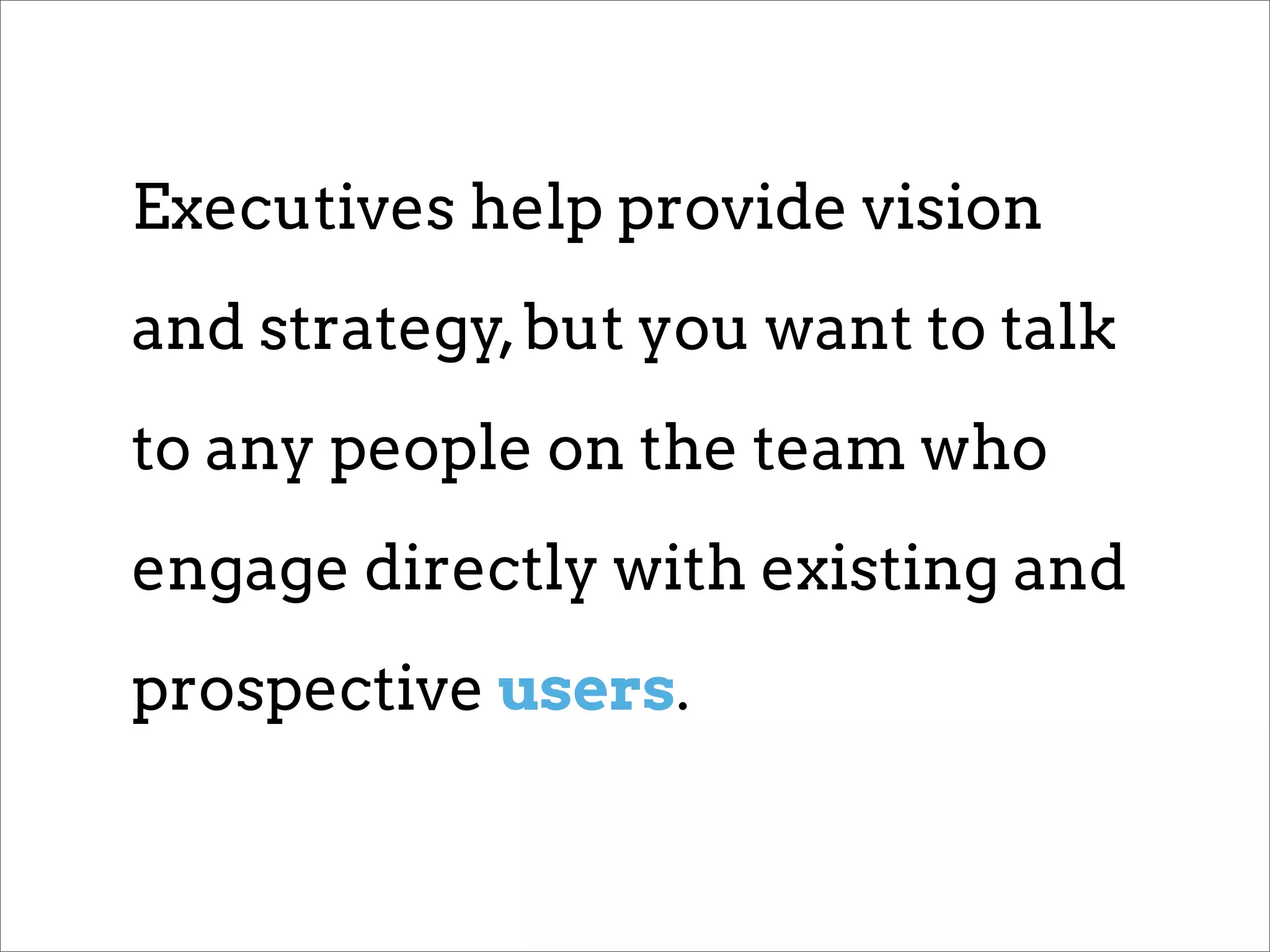Executives help provide vision
and strategy, but you want to talk
to any people on the team who
engage directly with existing and
prospective users.
 