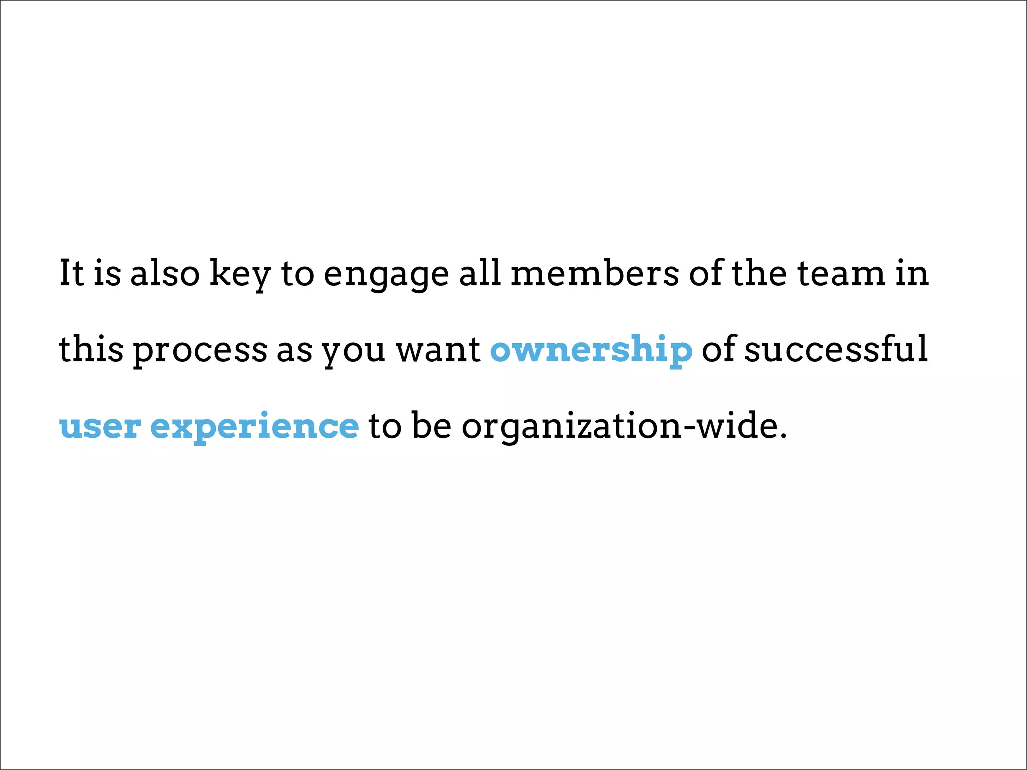 It is also key to engage all members of the team in

this process as you want ownership of successful

user experience to be organization-wide.
 
