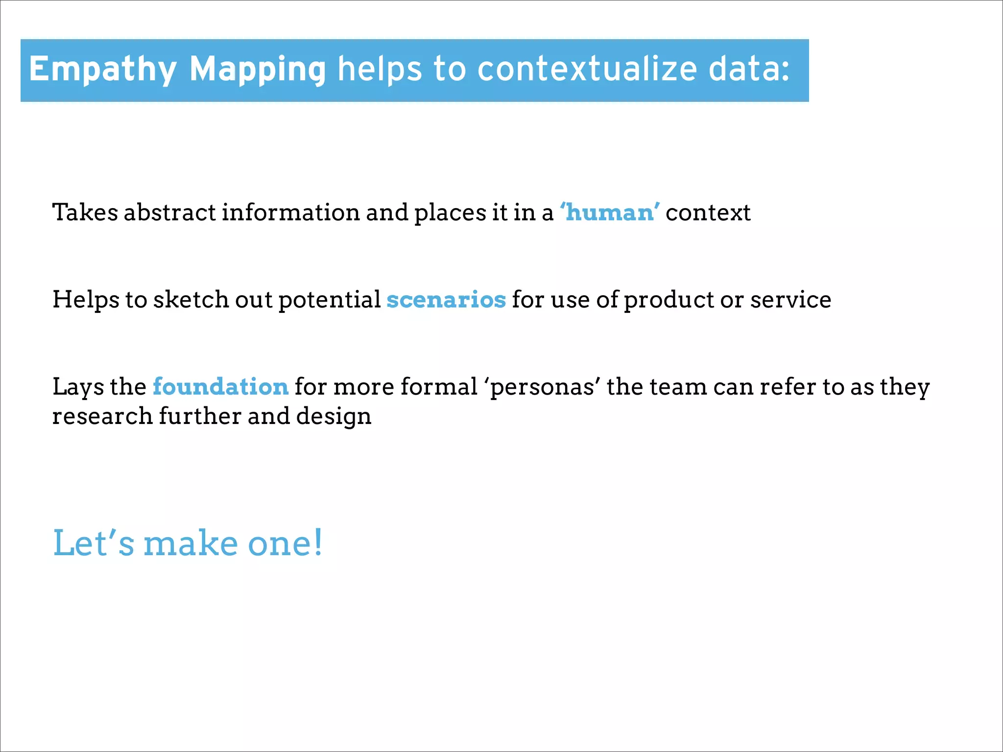 Empathy Mapping helps to contextualize data:


 Takes abstract information and places it in a ‘human’ context


 Helps to sketch out potential scenarios for use of product or service


 Lays the foundation for more formal ‘personas’ the team can refer to as they
 research further and design




 Let’s make one!
 